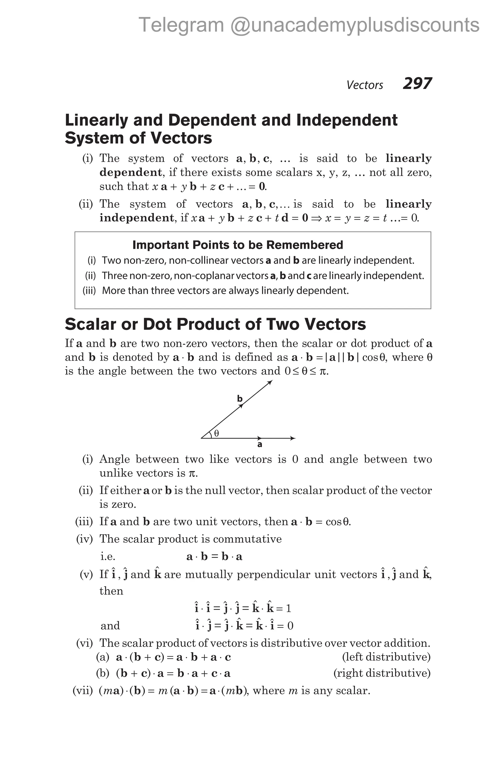 Linearly and Dependent and Independent
System of Vectors
(i) The system of vectors a b c
, , , … is said to be linearly
dependent, if there exists some scalars x, y, z, … not all zero,
such that x y z
a b c 0
+ + + =
... .
(ii) The system of vectors a b c
, , ,K is said to be linearly
independent, if x y z t x y z t
a b c d 0
+ + + = ⇒ = = = …= 0.
Important Points to be Remembered
(i) Two non-zero, non-collinear vectors a and b are linearly independent.
(ii) Threenon-zero,non-coplanarvectorsa,b andc arelinearlyindependent.
(iii) More than three vectors are always linearly dependent.
Scalar or Dot Product of Two Vectors
If a and b are two non-zero vectors, then the scalar or dot product of a
and b is denoted by a b
⋅ and is defined as a b a b
⋅ =| |
| |cosθ, where θ
is the angle between the two vectors and 0 ≤ ≤
θ π.
(i) Angle between two like vectors is 0 and angle between two
unlike vectors is π.
(ii) If eitheraor b is the null vector, then scalar product of the vector
is zero.
(iii) If a and b are two unit vectors, then a b
⋅ = cosθ.
(iv) The scalar product is commutative
i.e. a b b a
⋅ ⋅
=
(v) If $ , $
i j and $
k are mutually perpendicular unit vectors $ ,$
i j and $
k,
then
$ $ $ $ $ $
i i j j k k
⋅ ⋅ ⋅ =
= = 1
and $ $ $ $ $ $
i j j k k i
⋅ ⋅ ⋅ =
= = 0
(vi) The scalar product of vectors is distributive over vector addition.
(a) a b c a b a c
⋅ + = ⋅ + ⋅
( ) (left distributive)
(b) ( )
b c a b a c a
+ ⋅ = ⋅ + ⋅ (right distributive)
(vii) ( ) ( ) ( ) ( )
m m m
a b a b a b
⋅ = ⋅ = ⋅ , where m is any scalar.
Vectors 297
θ
b
a
Telegram @unacademyplusdiscounts
 