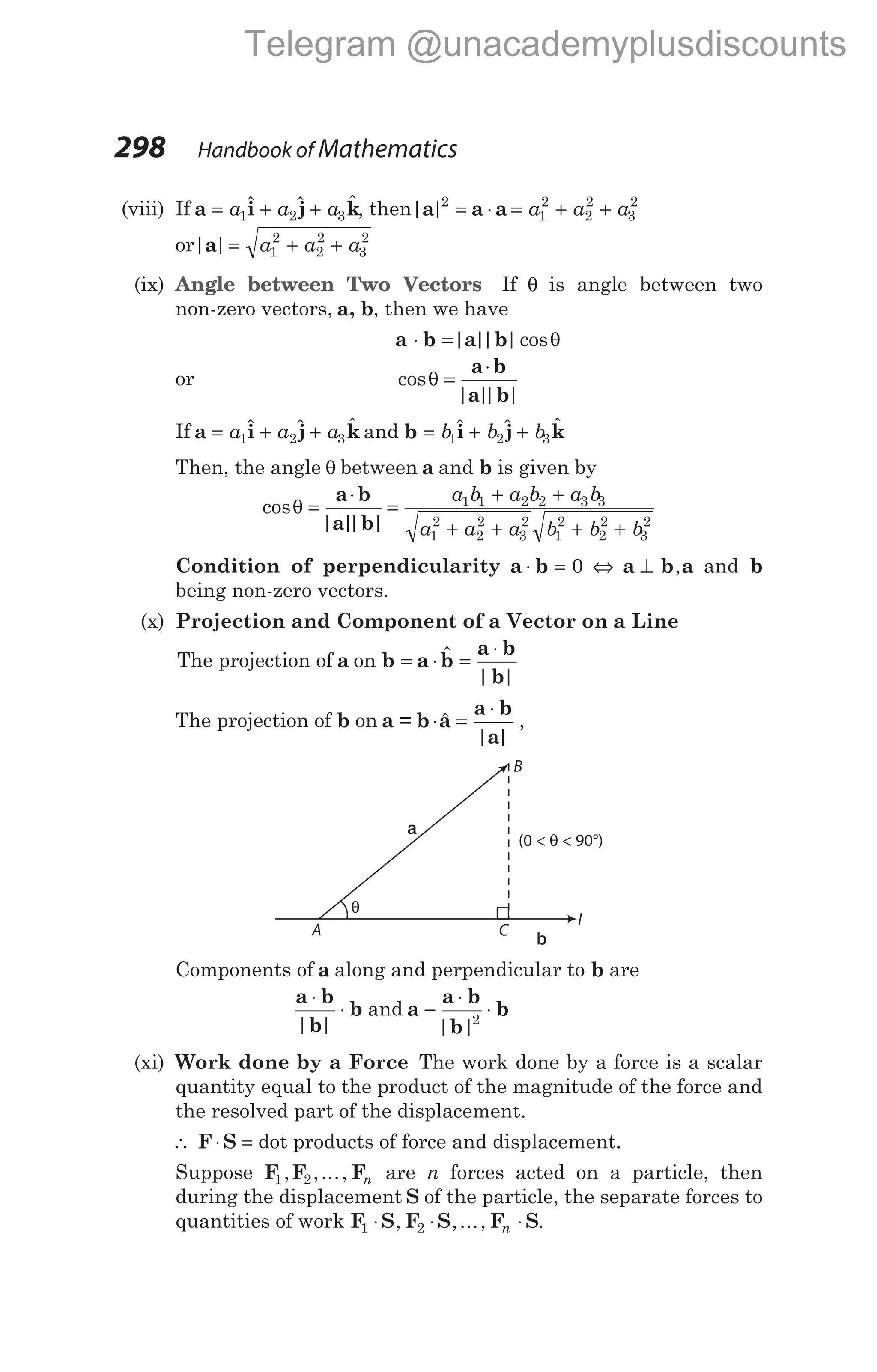(viii) If a i j k
= + +
a a a
1 2 3
$ $ $, then| |
a a a
2
1
2
2
2
3
2
= ⋅ = + +
a a a
or| |
a = + +
a a a
1
2
2
2
3
2
(ix) Angle between Two Vectors If θ is angle between two
non-zero vectors, a, b, then we have
a b a b
⋅ =| |
| |cosθ
or cos
| |
| |
θ =
⋅
a b
a b
If a i j k
= + +
a a a
1 2 3
$ $ $ and b i j k
= + +
b b b
1 2 3
$ $ $
Then, the angle θ between a and b is given by
cos
| |
| |
θ =
⋅
a b
a b
=
+ +
+ + + +
a b a b a b
a a a b b b
1 1 2 2 3 3
1
2
2
2
3
2
1
2
2
2
3
2
Condition of perpendicularity a b
⋅ = 0 ⇔ a b a
⊥ , and b
being non-zero vectors.
(x) Projection and Component of a Vector on a Line
The projection of a on b a b
a b
b
= ⋅ =
⋅
$
| |
The projection of b on a = b a
a b
a
⋅ =
⋅
$
| |
,
Components of a along and perpendicular to b are
a b
b
b
⋅
⋅
| |
and a
a b
b
b
−
⋅
⋅
| |2
(xi) Work done by a Force The work done by a force is a scalar
quantity equal to the product of the magnitude of the force and
the resolved part of the displacement.
∴ F S
⋅ = dot products of force and displacement.
Suppose F F F
1 2
, ,..., n are n forces acted on a particle, then
during the displacement S of the particle, the separate forces to
quantities of work F S F S F S
1 2
⋅ ⋅ ⋅
, ,..., .
n
298 Handbook of Mathematics
A
θ
(0 < < 90°)
θ
B
C
l
a
b
Telegram @unacademyplusdiscounts
 