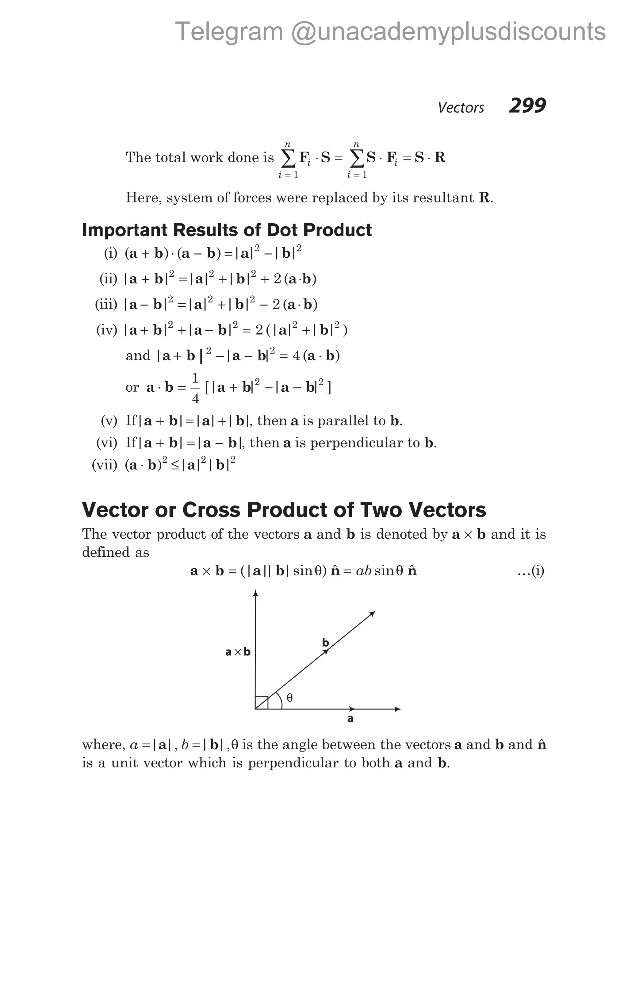 The total work done is F S S F S R
i
i
n
i
i
n
⋅ = ⋅ = ⋅
= =
∑ ∑
1 1
Here, system of forces were replaced by its resultant R.
Important Results of Dot Product
(i) ( ) ( ) | | | |
a b a b a b
+ ⋅ − = −
2 2
(ii) | | | | | | ( )
a b a b a b
+ = + + ⋅
2 2 2
2
(iii) | | | | | | ( )
a b a b a b
− = + − ⋅
2 2 2
2
(iv) | | | | (| | | | )
a b a b a b
+ + − = +
2 2 2 2
2
and | | | ( )
a b a b a b
|
+ − − = ⋅
2 2
4
or a b a b a b
⋅ = + − −
1
4
2 2
[| | | | ]
(v) If| | | |
a b a
+ = +| |
b , then a is parallel to b.
(vi) If| | | |
a b a b
+ = − , then a is perpendicular to b.
(vii) ( ) | | | |
a b a b
⋅ ≤
2 2 2
Vector or Cross Product of Two Vectors
The vector product of the vectors a and b is denoted by a b
× and it is
defined as
a b a b
× = (| |
| |sin ) $
θ n = ab sin $
θ n …(i)
where, a b
= =
| |, | |,
a b θ is the angle between the vectors a and b and $
n
is a unit vector which is perpendicular to both a and b.
Vectors 299
a b
×
θ
a
b
Telegram @unacademyplusdiscounts
 