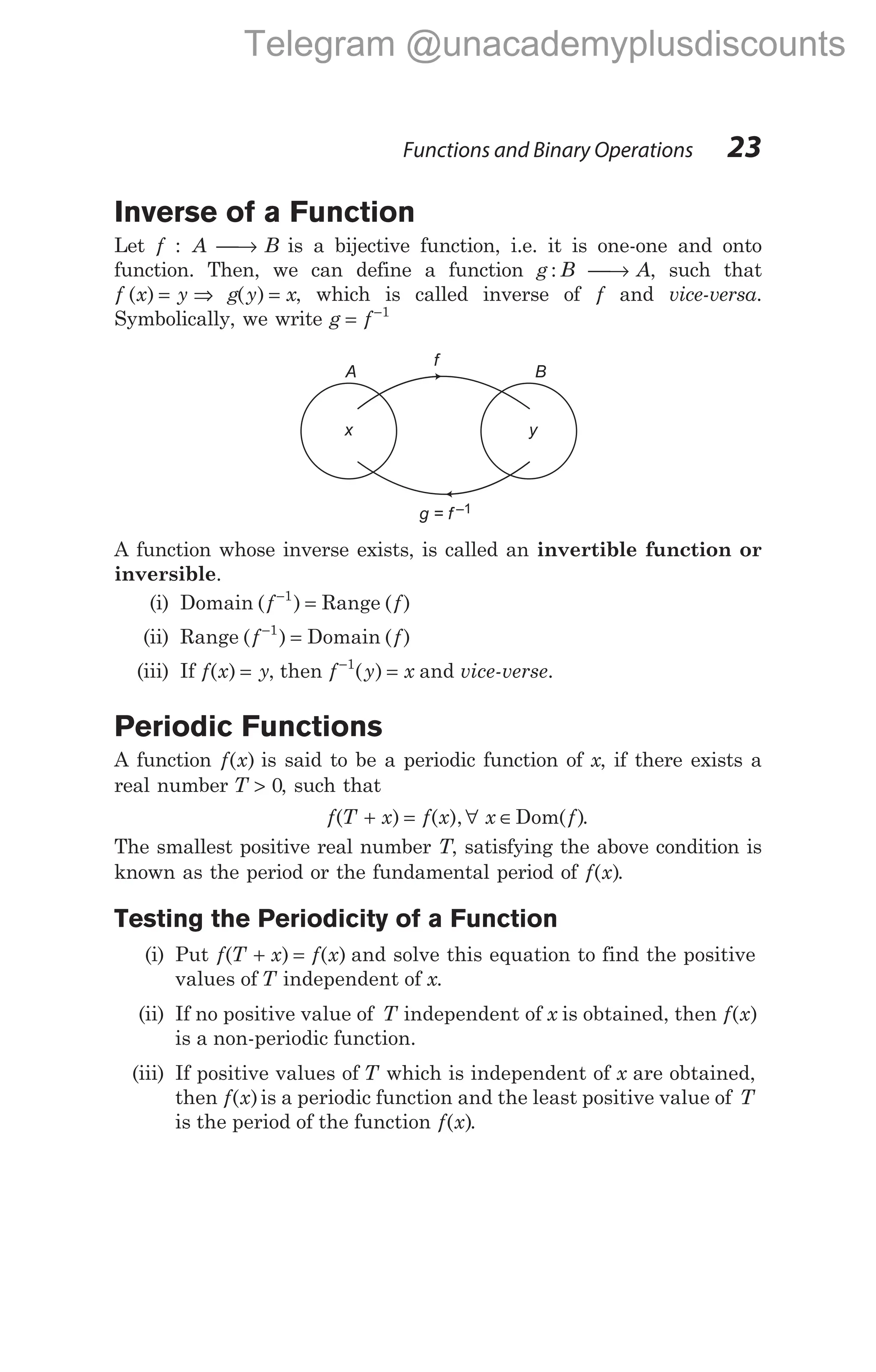 Inverse of a Function
Let f : A → B is a bijective function, i.e. it is one-one and onto
function. Then, we can define a function g : B → A, such that
f x y
( ) = ⇒ g y x
( ) = , which is called inverse of f and vice-versa.
Symbolically, we write g f
= −1
A function whose inverse exists, is called an invertible function or
inversible.
(i) Domain ( )
f−
=
1
Range ( )
f
(ii) Range ( )
f−
=
1
Domain ( )
f
(iii) If f x y
( ) = , then f y x
−
=
1
( ) and vice-verse.
Periodic Functions
A function f x
( ) is said to be a periodic function of x, if there exists a
real number T > 0, such that
f T x f x x f
( ) ( ), ( )
+ = ∀ ∈Dom .
The smallest positive real number T, satisfying the above condition is
known as the period or the fundamental period of f x
( ).
Testing the Periodicity of a Function
(i) Put f T x f x
( ) ( )
+ = and solve this equation to find the positive
values of T independent of x.
(ii) If no positive value of T independent of x is obtained, then f x
( )
is a non-periodic function.
(iii) If positive values of T which is independent of x are obtained,
then f x
( )is a periodic function and the least positive value of T
is the period of the function f x
( ).
Functions and Binary Operations 23
x y
B
A
f
g = f –1
Telegram @unacademyplusdiscounts
 