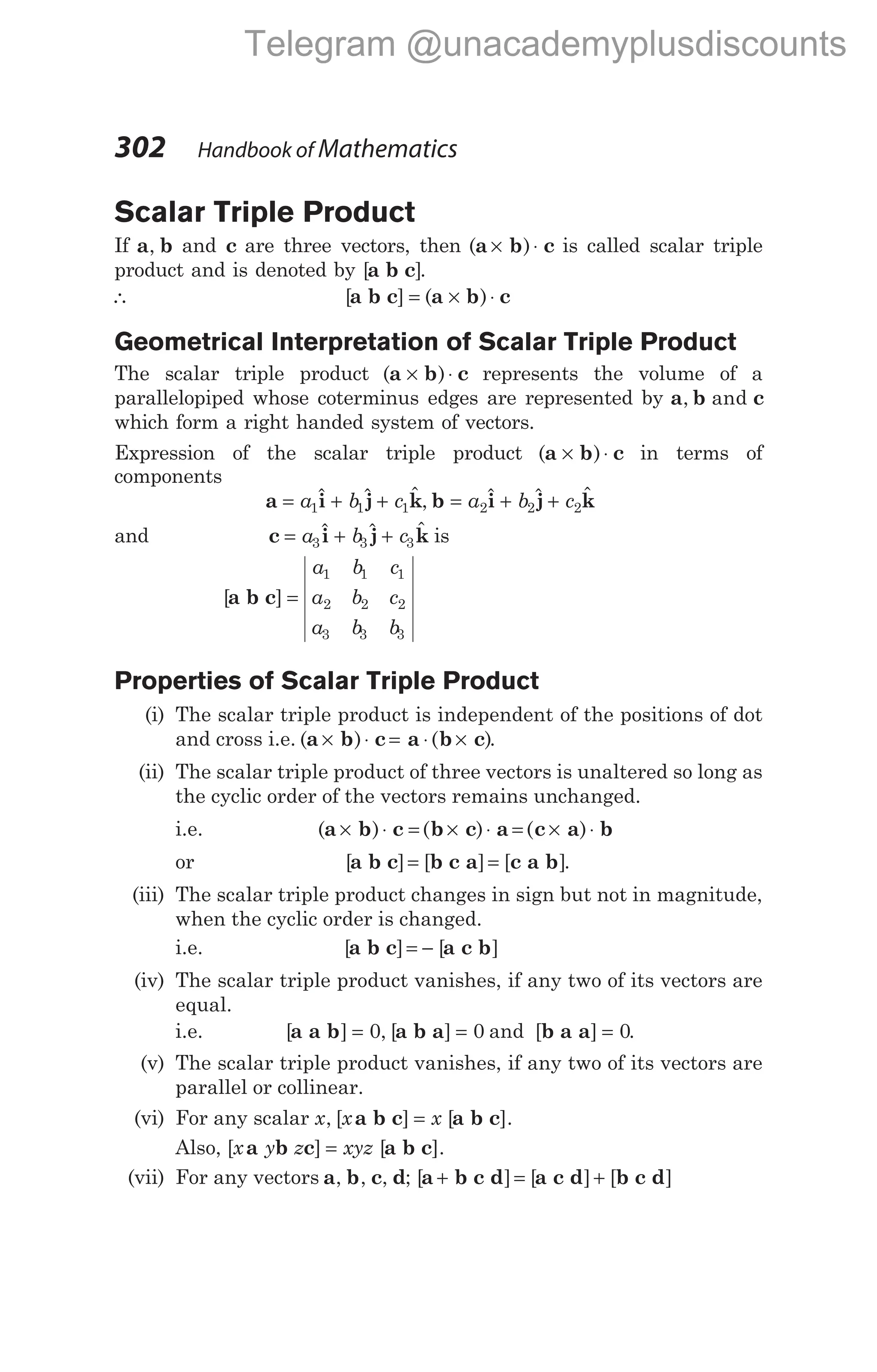 Scalar Triple Product
If a b
, and c are three vectors, then ( )
a b c
× ⋅ is called scalar triple
product and is denoted by [ ]
a b c .
∴ [ ] ( )
a b c a b c
= × ⋅
Geometrical Interpretation of Scalar Triple Product
The scalar triple product ( )
a b c
× ⋅ represents the volume of a
parallelopiped whose coterminus edges are represented by a b c
, and
which form a right handed system of vectors.
Expression of the scalar triple product ( )
a b c
× ⋅ in terms of
components
a i j k b i j k
= + + = + +
a b c a b c
1 1 1 2 2 2
$ $ $ , $ $ $
and c i j k
= + +
a b c
3 3 3
$ $ $ is
[ ]
a b c =
a b c
a b c
a b b
1 1 1
2 2 2
3 3 3
Properties of Scalar Triple Product
(i) The scalar triple product is independent of the positions of dot
and cross i.e. ( ) ( )
a b c a b c
× ⋅ = ⋅ × .
(ii) The scalar triple product of three vectors is unaltered so long as
the cyclic order of the vectors remains unchanged.
i.e. ( ) ( ) ( )
a b c b c a c a b
× ⋅ = × ⋅ = × ⋅
or [ ] [ ] [ ]
a b c b c a c a b
= = .
(iii) The scalar triple product changes in sign but not in magnitude,
when the cyclic order is changed.
i.e. [ ] [ ]
a b c a c b
= −
(iv) The scalar triple product vanishes, if any two of its vectors are
equal.
i.e. [ ] , [ ]
a a b a b a
= =
0 0 and [ ]
b a a = 0.
(v) The scalar triple product vanishes, if any two of its vectors are
parallel or collinear.
(vi) For any scalar x x x
, [ ] [ ].
a b c a b c
=
Also, [ ] [ ].
x y z xyz
a b c a b c
=
(vii) For any vectors a b c d
, , , ; [ ] [ ] [ ]
a b c d a c d b c d
+ = +
302 Handbook of Mathematics
Telegram @unacademyplusdiscounts
 