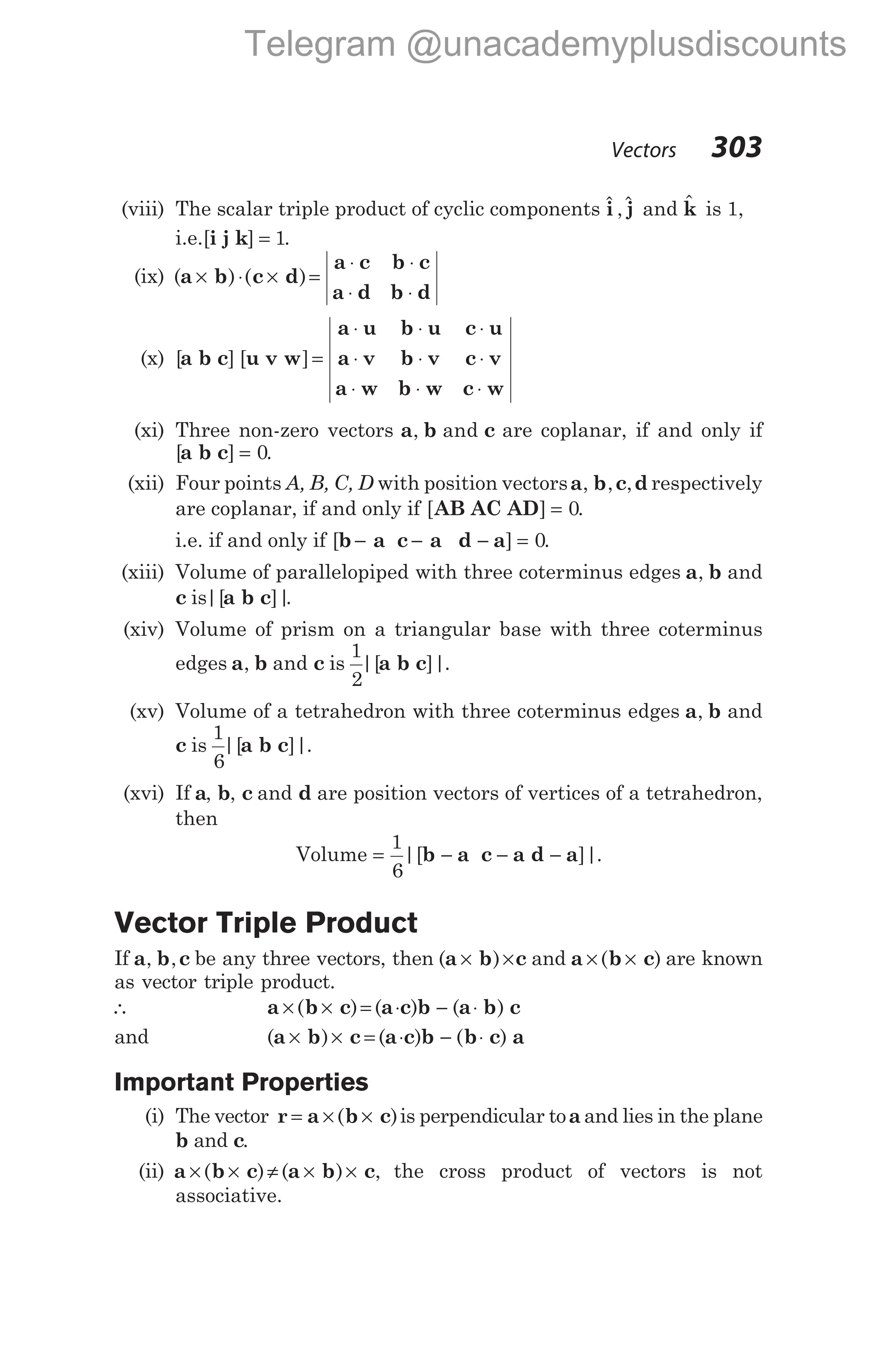 (viii) The scalar triple product of cyclic components $ $
i j
, and $
k is 1,
i.e.[ ]
i j k = 1.
(ix) ( ) ( )
a b c d
a c b c
a d b d
× ⋅ × =
⋅ ⋅
⋅ ⋅
(x) [ ] [ ]
a b c u v w
a u b u c u
a v b v c v
a w b w c w
=
⋅ ⋅ ⋅
⋅ ⋅ ⋅
⋅ ⋅ ⋅
(xi) Three non-zero vectors a b c
, and are coplanar, if and only if
[ ]
a b c = 0.
(xii) Four points A, B, C, D with position vectorsa b c d
, , , respectively
are coplanar, if and only if [ ]
AB AC AD = 0.
i.e. if and only if [ ]
b a c a d a
− − − = 0.
(xiii) Volume of parallelopiped with three coterminus edges a b
, and
c a b c
is|[ ]|
.
(xiv) Volume of prism on a triangular base with three coterminus
edges a b
, and c a b c
is
1
2
|[ ]|.
(xv) Volume of a tetrahedron with three coterminus edges a b
, and
c a b c
is
1
6
|[ ]|.
(xvi) If a, b, c and d are position vectors of vertices of a tetrahedron,
then
Volume = − − −
1
6
|[ ]|.
b a c a d a
Vector Triple Product
If a b c
, , be any three vectors, then ( )
a b c
× × and a b c
× ×
( ) are known
as vector triple product.
∴ a b c a c b a b c
× × = ⋅ − ⋅
( ) ( ) ( )
and ( ) ( ) ( )
a b c a c b b c a
× × = ⋅ − ⋅
Important Properties
(i) The vector r = × ×
a b c
( )is perpendicular toa and lies in the plane
b and c.
(ii) a b c a b c
× × ≠ × ×
( ) ( ) , the cross product of vectors is not
associative.
Vectors 303
Telegram @unacademyplusdiscounts
 