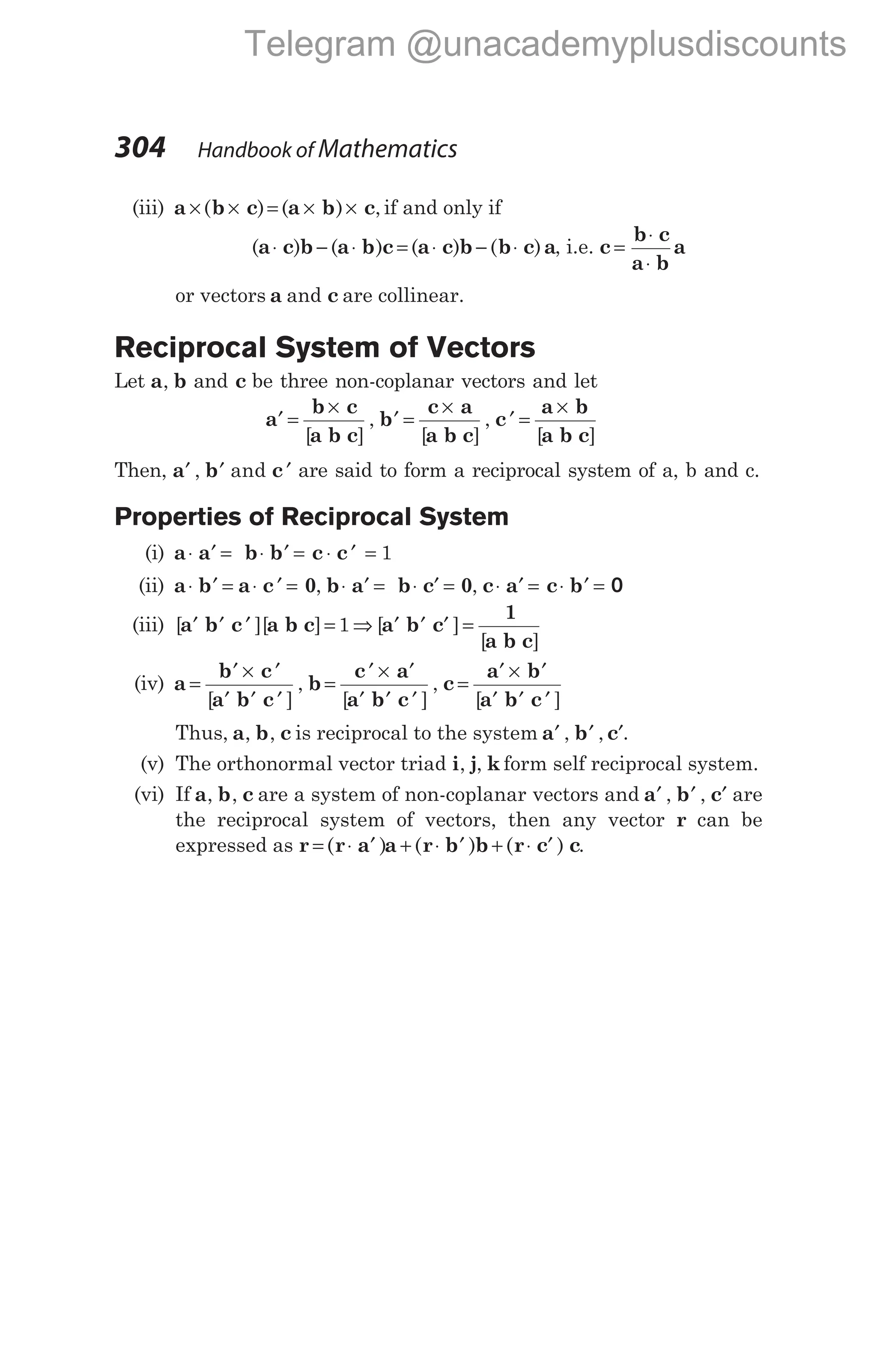 (iii) a b c a b c
× × = × ×
( ) ( ) , if and only if
( ) ( ) ( ) ( )
a c b a b c a c b b c a
⋅ − ⋅ = ⋅ − ⋅ , i.e. c
b c
a b
a
=
⋅
⋅
or vectors a and c are collinear.
Reciprocal System of Vectors
Let a b
, and c be three non-coplanar vectors and let
a
b c
a b c
b
c a
a b c
c
a b
a
′ =
×
′ =
×
′ =
×
[ ] [ ] [
, ,
b c]
Then, a b c
′ ′ ′
, and are said to form a reciprocal system of a, b and c.
Properties of Reciprocal System
(i) a a b b c c
⋅ ′ = ⋅ ′ = ⋅ ′ = 1
(ii) a b a c 0 b a b c 0 c a
⋅ ′ = ⋅ ′ = ⋅ ′ = ⋅ ′ = ⋅ ′ =
, , c b
⋅ ′ = 0
(iii) [ ][ ] [ ]
[ ]
a b c a b c a b c
1
a b c
′ ′ ′ = ⇒ ′ ′ ′ =
1
(iv) a
b c
a b c
b
c a
a b c
c
=
′ × ′
′ ′ ′
=
′ × ′
′ ′ ′
=
[ ] [ ]
, ,
a b
a b c
′ × ′
′ ′ ′
[ ]
Thus, a b c
, , is reciprocal to the system a b c
′ ′ ′
, , .
(v) The orthonormal vector triad i j k
, , form self reciprocal system.
(vi) If a b c
, , are a system of non-coplanar vectors and a b c
′ ′ ′
, , are
the reciprocal system of vectors, then any vector r can be
expressed as r r a a r b b r c c
= ⋅ ′ + ⋅ ′ + ⋅ ′
( ) ( ) ( ) .
304 Handbook of Mathematics
Telegram @unacademyplusdiscounts
 