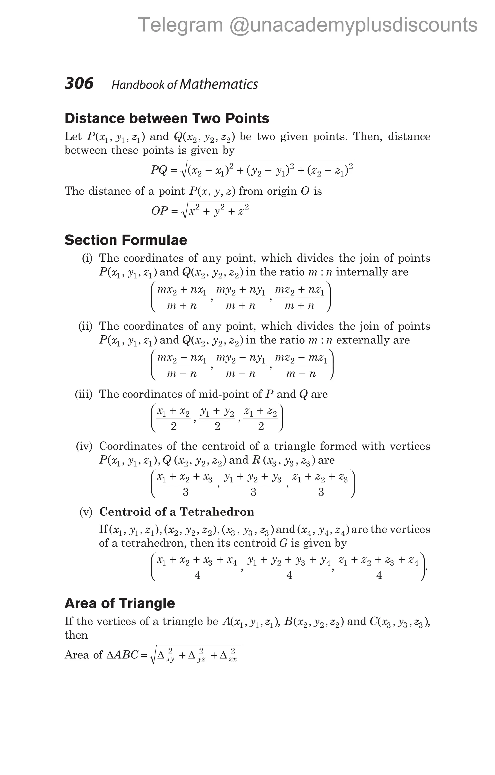 Distance between Two Points
Let P x y z
( , , )
1 1 1 and Q x y z
( , , )
2 2 2 be two given points. Then, distance
between these points is given by
PQ x x y y z z
= − + − + −
( ) ( ) ( )
2 1
2
2 1
2
2 1
2
The distance of a point P x y z
( , , ) from origin O is
OP x y z
= + +
2 2 2
Section Formulae
(i) The coordinates of any point, which divides the join of points
P x y z
( , , )
1 1 1 and Q x y z
( , , )
2 2 2 in the ratio m n
: internally are
mx nx
m n
my ny
m n
mz nz
m n
2 1 2 1 2 1
+
+
+
+
+
+






, ,
(ii) The coordinates of any point, which divides the join of points
P x y z
( , , )
1 1 1 and Q x y z
( , , )
2 2 2 in the ratio m n
: externally are
mx nx
m n
my ny
m n
mz mz
m n
2 1 2 1 2 1
−
−
−
−
−
−






, ,
(iii) The coordinates of mid-point of P and Q are
x x y y z z
1 2 1 2 1 2
2 2 2
+ + +






, ,
(iv) Coordinates of the centroid of a triangle formed with vertices
P x y z Q x y z
( , , ), ( , , )
1 1 1 2 2 2 and R x y z
( , , )
3 3 3 are
x x x y y y z z z
1 2 3 1 2 3 1 2 3
3 3 3
+ + + + + +






, ,
(v) Centroid of a Tetrahedron
If( , , ),( , , ),( , , )
x y z x y z x y z
1 1 1 2 2 2 3 3 3 and( , , )
x y z
4 4 4 are the vertices
of a tetrahedron, then its centroid G is given by
x x x x y y y y
1 2 3 4 1 2 3 4
4 4
+ + + + + +


 , ,
z z z z
1 2 3 4
4
+ + + 

.
Area of Triangle
If the vertices of a triangle be A x y z
( , , )
1 1 1 , B x y z
( , , )
2 2 2 and C x y z
( , , )
3 3 3 ,
then
Area of ∆ ∆ ∆ ∆
ABC xy yz zx
= + +
2 2 2
306 Handbook of Mathematics
Telegram @unacademyplusdiscounts
 