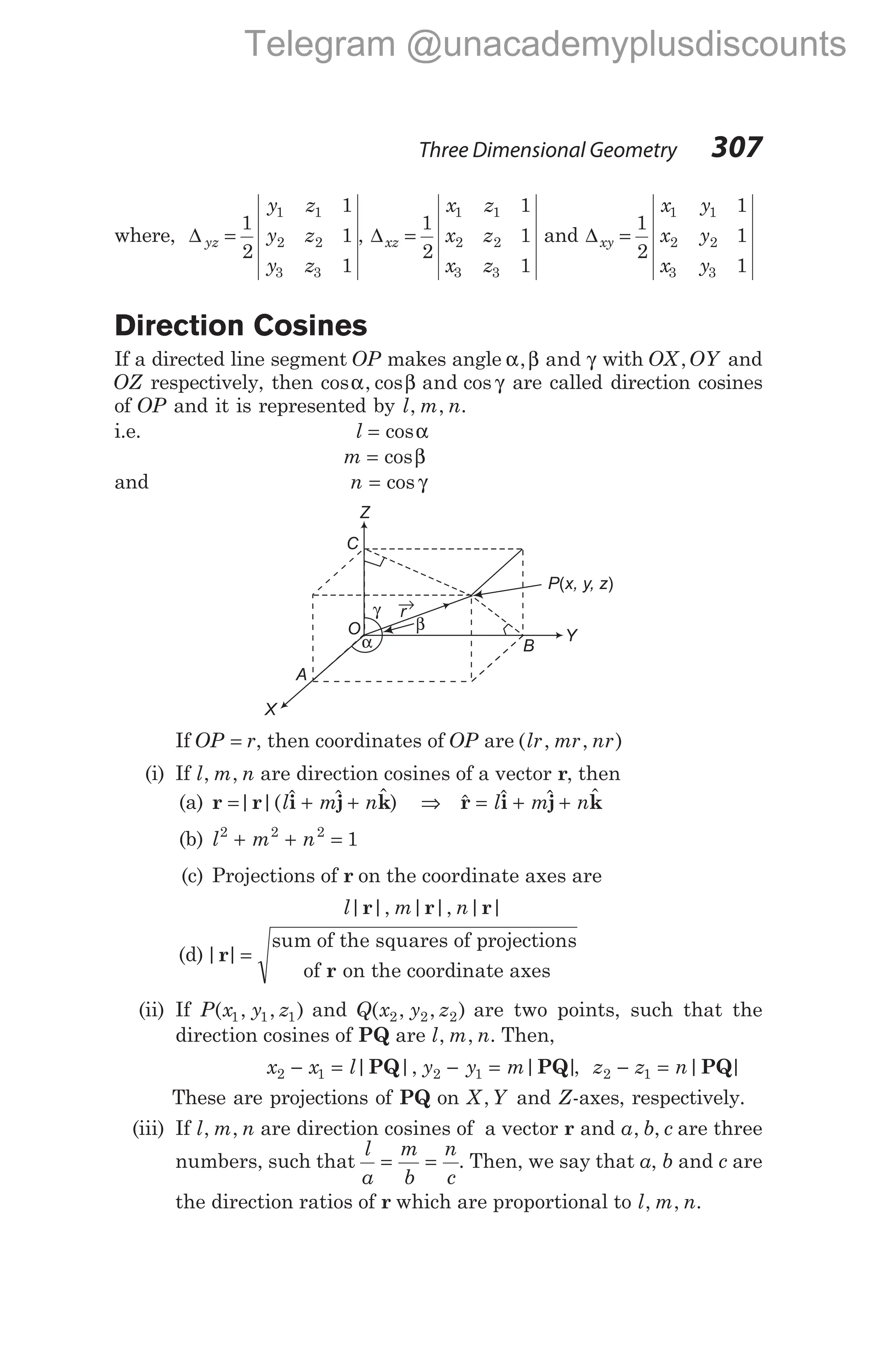 where, ∆ yz
y z
y z
y z
=
1
2
1
1
1
1 1
2 2
3 3
, ∆xz
x z
x z
x z
=
1
2
1
1
1
1 1
2 2
3 3
and ∆xy
x y
x y
x y
=
1
2
1
1
1
1 1
2 2
3 3
Direction Cosines
If a directed line segment OP makes angle α β γ
, and with OX OY
, and
OZ respectively, then cos , cos cos
α β γ
and are called direction cosines
of OP and it is represented by l m n
, , .
i.e. l = cosα
m = cosβ
and n = cos γ
If OP r
= , then coordinates of OP are ( , , )
lr mr nr
(i) If l m n
, , are direction cosines of a vector r, then
(a) r r i j k
= + +
| |( $ $ $ )
l m n ⇒ $ $ $ $
r i j k
= + +
l m n
(b) l m n
2 2 2
1
+ + =
(c) Projections of r on the coordinate axes are
l m n
| |, | |, | |
r r r
(d)| |
r
r
=
sum of the squares of projections
of on the coordinate axes
(ii) If P x y z
( , , )
1 1 1 and Q x y z
( , , )
2 2 2 are two points, such that the
direction cosines of PQ are l m n
, , . Then,
x x l y y m
2 1 2 1
− = − =
| |, | |
PQ PQ , z z n
2 1
− = | |
PQ
These are projections of PQ on X Y
, and Z-axes, respectively.
(iii) If l m n
, , are direction cosines of a vector r and a b c
, , are three
numbers, such that
l
a
m
b
n
c
= = . Then, we say that a, b and c are
the direction ratios of r which are proportional to l m n
, , .
Three Dimensional Geometry 307
P x, y, z
( )
γ
β
X
A
O
C
Z
B
r
→
α Y
Telegram @unacademyplusdiscounts
 