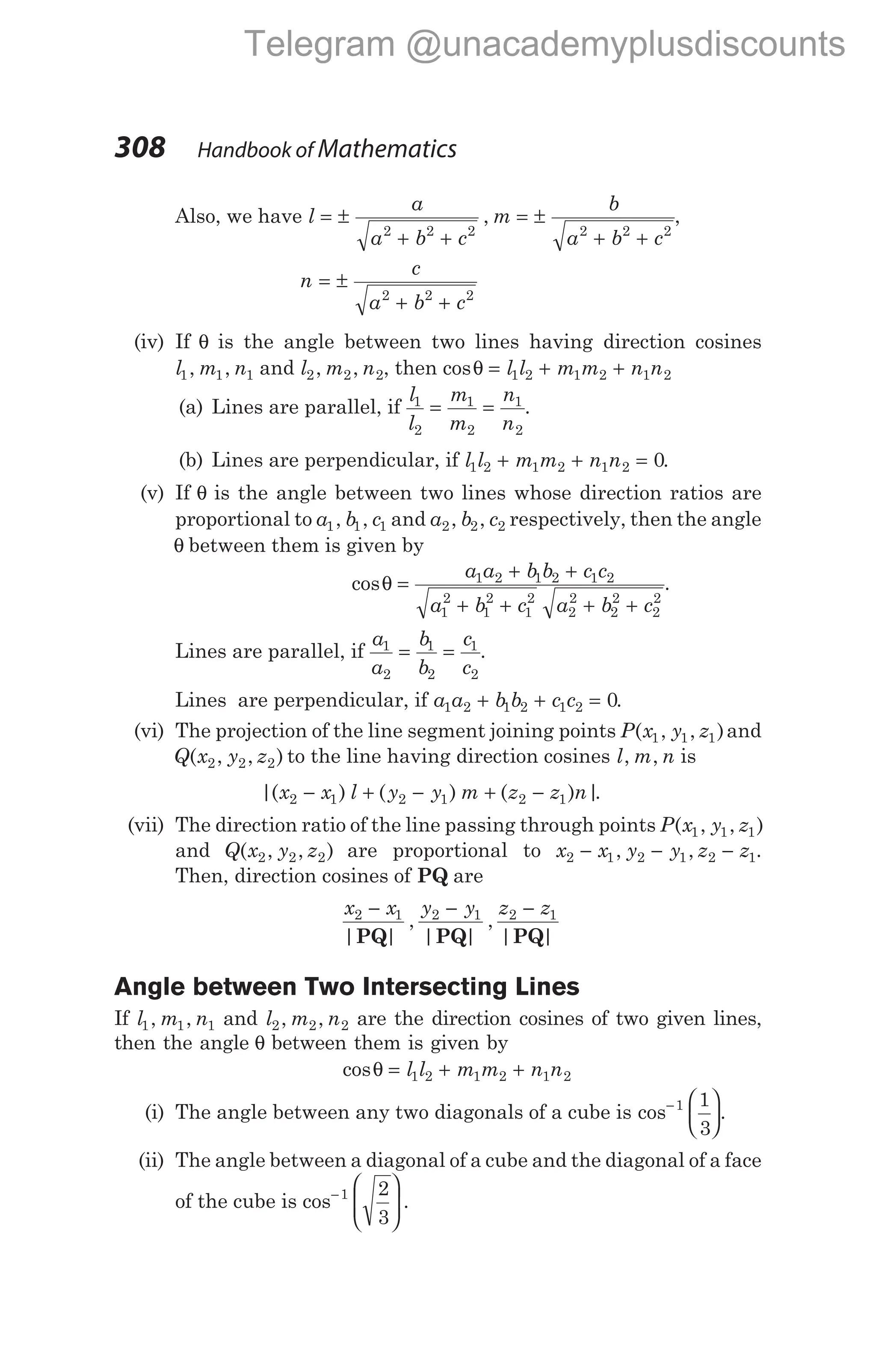 Also, we have l
a
a b c
m
b
a b c
= ±
+ +
= ±
+ +
2 2 2 2 2 2
, ,
n
c
a b c
= ±
+ +
2 2 2
(iv) If θ is the angle between two lines having direction cosines
l m n
1 1 1
, , and l m n
2 2 2
, , , then cosθ = + +
l l m m n n
1 2 1 2 1 2
(a) Lines are parallel, if
l
l
m
m
n
n
1
2
1
2
1
2
= = .
(b) Lines are perpendicular, if l l m m n n
1 2 1 2 1 2 0
+ + = .
(v) If θ is the angle between two lines whose direction ratios are
proportional to a b c
1 1 1
, , and a b c
2 2 2
, , respectively, then the angle
θ between them is given by
cosθ =
+ +
+ + + +
a a b b c c
a b c a b c
1 2 1 2 1 2
1
2
1
2
1
2
2
2
2
2
2
2
.
Lines are parallel, if
a
a
b
b
c
c
1
2
1
2
1
2
= = .
Lines are perpendicular, if a a b b c c
1 2 1 2 1 2 0
+ + = .
(vi) The projection of the line segment joining points P x y z
( , , )
1 1 1 and
Q x y z
( , , )
2 2 2 to the line having direction cosines l m n
, , is
|( ) ( ) ( ) |
x x l y y m z z n
2 1 2 1 2 1
− + − + − .
(vii) The direction ratio of the line passing through points P x y z
( , , )
1 1 1
and Q x y z
( , , )
2 2 2 are proportional to x x y y z z
2 1 2 1 2 1
− − −
, , .
Then, direction cosines of PQ are
x x y y z z
2 1 2 1 2 1
− − −
| |
,
| |
,
| |
PQ PQ PQ
Angle between Two Intersecting Lines
If l m n
1 1 1
, , and l m n
2 2 2
, , are the direction cosines of two given lines,
then the angle θ between them is given by
cosθ = + +
l l m m n n
1 2 1 2 1 2
(i) The angle between any two diagonals of a cube is cos− 





1 1
3
.
(ii) The angle between a diagonal of a cube and the diagonal of a face
of the cube is cos .
−








1 2
3
308 Handbook of Mathematics
Telegram @unacademyplusdiscounts
 