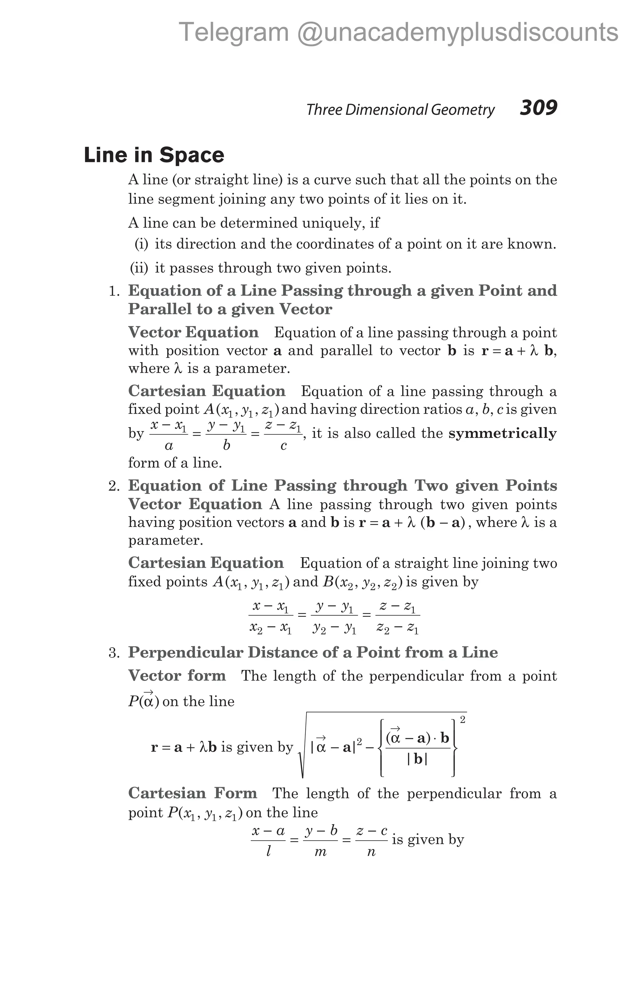 Line in Space
A line (or straight line) is a curve such that all the points on the
line segment joining any two points of it lies on it.
A line can be determined uniquely, if
(i) its direction and the coordinates of a point on it are known.
(ii) it passes through two given points.
1. Equation of a Line Passing through a given Point and
Parallel to a given Vector
Vector Equation Equation of a line passing through a point
with position vector a and parallel to vector b is r a b
= + λ ,
where λ is a parameter.
Cartesian Equation Equation of a line passing through a
fixed point A x y z
( , , )
1 1 1 and having direction ratios a b c
, , is given
by
x x
a
y y
b
z z
c
−
=
−
=
−
1 1 1
, it is also called the symmetrically
form of a line.
2. Equation of Line Passing through Two given Points
Vector Equation A line passing through two given points
having position vectors a and b is r a b a
= + λ −
( ) , where λ is a
parameter.
Cartesian Equation Equation of a straight line joining two
fixed points A x y z
( , , )
1 1 1 and B x y z
( , , )
2 2 2 is given by
x x
x x
y y
y y
z z
z z
−
−
=
−
−
=
−
−
1
2 1
1
2 1
1
2 1
3. Perpendicular Distance of a Point from a Line
Vector form The length of the perpendicular from a point
P( )
α
→
on the line
r a b
= + λ is given by | |
( )
| |
α
α
→
→
− −
− ⋅










a
a b
b
2
2
Cartesian Form The length of the perpendicular from a
point P x y z
( , , )
1 1 1 on the line
x a
l
y b
m
z c
n
−
=
−
=
−
is given by
Three Dimensional Geometry 309
Telegram @unacademyplusdiscounts
 