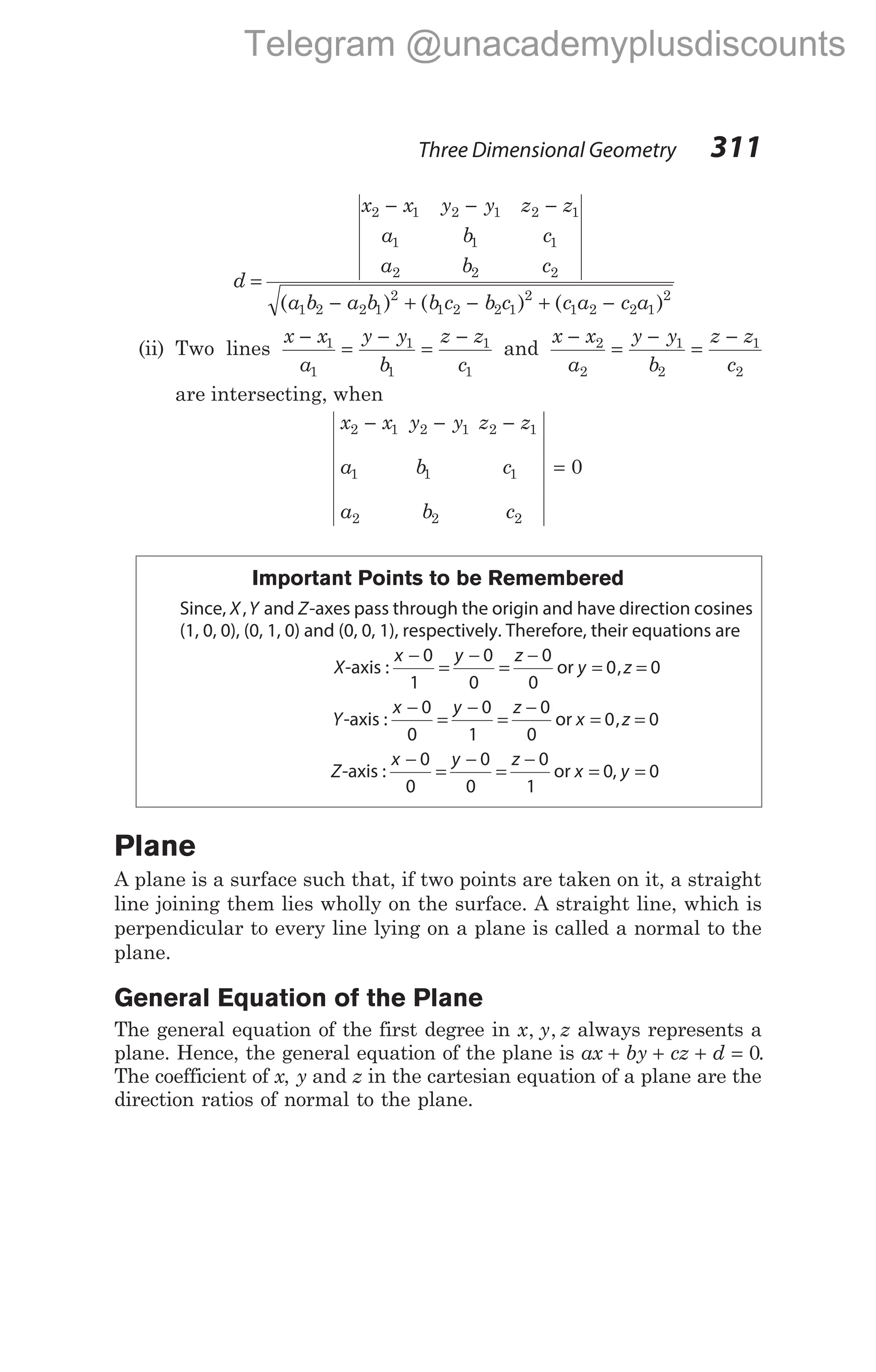 d
x x y y z z
a b c
a b c
a b a b b c b
=
− − −
− + −
2 1 2 1 2 1
1 1 1
2 2 2
1 2 2 1
2
1 2 2
( ) ( c c a c a
1
2
1 2 2 1
2
) ( )
+ −
(ii) Two lines
x x
a
y y
b
z z
c
−
=
−
=
−
1
1
1
1
1
1
and
x x
a
y y
b
z z
c
−
=
−
=
−
2
2
1
2
1
2
are intersecting, when
x x y y z z
a b c
a b c
2 1 2 1 2 1
1 1 1
2 2 2
0
− − −
=
Important Points to be Remembered
Since, X Y
, and Z-axes pass through the origin and have direction cosines
(1, 0, 0), (0, 1, 0) and (0, 0, 1), respectively. Therefore, their equations are
X-axis :
x y z
−
=
−
=
−
0
1
0
0
0
0
or y z
= =
0 0
,
Y-axis :
x y z
−
=
−
=
−
0
0
0
1
0
0
or x z
= =
0 0
,
Z-axis :
x y z
−
=
−
=
−
0
0
0
0
0
1
or x = 0, y = 0
Plane
A plane is a surface such that, if two points are taken on it, a straight
line joining them lies wholly on the surface. A straight line, which is
perpendicular to every line lying on a plane is called a normal to the
plane.
General Equation of the Plane
The general equation of the first degree in x y z
, , always represents a
plane. Hence, the general equation of the plane is ax by cz d
+ + + = 0.
The coefficient of x, y and z in the cartesian equation of a plane are the
direction ratios of normal to the plane.
Three Dimensional Geometry 311
Telegram @unacademyplusdiscounts
 