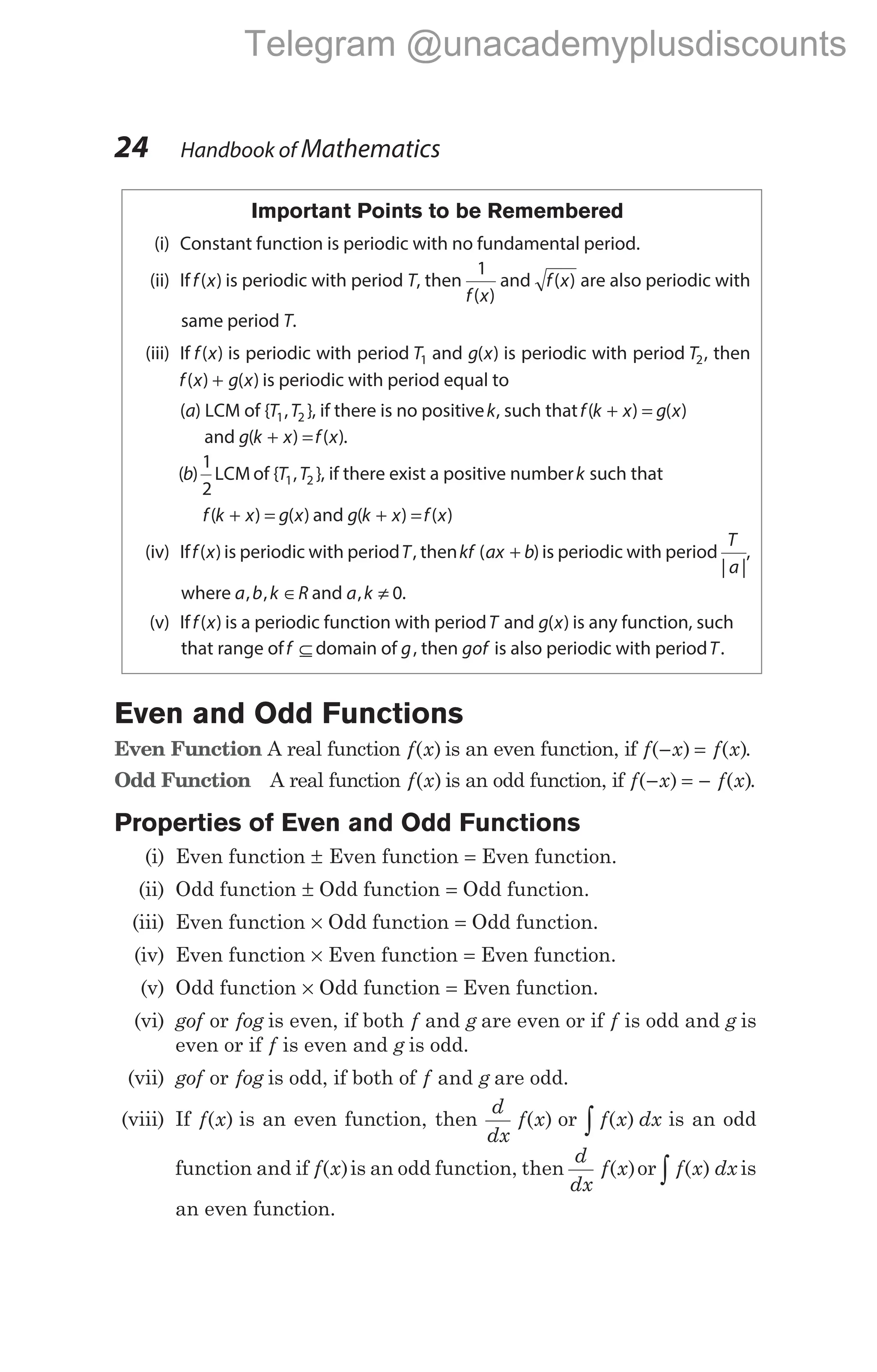 Important Points to be Remembered
(i) Constant function is periodic with no fundamental period.
(ii) Iff x
( ) is periodic with period T, then
1
f x
( )
and f x
( ) are also periodic with
same period T.
(iii) If f x
( ) is periodic with period T1 and g x
( ) is periodic with period T2, then
f x g x
( ) ( )
+ is periodic with period equal to
(a) LCM of { , }
T T
1 2 , if there is no positivek, such thatf k x g x
( ) ( )
+ =
and g k x f x
( ) ( )
+ = .
( )
b
1
2
LCM of { , }
T T
1 2 , if there exist a positive numberk such that
f k x g x
( ) ( )
+ = and g k x f x
( ) ( )
+ =
(iv) Iff x
( ) is periodic with periodT, thenkf ax b
( )
+ is periodic with period
T
a
| |
,
where a b k R
, , ∈ and a k
, ≠ 0.
(v) Iff x
( ) is a periodic function with periodT and g x
( ) is any function, such
that range off ⊆ domain of g, then gof is also periodic with periodT.
Even and Odd Functions
Even Function A real function f x
( ) is an even function, if f x f x
( ) ( )
− = .
Odd Function A real function f x
( ) is an odd function, if f x f x
( ) ( )
− = − .
Properties of Even and Odd Functions
(i) Even function ± Even function = Even function.
(ii) Odd function ± Odd function = Odd function.
(iii) Even function × Odd function = Odd function.
(iv) Even function × Even function = Even function.
(v) Odd function × Odd function = Even function.
(vi) gof or fog is even, if both f and g are even or if f is odd and g is
even or if f is even and g is odd.
(vii) gof or fog is odd, if both of f g
and are odd.
(viii) If f x
( ) is an even function, then
d
dx
f x
( ) or f x dx
( )
∫ is an odd
function and if f x
( )is an odd function, then
d
dx
f x
( )or f x dx
( )
∫ is
an even function.
24 Handbook of Mathematics
Telegram @unacademyplusdiscounts
 