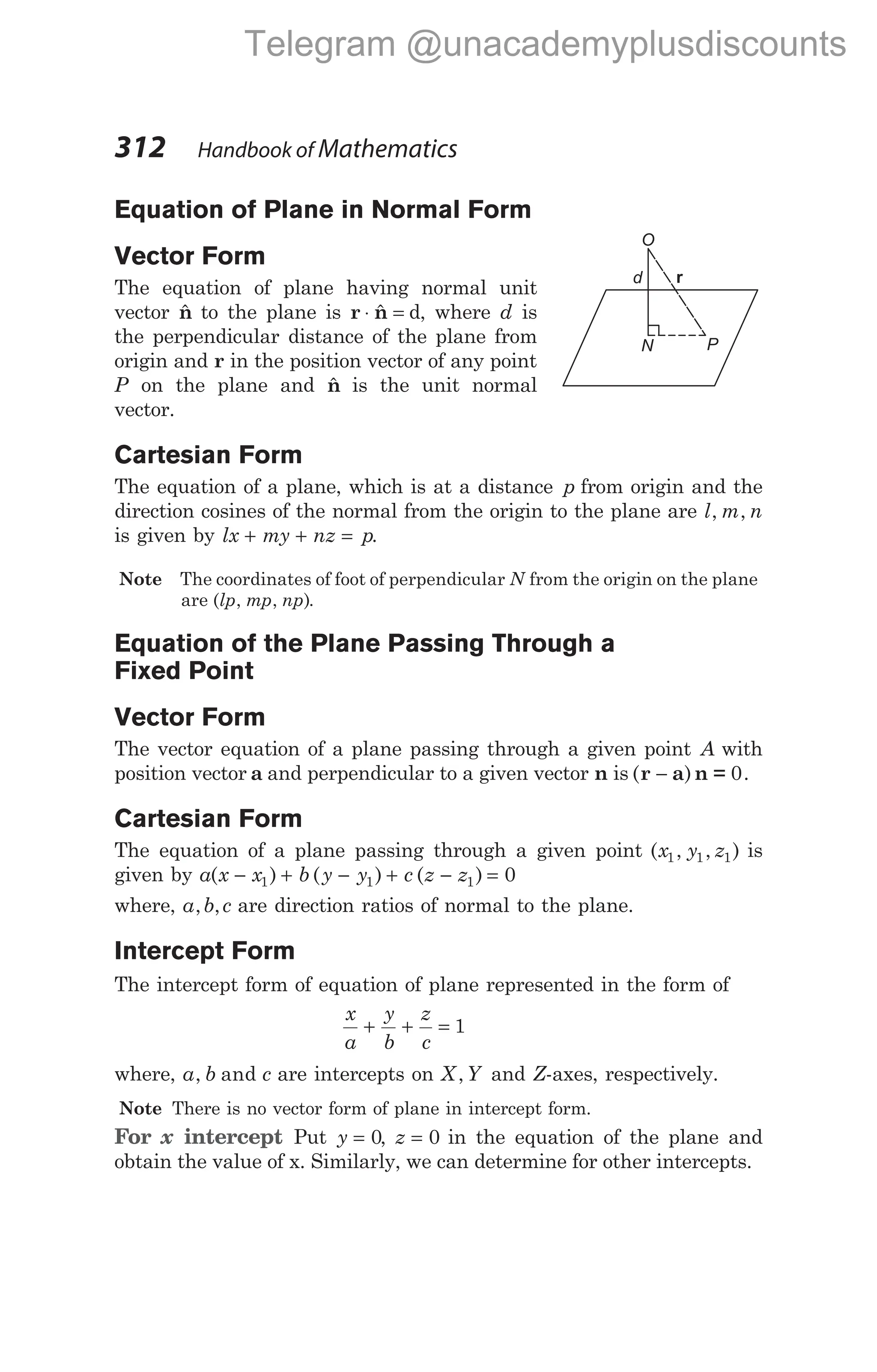 Equation of Plane in Normal Form
Vector Form
The equation of plane having normal unit
vector $
n to the plane is r n
⋅ =
$ d, where d is
the perpendicular distance of the plane from
origin and r in the position vector of any point
P on the plane and $
n is the unit normal
vector.
Cartesian Form
The equation of a plane, which is at a distance p from origin and the
direction cosines of the normal from the origin to the plane are l m n
, ,
is given by lx my nz p
+ + = .
Note The coordinates of foot of perpendicular N from the origin on the plane
are ( , , )
lp mp np .
Equation of the Plane Passing Through a
Fixed Point
Vector Form
The vector equation of a plane passing through a given point A with
position vector a and perpendicular to a given vector n is ( ) .
r a n =
− 0
Cartesian Form
The equation of a plane passing through a given point ( , , )
x y z
1 1 1 is
given by a x x b y y c z z
( ) ( ) ( )
− + − + − =
1 1 1 0
where, a b c
, , are direction ratios of normal to the plane.
Intercept Form
The intercept form of equation of plane represented in the form of
x
a
y
b
z
c
+ + = 1
where, a b c
, and are intercepts on X Y
, and Z-axes, respectively.
Note There is no vector form of plane in intercept form.
For x intercept Put y = 0, z = 0 in the equation of the plane and
obtain the value of x. Similarly, we can determine for other intercepts.
312 Handbook of Mathematics
N
O
P
d r
Telegram @unacademyplusdiscounts
 
