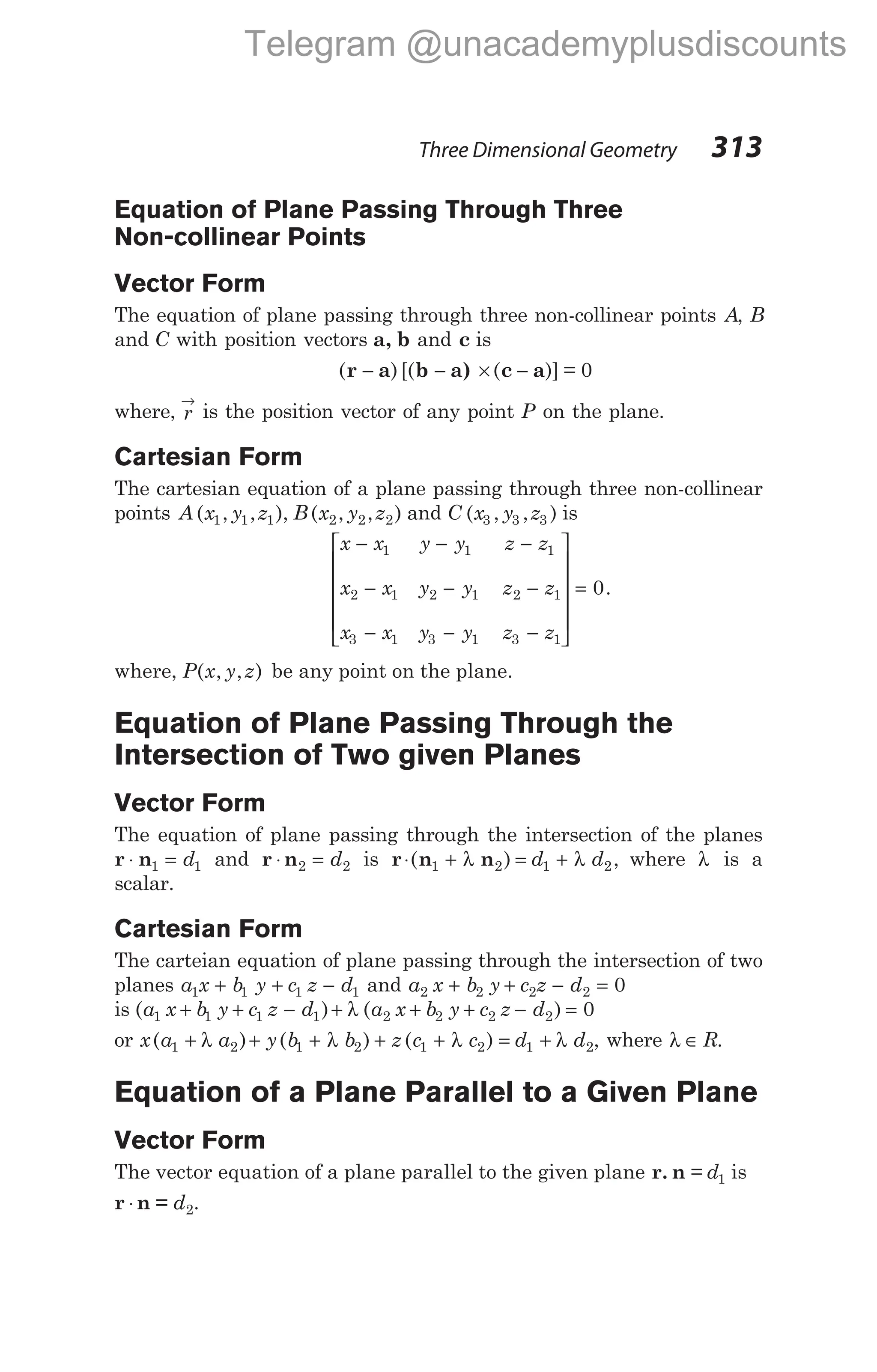 Three Dimensional Geometry 313
Equation of Plane Passing Through Three
Non-collinear Points
Vector Form
The equation of plane passing through three non-collinear points A, B
and C with position vectors a, b and c is
( )[( ( )] = 0
r a b a) c a
− − × −
where, r
→
is the position vector of any point P on the plane.
Cartesian Form
The cartesian equation of a plane passing through three non-collinear
points A x y z
( , , ),
1 1 1 B x y z
( , , )
2 2 2 and C x y z
( , , )
3 3 3 is
x x y y z z
x x y y z z
x x y y z z
− − −
− − −
− − −








1 1 1
2 1 2 1 2 1
3 1 3 1 3 1




= 0.
where, P x y z
( , , ) be any point on the plane.
Equation of Plane Passing Through the
Intersection of Two given Planes
Vector Form
The equation of plane passing through the intersection of the planes
r n
⋅ =
1 1
d and r n
⋅ =
2 2
d is r n n
⋅ + = +
( ) ,
1 2 1 2
λ λ
d d where λ is a
scalar.
Cartesian Form
The carteian equation of plane passing through the intersection of two
planes a x b y c z d
1 1 1 1
+ + − and a x b y c z d
2 2 2 2 0
+ + − =
is ( ) ( )
a x b y c z d a x b y c z d
1 1 1 1 2 2 2 2 0
+ + − + + + − =
λ
or x a a y b b z c c
( ) ( ) ( )
1 2 1 2 1 2
+ + + + +
λ λ λ = +
d d
1 2
λ , where λ ∈ R.
Equation of a Plane Parallel to a Given Plane
Vector Form
The vector equation of a plane parallel to the given plane r. n = d1 is
r n =
⋅ d2.
Telegram @unacademyplusdiscounts
 