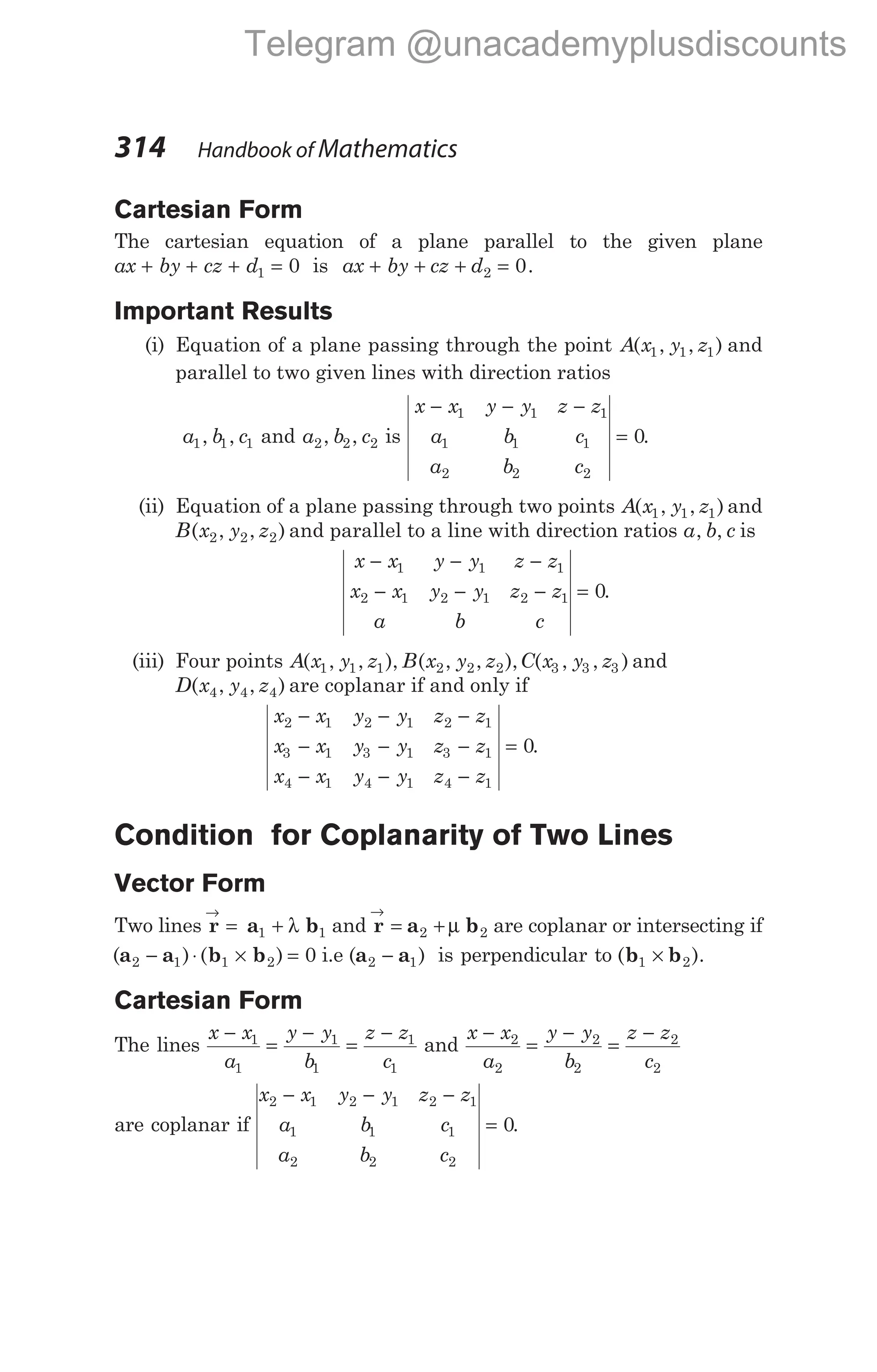 Cartesian Form
The cartesian equation of a plane parallel to the given plane
ax by cz d
+ + + =
1 0 is ax by cz d
+ + + =
2 0.
Important Results
(i) Equation of a plane passing through the point A x y z
( , , )
1 1 1 and
parallel to two given lines with direction ratios
a b c
1 1 1
, , and a b c
2 2 2
, , is
x x y y z z
a b c
a b c
− − −
=
1 1 1
1 1 1
2 2 2
0.
(ii) Equation of a plane passing through two points A x y z
( , , )
1 1 1 and
B x y z
( , , )
2 2 2 and parallel to a line with direction ratios a b c
, , is
x x y y z z
x x y y z z
a b c
− − −
− − − =
1 1 1
2 1 2 1 2 1 0.
(iii) Four points A x y z B x y z C x y z
( , , ), ( , , ), ( , , )
1 1 1 2 2 2 3 3 3 and
D x y z
( , , )
4 4 4 are coplanar if and only if
x x y y z z
x x y y z z
x x y y z z
2 1 2 1 2 1
3 1 3 1 3 1
4 1 4 1 4 1
0
− − −
− − −
− − −
= .
Condition for Coplanarity of Two Lines
Vector Form
Two lines r a b
→
= +
1 1
λ and r a b
→
= +
2 2
µ are coplanar or intersecting if
( ) ( )
a a b b
2 1 1 2 0
− ⋅ × = i.e ( )
a a
2 1
− is perpendicular to (b b
1 2
× ).
Cartesian Form
The lines
x x
a
y y
b
z z
c
−
=
−
=
−
1
1
1
1
1
1
and
x x
a
y y
b
z z
c
−
=
−
=
−
2
2
2
2
2
2
are coplanar if
x x y y z z
a b c
a b c
2 1 2 1 2 1
1 1 1
2 2 2
0
− − −
= .
314 Handbook of Mathematics
Telegram @unacademyplusdiscounts
 