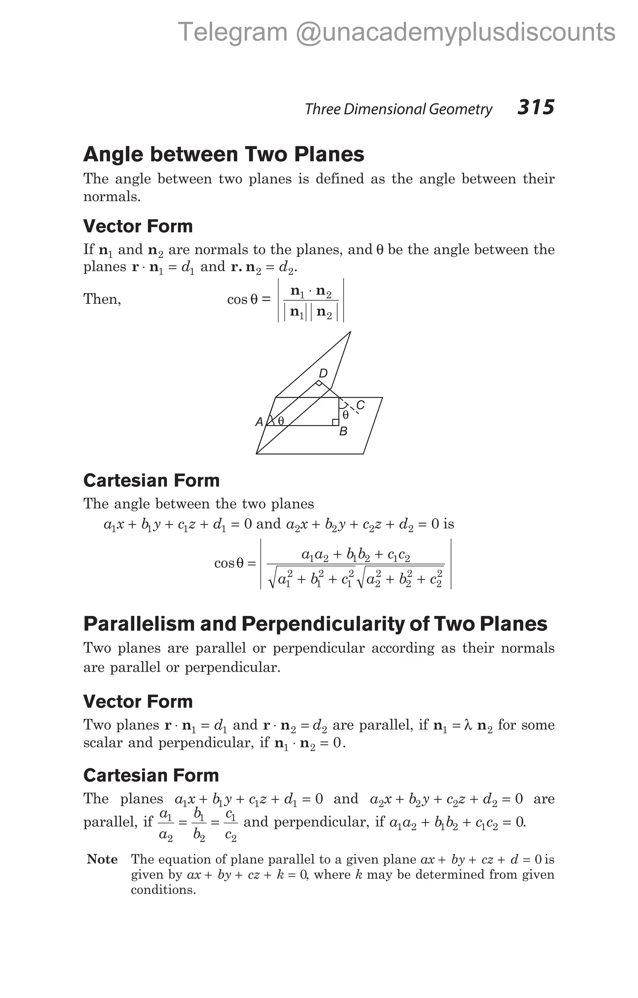 Angle between Two Planes
The angle between two planes is defined as the angle between their
normals.
Vector Form
If n1 and n2 are normals to the planes, and θ be the angle between the
planes r n
⋅ =
1 1
d and r. n2 2
= d .
Then, cos =
θ
n n
n n
1 2
1 2
⋅
Cartesian Form
The angle between the two planes
a x b y c z d
1 1 1 1 0
+ + + = and a x b y c z d
2 2 2 2 0
+ + + = is
cosθ =
+ +
+ + + +
a a b b c c
a b c a b c
1 2 1 2 1 2
1
2
1
2
1
2
2
2
2
2
2
2
Parallelism and Perpendicularity of Two Planes
Two planes are parallel or perpendicular according as their normals
are parallel or perpendicular.
Vector Form
Two planes r n
⋅ =
1 1
d and r n
⋅ =
2 2
d are parallel, if n n
1 2
= λ for some
scalar and perpendicular, if n n
1 2 0
⋅ = .
Cartesian Form
The planes a x b y c z d
1 1 1 1 0
+ + + = and a x b y c z d
2 2 2 2 0
+ + + = are
parallel, if
a
a
b
b
c
c
1
2
1
2
1
2
= = and perpendicular, if a a b b c c
1 2 1 2 1 2 0
+ + = .
Note The equation of plane parallel to a given plane ax by cz d
+ + + = 0 is
given by ax by cz k
+ + + = 0, where k may be determined from given
conditions.
Three Dimensional Geometry 315
C
θ
D
θ
A
B
Telegram @unacademyplusdiscounts
 