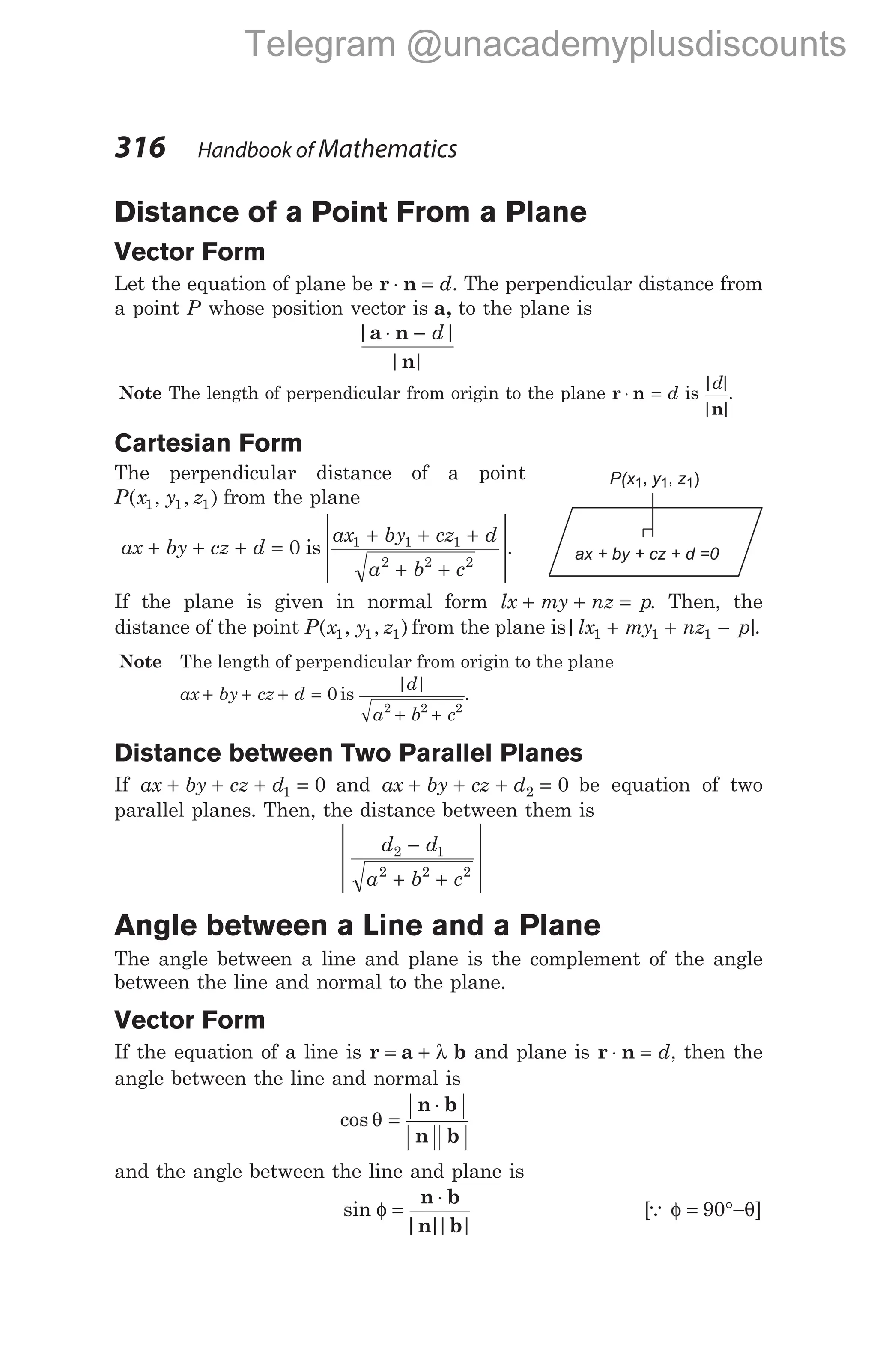 Distance of a Point From a Plane
Vector Form
Let the equation of plane be r n
⋅ = d. The perpendicular distance from
a point P whose position vector is a, to the plane is
| |
| |
a n
n
⋅ − d
Note The length of perpendicular from origin to the plane r n
⋅ = d is
| |
| |
d
n
.
Cartesian Form
The perpendicular distance of a point
P x y z
( , , )
1 1 1 from the plane
ax by cz d
+ + + = 0 is
ax by cz d
a b c
1 1 1
2 2 2
+ + +
+ +








.
If the plane is given in normal form lx my nz p
+ + = . Then, the
distance of the point P x y z
( , , )
1 1 1 from the plane is| |
lx my nz p
1 1 1
+ + − .
Note The length of perpendicular from origin to the plane
ax by cz d
+ + + = 0 is
| |
d
a b c
2 2 2
+ +
.
Distance between Two Parallel Planes
If ax by cz d
+ + + =
1 0 and ax by cz d
+ + + =
2 0 be equation of two
parallel planes. Then, the distance between them is
d d
a b c
2 1
2 2 2
−
+ +








Angle between a Line and a Plane
The angle between a line and plane is the complement of the angle
between the line and normal to the plane.
Vector Form
If the equation of a line is r a b
= + λ and plane is r n
⋅ = d, then the
angle between the line and normal is
cos θ =
⋅
n b
n b
and the angle between the line and plane is
sin
| |
| |
φ =
⋅
n b
n b
[ ]
Q φ θ
= °−
90
316 Handbook of Mathematics
P(x y z
1 1 1
, , )
ax + by + cz + d =0
Telegram @unacademyplusdiscounts
 