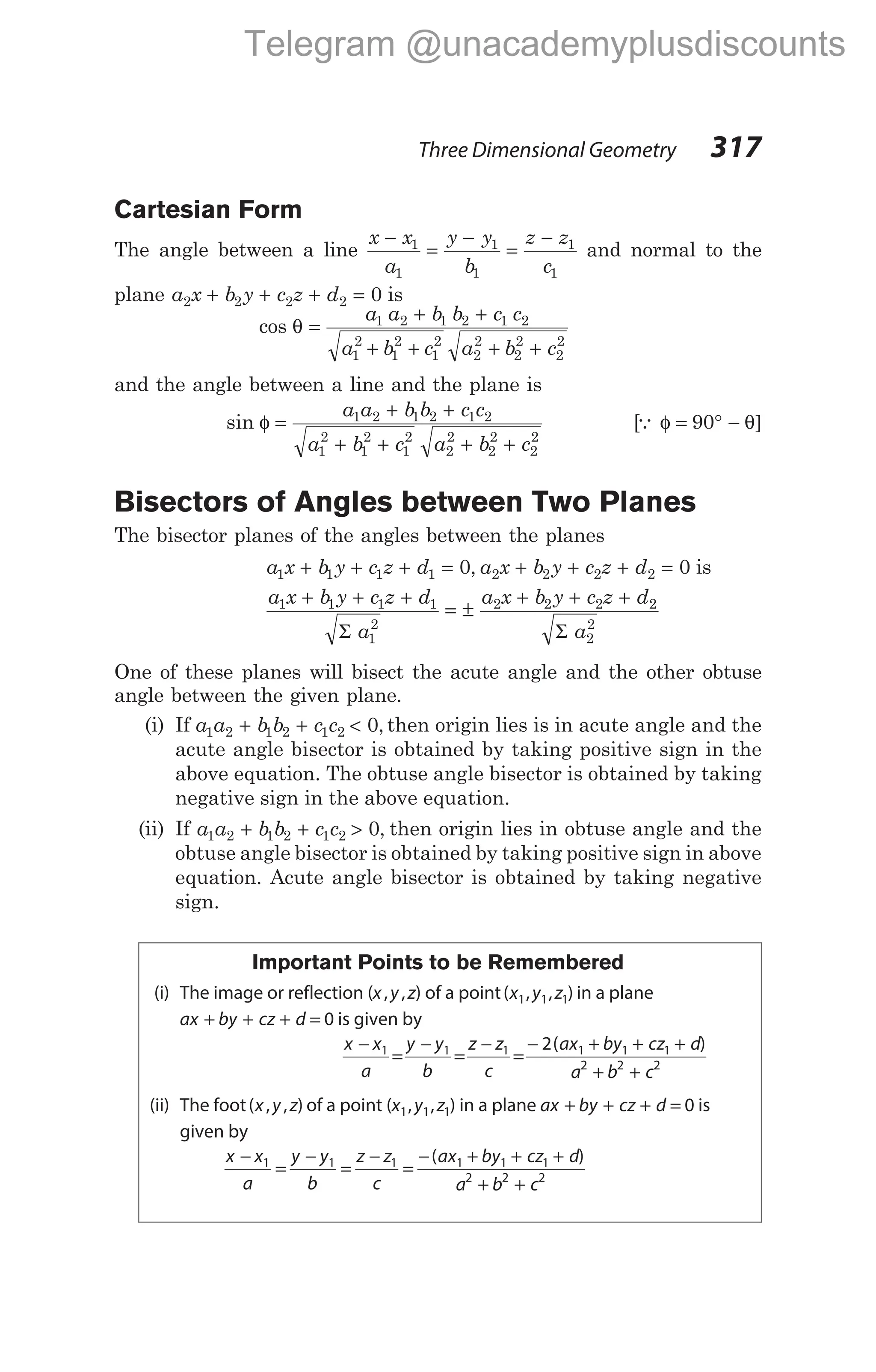 Cartesian Form
The angle between a line
x x
a
y y
b
z z
c
−
=
−
=
−
1
1
1
1
1
1
and normal to the
plane a x b y c z d
2 2 2 2 0
+ + + = is
cos θ =
+ +
+ + + +
a a b b c c
a b c a b c
1 2 1 2 1 2
1
2
1
2
1
2
2
2
2
2
2
2
and the angle between a line and the plane is
sin φ =
+ +
+ + + +
a a b b c c
a b c a b c
1 2 1 2 1 2
1
2
1
2
1
2
2
2
2
2
2
2
[Q φ θ]
= ° −
90
Bisectors of Angles between Two Planes
The bisector planes of the angles between the planes
a x b y c z d a x b y
1 1 1 1 2 2
0
+ + + = + +
, c z d
2 2 0
+ = is
a x b y c z d
a
1 1 1 1
1
2
+ + +
=
Σ
±
+ + +
a x b y c z d
a
2 2 2 2
2
2
Σ
One of these planes will bisect the acute angle and the other obtuse
angle between the given plane.
(i) If a a b b c c
1 2 1 2 1 2 0
+ + < , then origin lies is in acute angle and the
acute angle bisector is obtained by taking positive sign in the
above equation. The obtuse angle bisector is obtained by taking
negative sign in the above equation.
(ii) If a a b b c c
1 2 1 2 1 2 0
+ + > , then origin lies in obtuse angle and the
obtuse angle bisector is obtained by taking positive sign in above
equation. Acute angle bisector is obtained by taking negative
sign.
Important Points to be Remembered
(i) The image or reflection (x y z
, , ) of a point( , , )
x y z
1 1 1 in a plane
ax by cz d
+ + + = 0 is given by
x x
a
y y
b
z z
c
ax by cz d
a b c
−
=
−
=
−
=
− + + +
+ +
1 1 1 1 1 1
2 2 2
2( )
(ii) The foot( , , )
x y z of a point (x y z
1 1 1
, , ) in a plane ax by cz d
+ + + = 0 is
given by
x x
a
y y
b
z z
c
ax by cz d
a b c
−
=
−
=
−
=
− + + +
+ +
1 1 1 1 1 1
2 2 2
( )
Three Dimensional Geometry 317
Telegram @unacademyplusdiscounts
 