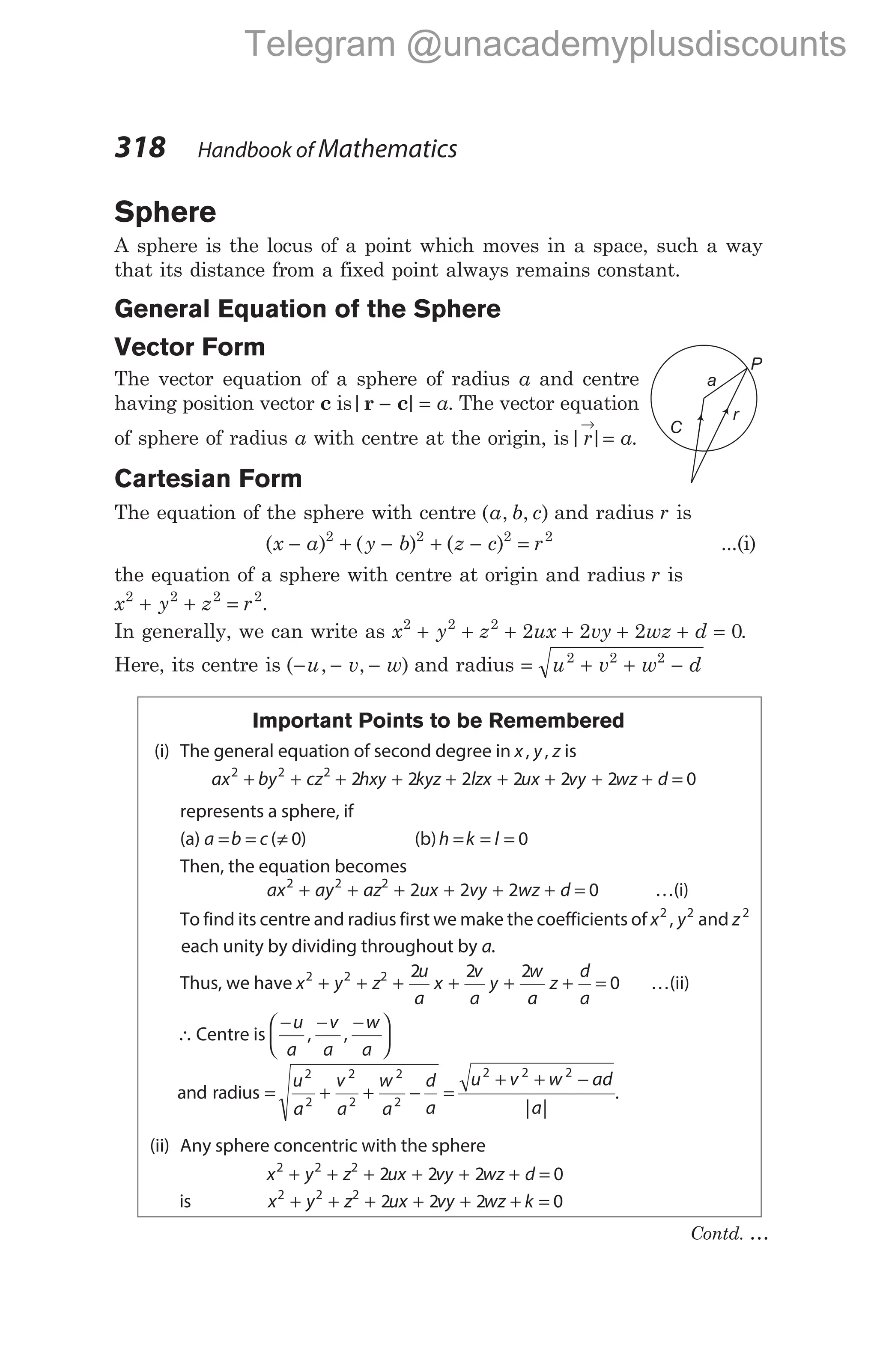 Sphere
A sphere is the locus of a point which moves in a space, such a way
that its distance from a fixed point always remains constant.
General Equation of the Sphere
Vector Form
The vector equation of a sphere of radius a and centre
having position vector c is| |
r c
− = a. The vector equation
of sphere of radius a with centre at the origin, is| |
r a
→
= .
Cartesian Form
The equation of the sphere with centre ( , , )
a b c and radius r is
( ) ( ) ( )
x a y b z c r
− + − + − =
2 2 2 2
...(i)
the equation of a sphere with centre at origin and radius r is
x y z r
2 2 2 2
+ + = .
In generally, we can write as x y z ux vy wz d
2 2 2
2 2 2 0
+ + + + + + = .
Here, its centre is ( , , )
− − −
u v w and radius = + + −
u v w d
2 2 2
Important Points to be Remembered
(i) The general equation of second degree in x y z
, , is
ax by cz hxy kyz lzx ux
2 2 2
2 2 2 2
+ + + + + + + + + =
2 2 0
vy wz d
represents a sphere, if
(a) a b c
= = ≠
( )
0 (b)h k l
= = = 0
Then, the equation becomes
ax ay az ux vy
2 2 2
2 2
+ + + + + + =
2 0
wz d …(i)
To find its centre and radius first we make the coefficients of x y
2 2
, and z2
each unity by dividing throughout by a.
Thus, we have x y z
u
a
x
v
a
y
w
a
2 2 2 2 2 2
+ + + + + z
d
a
+ = 0 …(ii)
∴Centre is
− − −






u
a
v
a
w
a
, ,
and radius = + + −
u
a
v
a
w
a
d
a
2
2
2
2
2
2
=
+ + −
u v w ad
a
2 2 2
| |
.
(ii) Any sphere concentric with the sphere
x y z ux vy wz d
2 2 2
2 2 2 0
+ + + + + + =
is x y z ux vy wz k
2 2 2
2 2 2 0
+ + + + + + =
318 Handbook of Mathematics
C
a
r
P
Contd. …
Telegram @unacademyplusdiscounts
 