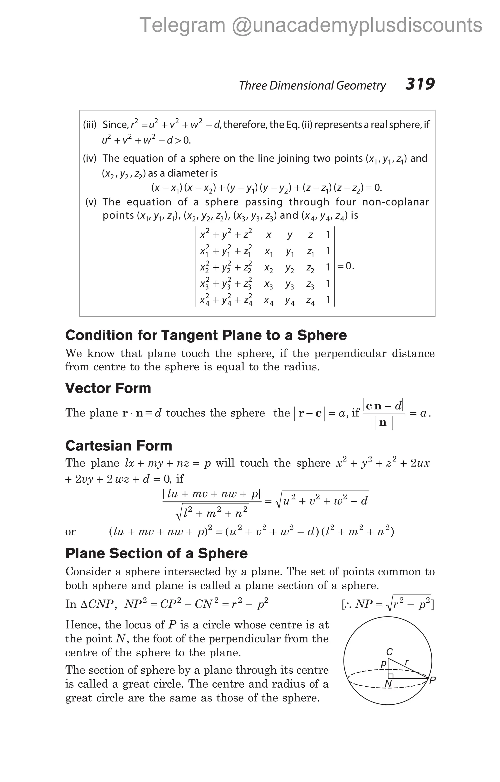 (iii) Since,r u v w d
2 2 2 2
= + + − , therefore,the Eq.(ii) representsarealsphere,if
u v w d
2 2 2
0
+ + − > .
(iv) The equation of a sphere on the line joining two points ( , , )
x y z
1 1 1 and
( , , )
x y z
2 2 2 as a diameter is
( )( ) ( )( )
x x x x y y y y
− − + − −
1 2 1 2 + − − =
( )( ) .
z z z z
1 2 0
(v) The equation of a sphere passing through four non-coplanar
points (x1, y1, z1), (x2, y2, z2), (x3, y3, z3) and (x4, y4, z4) is
x y z x y z
x y z x y z
x y z x y z
x
2 2 2
1
2
1
2
1
2
1 1 1
2
2
2
2
2
2
2 2 2
3
1
1
1
+ +
+ +
+ +
2
3
2
3
2
3 3 3
4
2
4
2
4
2
4 4 4
1
1
0
+ +
+ +
=
y z x y z
x y z x y z
.
Condition for Tangent Plane to a Sphere
We know that plane touch the sphere, if the perpendicular distance
from centre to the sphere is equal to the radius.
Vector Form
The plane r n
⋅ = d touches the sphere the r c
− = a, if
 − 
=
c n
n
d
a.
Cartesian Form
The plane lx my nz p
+ + = will touch the sphere x y z ux
2 2 2
2
+ + +
+ + + =
2 2 0
vy wz d , if
| |
lu mv nw p
l m n
+ + +
+ +
2 2 2
= + + −
u v w d
2 2 2
or ( )
lu mv nw p
+ + + 2
= + + − + +
( )( )
u v w d l m n
2 2 2 2 2 2
Plane Section of a Sphere
Consider a sphere intersected by a plane. The set of points common to
both sphere and plane is called a plane section of a sphere.
In ∆CNP, NP CP CN r p
2 2 2 2 2
= − = − [∴ NP r p
= −
2 2
]
Hence, the locus of P is a circle whose centre is at
the point N, the foot of the perpendicular from the
centre of the sphere to the plane.
The section of sphere by a plane through its centre
is called a great circle. The centre and radius of a
great circle are the same as those of the sphere.
Three Dimensional Geometry 319
C
p
N
r
P
Telegram @unacademyplusdiscounts
 