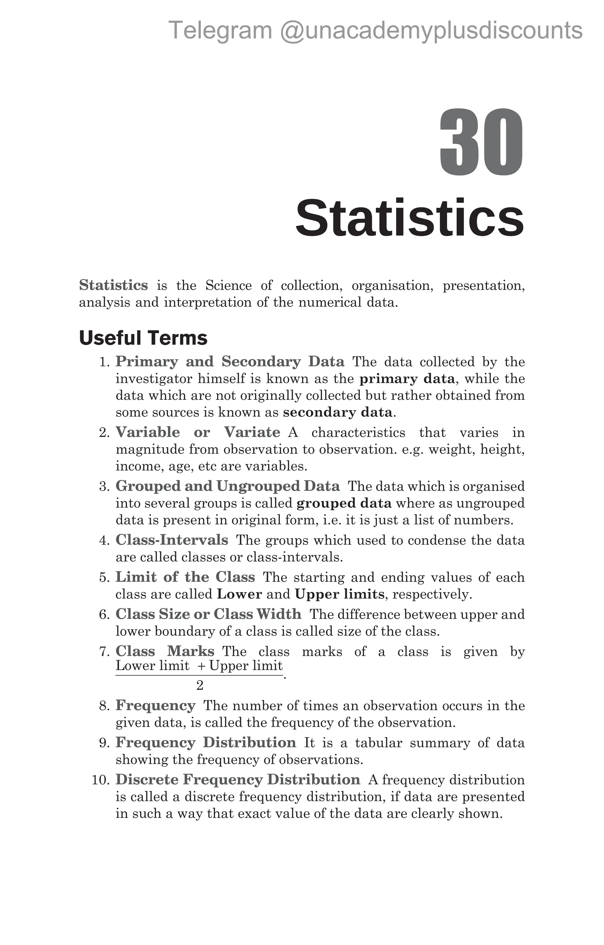 30
Statistics
Statistics is the Science of collection, organisation, presentation,
analysis and interpretation of the numerical data.
Useful Terms
1. Primary and Secondary Data The data collected by the
investigator himself is known as the primary data, while the
data which are not originally collected but rather obtained from
some sources is known as secondary data.
2. Variable or Variate A characteristics that varies in
magnitude from observation to observation. e.g. weight, height,
income, age, etc are variables.
3. Grouped and Ungrouped Data The data which is organised
into several groups is called grouped data where as ungrouped
data is present in original form, i.e. it is just a list of numbers.
4. Class-Intervals The groups which used to condense the data
are called classes or class-intervals.
5. Limit of the Class The starting and ending values of each
class are called Lower and Upper limits, respectively.
6. Class Size or Class Width The difference between upper and
lower boundary of a class is called size of the class.
7. Class Marks The class marks of a class is given by
Lower limit Upper limit
+
2
.
8. Frequency The number of times an observation occurs in the
given data, is called the frequency of the observation.
9. Frequency Distribution It is a tabular summary of data
showing the frequency of observations.
10. Discrete Frequency Distribution A frequency distribution
is called a discrete frequency distribution, if data are presented
in such a way that exact value of the data are clearly shown.
Telegram @unacademyplusdiscounts
 