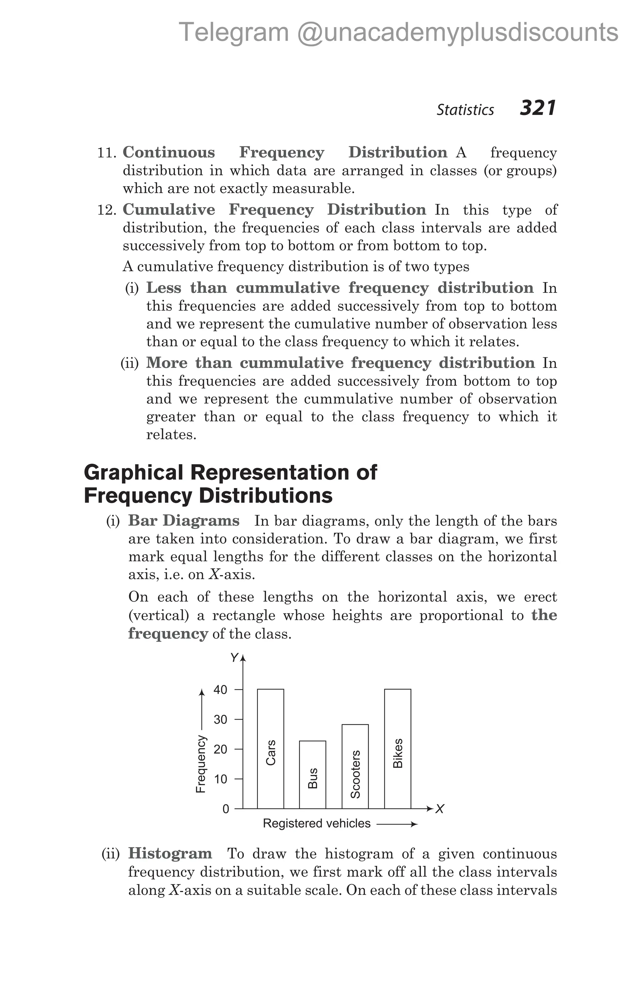 11. Continuous Frequency Distribution A frequency
distribution in which data are arranged in classes (or groups)
which are not exactly measurable.
12. Cumulative Frequency Distribution In this type of
distribution, the frequencies of each class intervals are added
successively from top to bottom or from bottom to top.
A cumulative frequency distribution is of two types
(i) Less than cummulative frequency distribution In
this frequencies are added successively from top to bottom
and we represent the cumulative number of observation less
than or equal to the class frequency to which it relates.
(ii) More than cummulative frequency distribution In
this frequencies are added successively from bottom to top
and we represent the cummulative number of observation
greater than or equal to the class frequency to which it
relates.
Graphical Representation of
Frequency Distributions
(i) Bar Diagrams In bar diagrams, only the length of the bars
are taken into consideration. To draw a bar diagram, we first
mark equal lengths for the different classes on the horizontal
axis, i.e. on X-axis.
On each of these lengths on the horizontal axis, we erect
(vertical) a rectangle whose heights are proportional to the
frequency of the class.
(ii) Histogram To draw the histogram of a given continuous
frequency distribution, we first mark off all the class intervals
along X-axis on a suitable scale. On each of these class intervals
Statistics 321
Registered vehicles
0
10
20
30
40
Frequency
Cars
Bus
Bikes
Scooters
Y
X
Telegram @unacademyplusdiscounts
 