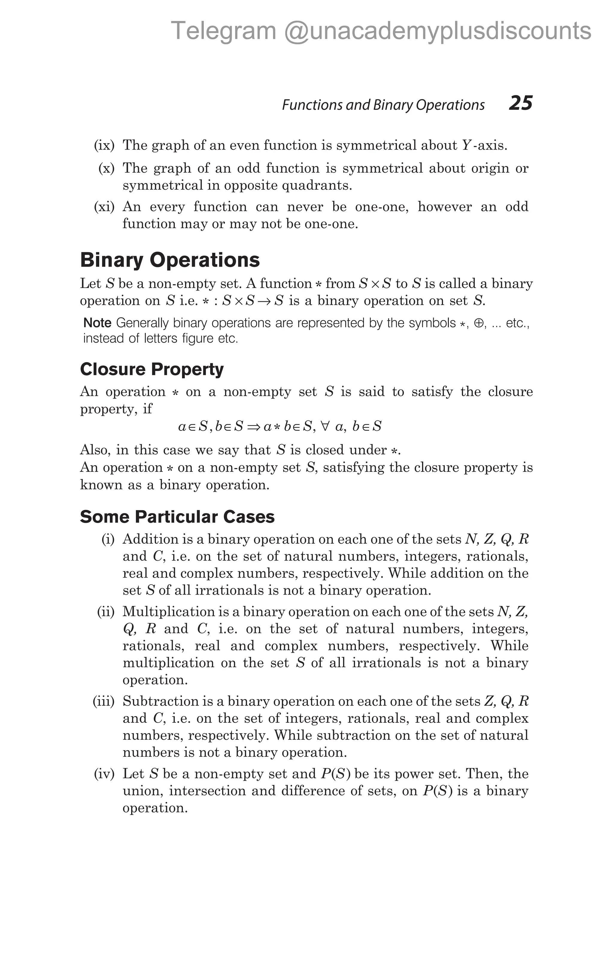 (ix) The graph of an even function is symmetrical about Y -axis.
(x) The graph of an odd function is symmetrical about origin or
symmetrical in opposite quadrants.
(xi) An every function can never be one-one, however an odd
function may or may not be one-one.
Binary Operations
Let S be a non-empty set. A function * from S S
× to S is called a binary
operation on S i.e. * : S S S
× → is a binary operation on set S.
Note Generally binary operations are represented by the symbols *, ⊕, ... etc.,
instead of letters figure etc.
Closure Property
An operation * on a non-empty set S is said to satisfy the closure
property, if
a S b S a b S
∈ ∈ ⇒ ∈
, * , ∀ a, b S
∈
Also, in this case we say that S is closed under *.
An operation * on a non-empty set S, satisfying the closure property is
known as a binary operation.
Some Particular Cases
(i) Addition is a binary operation on each one of the sets N, Z, Q, R
and C, i.e. on the set of natural numbers, integers, rationals,
real and complex numbers, respectively. While addition on the
set S of all irrationals is not a binary operation.
(ii) Multiplication is a binary operation on each one of the sets N, Z,
Q, R and C, i.e. on the set of natural numbers, integers,
rationals, real and complex numbers, respectively. While
multiplication on the set S of all irrationals is not a binary
operation.
(iii) Subtraction is a binary operation on each one of the sets Z, Q, R
and C, i.e. on the set of integers, rationals, real and complex
numbers, respectively. While subtraction on the set of natural
numbers is not a binary operation.
(iv) Let S be a non-empty set and P S
( ) be its power set. Then, the
union, intersection and difference of sets, on P S
( ) is a binary
operation.
Functions and Binary Operations 25
Telegram @unacademyplusdiscounts
 