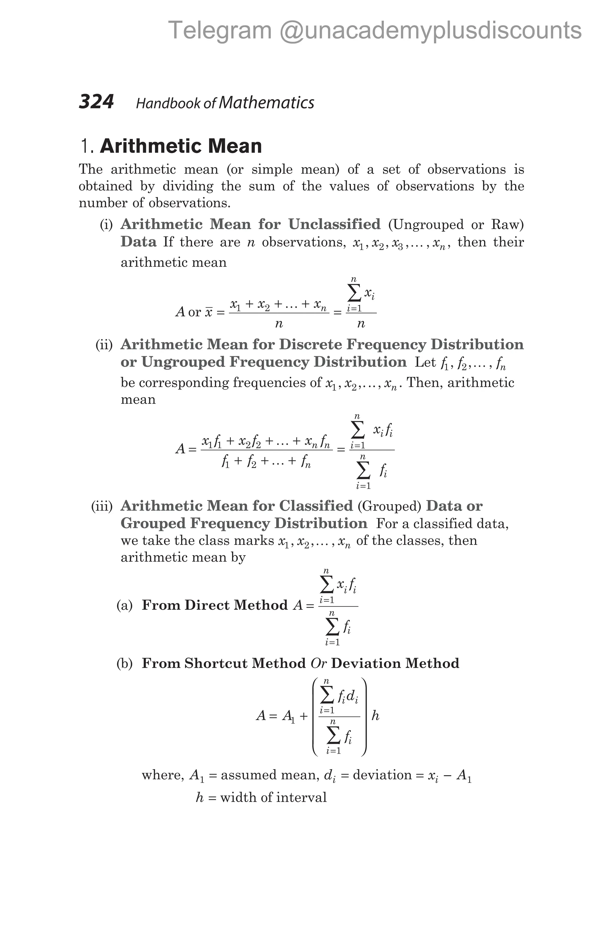 1. Arithmetic Mean
The arithmetic mean (or simple mean) of a set of observations is
obtained by dividing the sum of the values of observations by the
number of observations.
(i) Arithmetic Mean for Unclassified (Ungrouped or Raw)
Data If there are n observations, x x x xn
1 2 3
, , , ,
K , then their
arithmetic mean
A or x
x x x
n
x
n
n
i
i
n
=
+ + +
= =
∑
1 2 1
K
(ii) Arithmetic Mean for Discrete Frequency Distribution
or Ungrouped Frequency Distribution Let f f fn
1 2
, , ,
K
be corresponding frequencies of x x xn
1 2
, ,..., . Then, arithmetic
mean
A
x f x f x f
f f f
x f
f
n n
n
i
n
i i
i
n
i
=
+ + +
+ + +
= =
=
∑
∑
1 1 2 2
1 2
1
1
K
K
(iii) Arithmetic Mean for Classified (Grouped) Data or
Grouped Frequency Distribution For a classified data,
we take the class marks x x xn
1 2
, , ,
K of the classes, then
arithmetic mean by
(a) From Direct Method A
x f
f
i i
i
n
i
i
n
= =
=
∑
∑
1
1
(b) From Shortcut Method Or Deviation Method
A A
f d
f
h
i i
i
n
i
i
n
= +












=
=
∑
∑
1
1
1
where, A1 = assumed mean, di = deviation = −
x A
i 1
h = width of interval
324 Handbook of Mathematics
Telegram @unacademyplusdiscounts
 