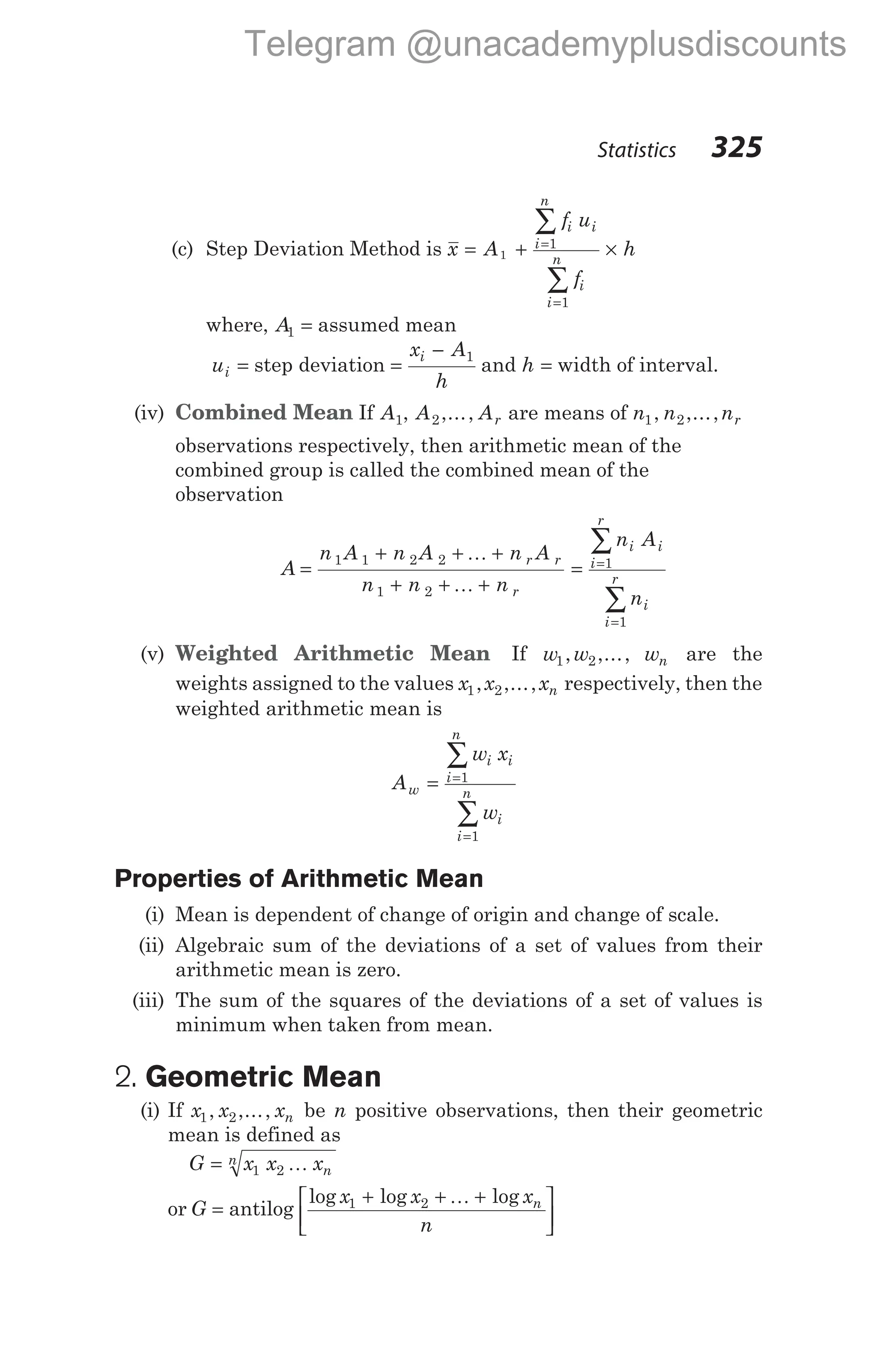 (c) Step Deviation Method is x A
f u
f
h
i i
i
n
i
i
n
= + ×
=
=
∑
∑
1
1
1
where, A1 = assumed mean
ui = step deviation =
−
x A
h
i 1
and h = width of interval.
(iv) Combined Mean If A1, A2,..., Ar are means of n n nr
1 2
, ,...,
observations respectively, then arithmetic mean of the
combined group is called the combined mean of the
observation
A
n A n A n A
n n n
r r
r
=
+ + +
+ + +
1 1 2 2
1 2
K
K
= =
=
∑
∑
n A
n
i
i
r
i
i
i
r
1
1
(v) Weighted Arithmetic Mean If w w
1 2
, ,..., wn are the
weights assigned to the values x x xn
1 2
, ,..., respectively, then the
weighted arithmetic mean is
A
w x
w
w
i
i
n
i
i
i
n
= =
=
∑
∑
1
1
Properties of Arithmetic Mean
(i) Mean is dependent of change of origin and change of scale.
(ii) Algebraic sum of the deviations of a set of values from their
arithmetic mean is zero.
(iii) The sum of the squares of the deviations of a set of values is
minimum when taken from mean.
2. Geometric Mean
(i) If x x xn
1 2
, ,..., be n positive observations, then their geometric
mean is defined as
G x x xn
n
= 1 2 K
or G = antilog
log log log
x x x
n
n
1 2
+ + +






K
Statistics 325
Telegram @unacademyplusdiscounts
 
