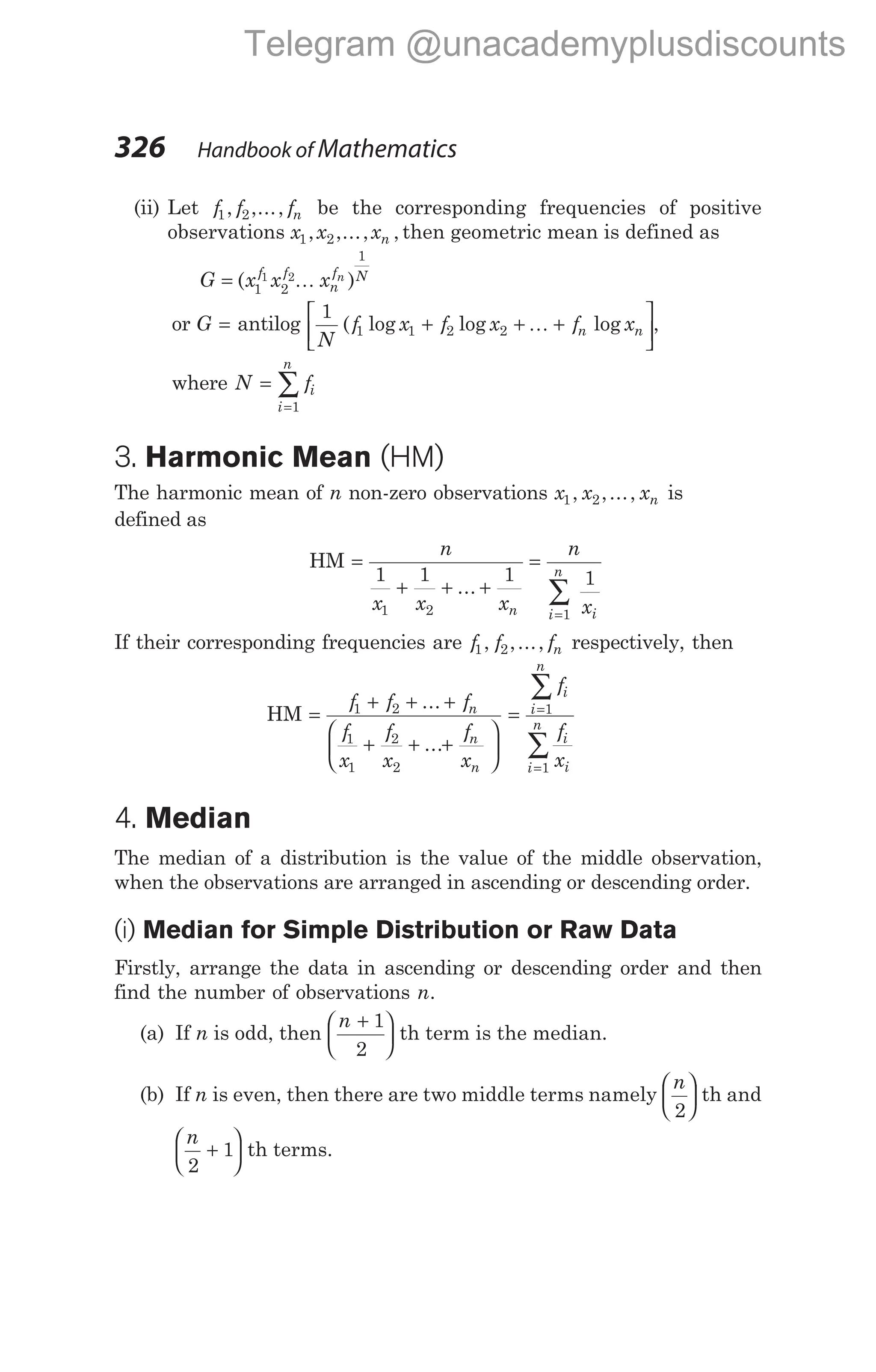 (ii) Let f f fn
1 2
, ,..., be the corresponding frequencies of positive
observations x x xn
1 2
, ,..., , then geometric mean is defined as
G x x x
f f
n
f N
n
= ( )
1 2
1
1 2K
or G = antilog
1
1 1 2 2
N
f x f x f x
n n
( log log log
+ + +






K ,
where N fi
i
n
=
=
∑
1
3. Harmonic Mean (HM)
The harmonic mean of n non-zero observations x x xn
1 2
, ,..., is
defined as
HM =
+ + +
=
=
∑
n
x x x
n
x
n i
i
n
1 1 1 1
1 2 1
...
If their corresponding frequencies are f f fn
1 2
, ,..., respectively, then
HM =
+ + +
+ + +






f f f
f
x
f
x
f
x
n
n
n
1 2
1
1
2
2
...
...
= =
=
∑
∑
f
f
x
i
i
n
i
i
i
n
1
1
4. Median
The median of a distribution is the value of the middle observation,
when the observations are arranged in ascending or descending order.
(i) Median for Simple Distribution or Raw Data
Firstly, arrange the data in ascending or descending order and then
find the number of observations n.
(a) If n is odd, then
n +






1
2
th term is the median.
(b) If n is even, then there are two middle terms namely
n
2





 th and
n
2
1
+





 th terms.
326 Handbook of Mathematics
Telegram @unacademyplusdiscounts
 