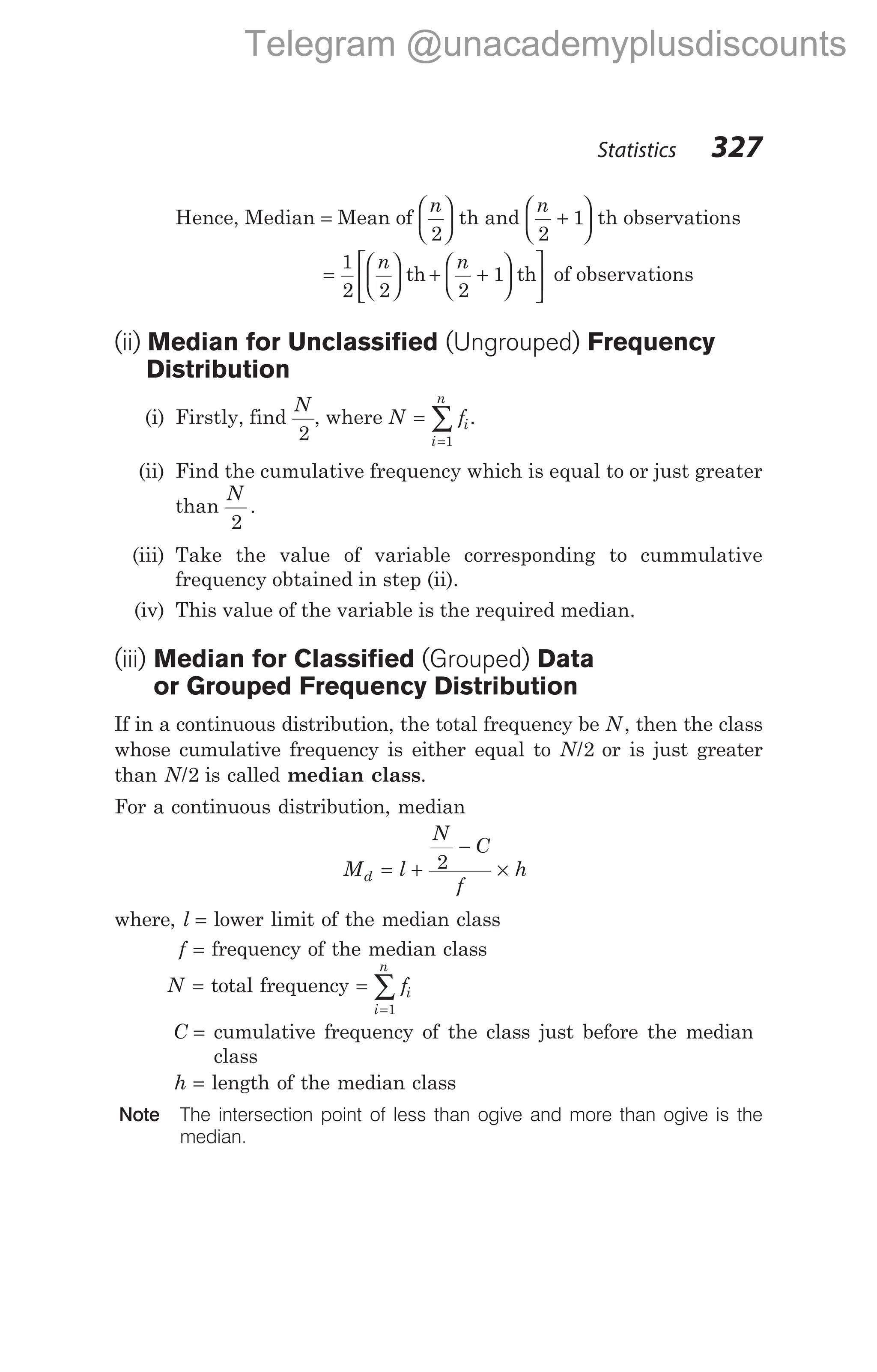 Hence, Median = Mean of
n
2





 th and
n
2
1
+





 th observations
=





 + +












1
2 2 2
1
n n
th th of observations
(ii) Median for Unclassified (Ungrouped) Frequency
Distribution
(i) Firstly, find
N
2
, where N fi
i
n
=
=
∑
1
.
(ii) Find the cumulative frequency which is equal to or just greater
than
N
2
.
(iii) Take the value of variable corresponding to cummulative
frequency obtained in step (ii).
(iv) This value of the variable is the required median.
(iii) Median for Classified (Grouped) Data
or Grouped Frequency Distribution
If in a continuous distribution, the total frequency be N, then the class
whose cumulative frequency is either equal to N/2 or is just greater
than N/2 is called median class.
For a continuous distribution, median
M l
N
C
f
h
d = +
−
×
2
where, l = lower limit of the median class
f = frequency of the median class
N = total frequency =
=
∑ fi
i
n
1
C = cumulative frequency of the class just before the median
class
h = length of the median class
Note The intersection point of less than ogive and more than ogive is the
median.
Statistics 327
Telegram @unacademyplusdiscounts
 
