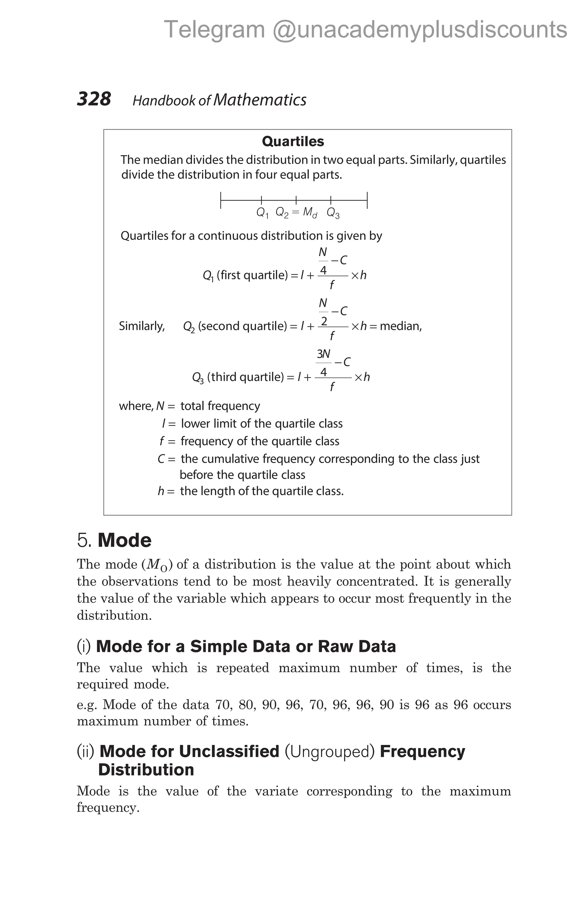 Quartiles
The median divides the distribution in two equal parts. Similarly, quartiles
divide the distribution in four equal parts.
Quartiles for a continuous distribution is given by
Q l
N
C
f
h
1
4
( )
first quartile = +
−
×
Similarly, Q l
N
C
f
h
2
2
( )
second quartile = +
−
× = median,
Q l
N
C
f
h
3
3
4
( )
third quartile = +
−
×
where, N = total frequency
l = lower limit of the quartile class
f = frequency of the quartile class
C = the cumulative frequency corresponding to the class just
before the quartile class
h = the length of the quartile class.
5. Mode
The mode ( )
MO of a distribution is the value at the point about which
the observations tend to be most heavily concentrated. It is generally
the value of the variable which appears to occur most frequently in the
distribution.
(i) Mode for a Simple Data or Raw Data
The value which is repeated maximum number of times, is the
required mode.
e.g. Mode of the data 70, 80, 90, 96, 70, 96, 96, 90 is 96 as 96 occurs
maximum number of times.
(ii) Mode for Unclassified (Ungrouped) Frequency
Distribution
Mode is the value of the variate corresponding to the maximum
frequency.
328 Handbook of Mathematics
Q1 Q3
Q = M
2 d
Telegram @unacademyplusdiscounts
 