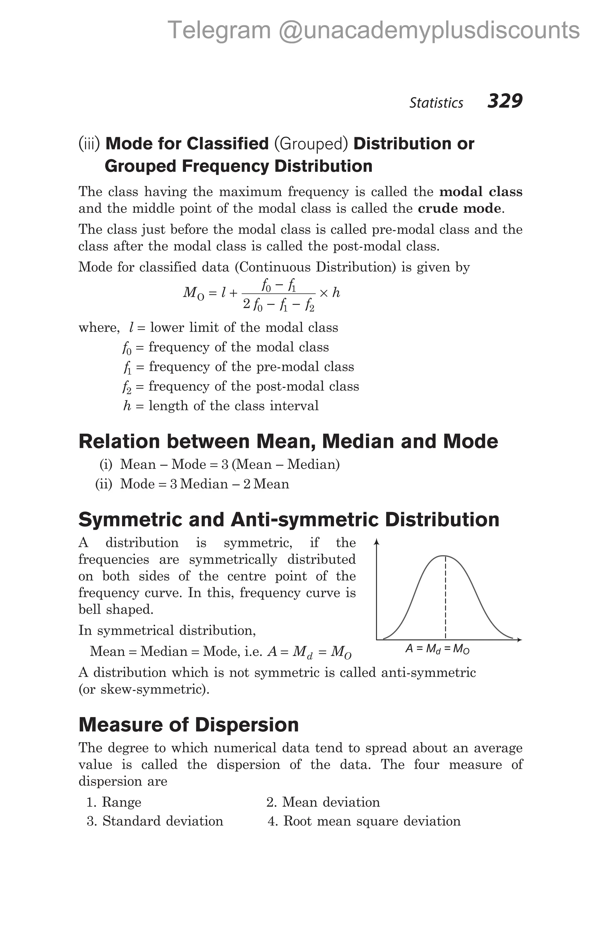 (iii) Mode for Classified (Grouped) Distribution or
Grouped Frequency Distribution
The class having the maximum frequency is called the modal class
and the middle point of the modal class is called the crude mode.
The class just before the modal class is called pre-modal class and the
class after the modal class is called the post-modal class.
Mode for classified data (Continuous Distribution) is given by
M l
f f
f f f
h
O = +
−
− −
×
0 1
0 1 2
2
where, l = lower limit of the modal class
f0 = frequency of the modal class
f1 = frequency of the pre-modal class
f2 = frequency of the post-modal class
h = length of the class interval
Relation between Mean, Median and Mode
(i) Mean − Mode = 3 (Mean − Median)
(ii) Mode = 3 Median − 2 Mean
Symmetric and Anti-symmetric Distribution
A distribution is symmetric, if the
frequencies are symmetrically distributed
on both sides of the centre point of the
frequency curve. In this, frequency curve is
bell shaped.
In symmetrical distribution,
Mean = Median = Mode, i.e. A M M
d O
= =
A distribution which is not symmetric is called anti-symmetric
(or skew-symmetric).
Measure of Dispersion
The degree to which numerical data tend to spread about an average
value is called the dispersion of the data. The four measure of
dispersion are
1. Range 2. Mean deviation
3. Standard deviation 4. Root mean square deviation
Statistics 329
A = M = M
d O
Telegram @unacademyplusdiscounts
 
