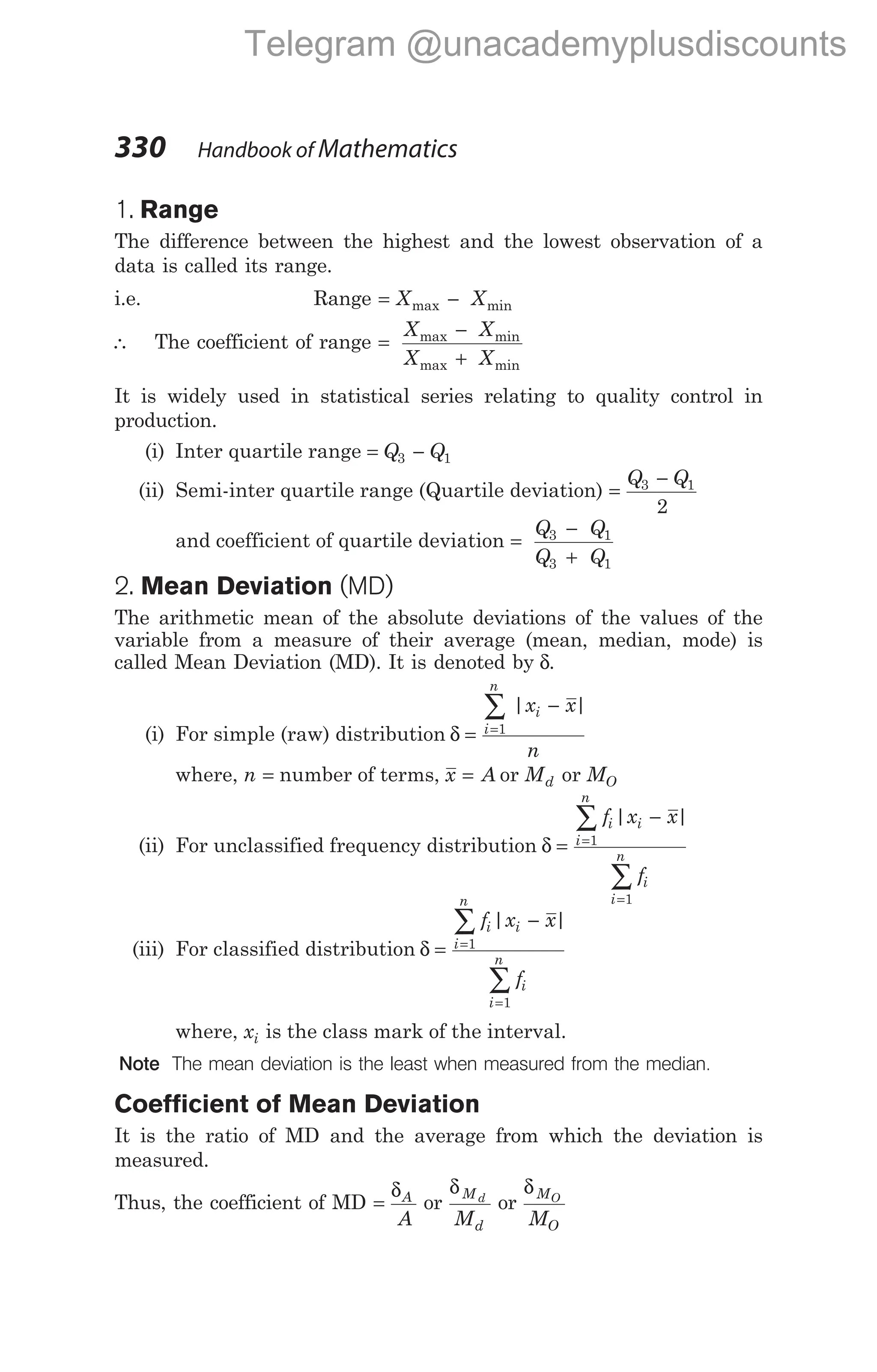 1. Range
The difference between the highest and the lowest observation of a
data is called its range.
i.e. Range = −
X X
max min
∴ The coefficient of range =
−
+
X X
X X
max min
max min
It is widely used in statistical series relating to quality control in
production.
(i) Inter quartile range = −
Q Q
3 1
(ii) Semi-inter quartile range (Quartile deviation) =
−
Q Q
3 1
2
and coefficient of quartile deviation =
−
+
Q Q
Q Q
3 1
3 1
2. Mean Deviation (MD)
The arithmetic mean of the absolute deviations of the values of the
variable from a measure of their average (mean, median, mode) is
called Mean Deviation (MD). It is denoted by δ.
(i) For simple (raw) distribution δ =
−
=
∑
i
n
i
x x
n
1
| |
where, n = number of terms, x A
= or Md or MO
(ii) For unclassified frequency distribution δ =
−
=
=
∑
∑
f x x
f
i i
i
n
i
i
n
| |
1
1
(iii) For classified distribution δ =
−
=
=
∑
∑
f x x
f
i i
i
n
i
i
n
| |
1
1
where, xi is the class mark of the interval.
Note The mean deviation is the least when measured from the median.
Coefficient of Mean Deviation
It is the ratio of MD and the average from which the deviation is
measured.
Thus, the coefficient of MD =
δA
A
or
δM
d
d
M
or
δM
O
O
M
330 Handbook of Mathematics
Telegram @unacademyplusdiscounts
 