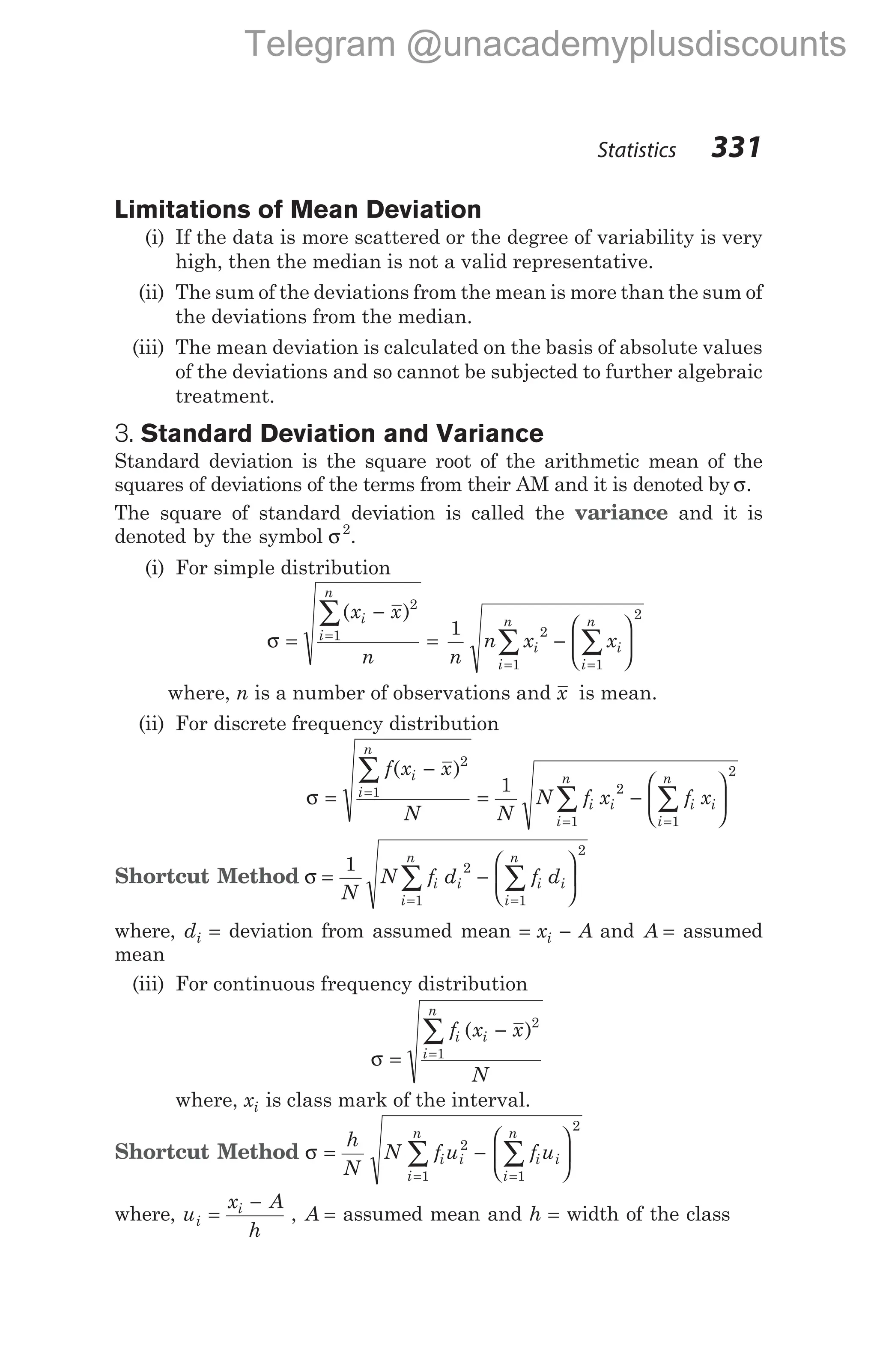 Limitations of Mean Deviation
(i) If the data is more scattered or the degree of variability is very
high, then the median is not a valid representative.
(ii) The sum of the deviations from the mean is more than the sum of
the deviations from the median.
(iii) The mean deviation is calculated on the basis of absolute values
of the deviations and so cannot be subjected to further algebraic
treatment.
3. Standard Deviation and Variance
Standard deviation is the square root of the arithmetic mean of the
squares of deviations of the terms from their AM and it is denoted by σ.
The square of standard deviation is called the variance and it is
denoted by the symbol σ2
.
(i) For simple distribution
σ =
−
= −






=
=
=
∑
∑
∑
( )
x x
n n
n x x
i
i
n
i i
i
n
i
n
2
1 2
1
1
2
1
where, n is a number of observations and x is mean.
(ii) For discrete frequency distribution
σ =
−
= −






=
=
=
∑
∑
∑
f x x
N N
N f x f x
i
i
n
i i i i
i
n
i
n
( )2
1 2
1
1
2
1
Shortcut Method σ = −






=
=
∑
∑
1 2
1
2
1
N
N f d f d
i i i i
i
n
i
n
where, di = deviation from assumed mean = −
x A
i and A = assumed
mean
(iii) For continuous frequency distribution
σ =
−
=
∑ f x x
N
i
i
n
i
1
2
( )
where, xi is class mark of the interval.
Shortcut Method σ = −






= =
∑ ∑
h
N
N f u f u
i i
i
n
i i
i
n
2
1 1
2
where, u
x A
h
i
i
=
−
, A = assumed mean and h = width of the class
Statistics 331
Telegram @unacademyplusdiscounts
 
