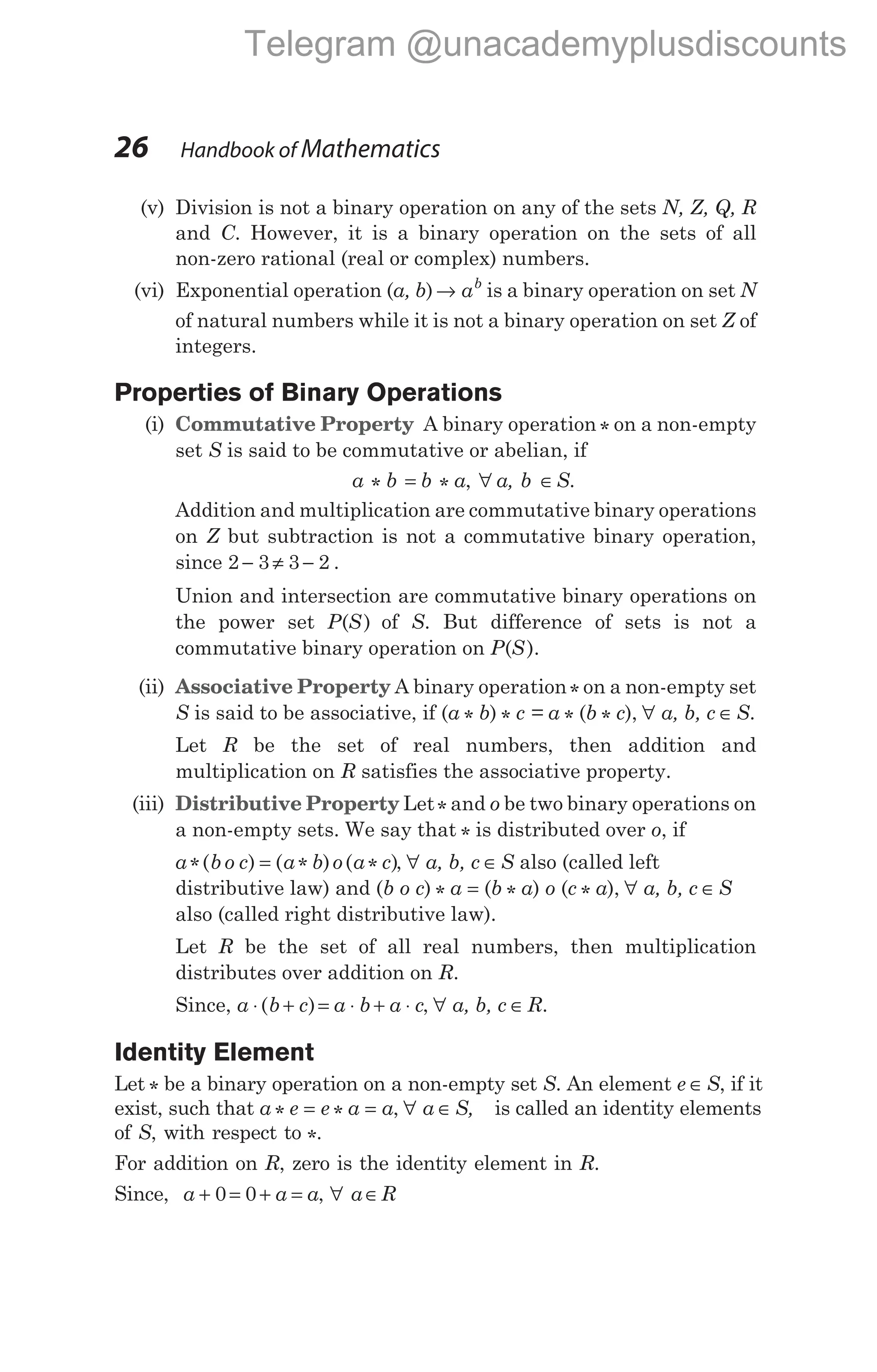(v) Division is not a binary operation on any of the sets N, Z, Q, R
and C. However, it is a binary operation on the sets of all
non-zero rational (real or complex) numbers.
(vi) Exponential operation (a, b) → ab
is a binary operation on set N
of natural numbers while it is not a binary operation on set Z of
integers.
Properties of Binary Operations
(i) Commutative Property A binary operation * on a non-empty
set S is said to be commutative or abelian, if
a * b = b * a, ∀ a, b ∈S.
Addition and multiplication are commutative binary operations
on Z but subtraction is not a commutative binary operation,
since 2 3 3 2
− ≠ − .
Union and intersection are commutative binary operations on
the power set P S
( ) of S. But difference of sets is not a
commutative binary operation on P S
( ).
(ii) Associative Property A binary operation* on a non-empty set
S is said to be associative, if (a * b) * c = a * (b * c), ∀ a, b, c ∈S.
Let R be the set of real numbers, then addition and
multiplication on R satisfies the associative property.
(iii) Distributive Property Let* and o be two binary operations on
a non-empty sets. We say that * is distributed over o, if
a b o c a b o a c
*( ) ( * ) ( * )
= , ∀ a, b, c ∈S also (called left
distributive law) and (b o c) * a = (b * a) o (c * a), ∀ a, b, c ∈S
also (called right distributive law).
Let R be the set of all real numbers, then multiplication
distributes over addition on R.
Since, a b c a b a c
⋅ + = ⋅ + ⋅
( ) , ∀ a, b, c ∈R.
Identity Element
Let * be a binary operation on a non-empty set S. An element e ∈S, if it
exist, such that a * e = e * a = a, ∀ a ∈S, is called an identity elements
of S, with respect to *.
For addition on R, zero is the identity element in R.
Since, a a a
+ = + =
0 0 , ∀ a R
∈
26 Handbook of Mathematics
Telegram @unacademyplusdiscounts
 