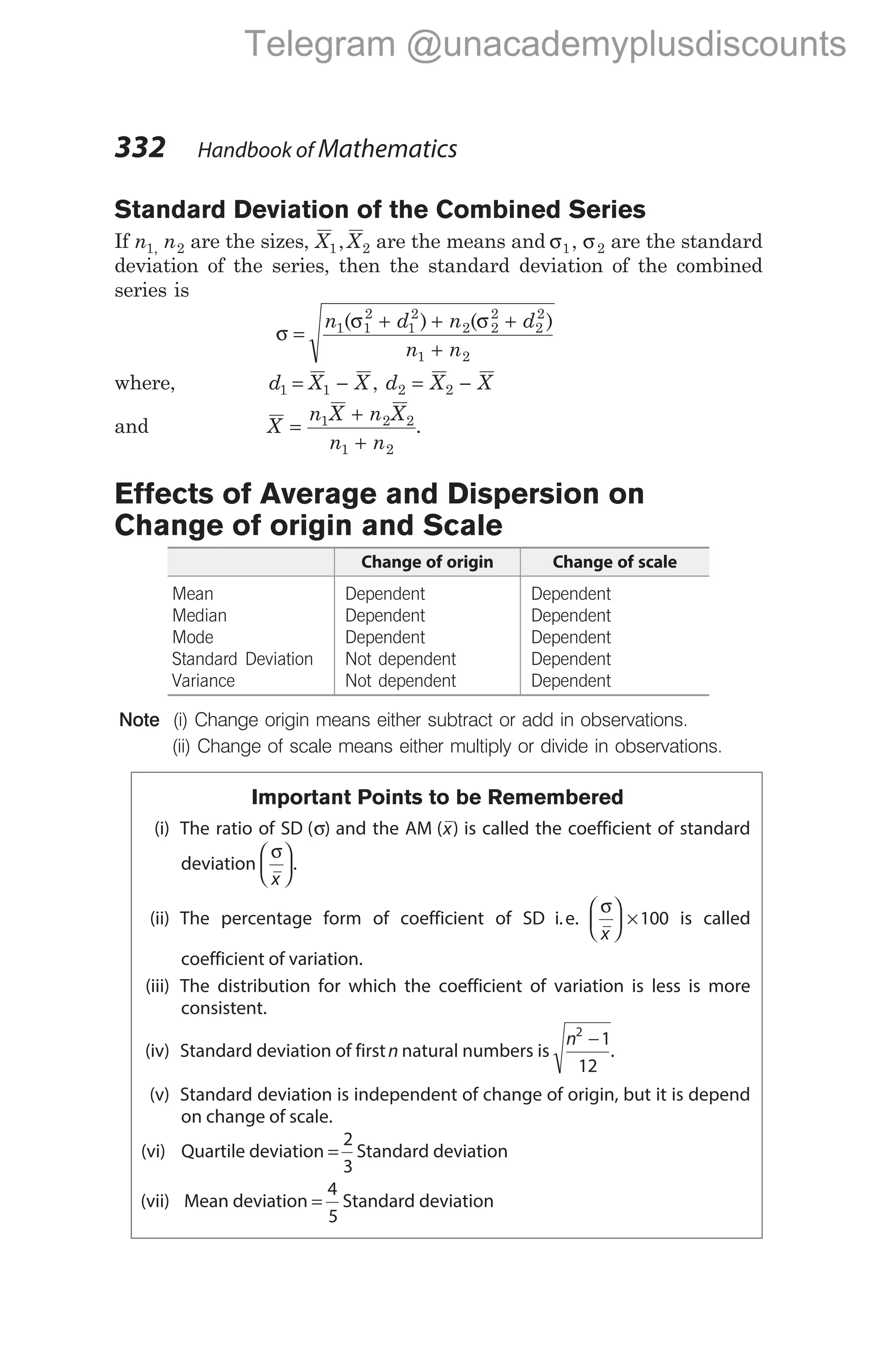 Standard Deviation of the Combined Series
If n n
1 2
, are the sizes, X X
1 2
, are the means and σ σ
1 2
, are the standard
deviation of the series, then the standard deviation of the combined
series is
σ
σ σ
=
+ + +
+
n d n d
n n
1 1
2
1
2
2 2
2
2
2
1 2
( ) ( )
where, d X X d X X
1 1 2 2
= − = −
,
and X
n X n X
n n
=
+
+
1 2 2
1 2
.
Effects of Average and Dispersion on
Change of origin and Scale
Change of origin Change of scale
Mean Dependent Dependent
Median Dependent Dependent
Mode Dependent Dependent
Standard Deviation Not dependent Dependent
Variance Not dependent Dependent
Note (i) Change origin means either subtract or add in observations.
(ii) Change of scale means either multiply or divide in observations.
Important Points to be Remembered
(i) The ratio of SD ( )
σ and the AM ( )
x is called the coefficient of standard
deviation
σ
x





.
(ii) The percentage form of coefficient of SD i.e.
σ
x





 ×100 is called
coefficient of variation.
(iii) The distribution for which the coefficient of variation is less is more
consistent.
(iv) Standard deviation of firstn natural numbers is
n2
1
12
−
.
(v) Standard deviation is independent of change of origin, but it is depend
on change of scale.
(vi) Quartile deviation =
2
3
Standard deviation
(vii) Mean deviation =
4
5
Standard deviation
332 Handbook of Mathematics
Telegram @unacademyplusdiscounts
 