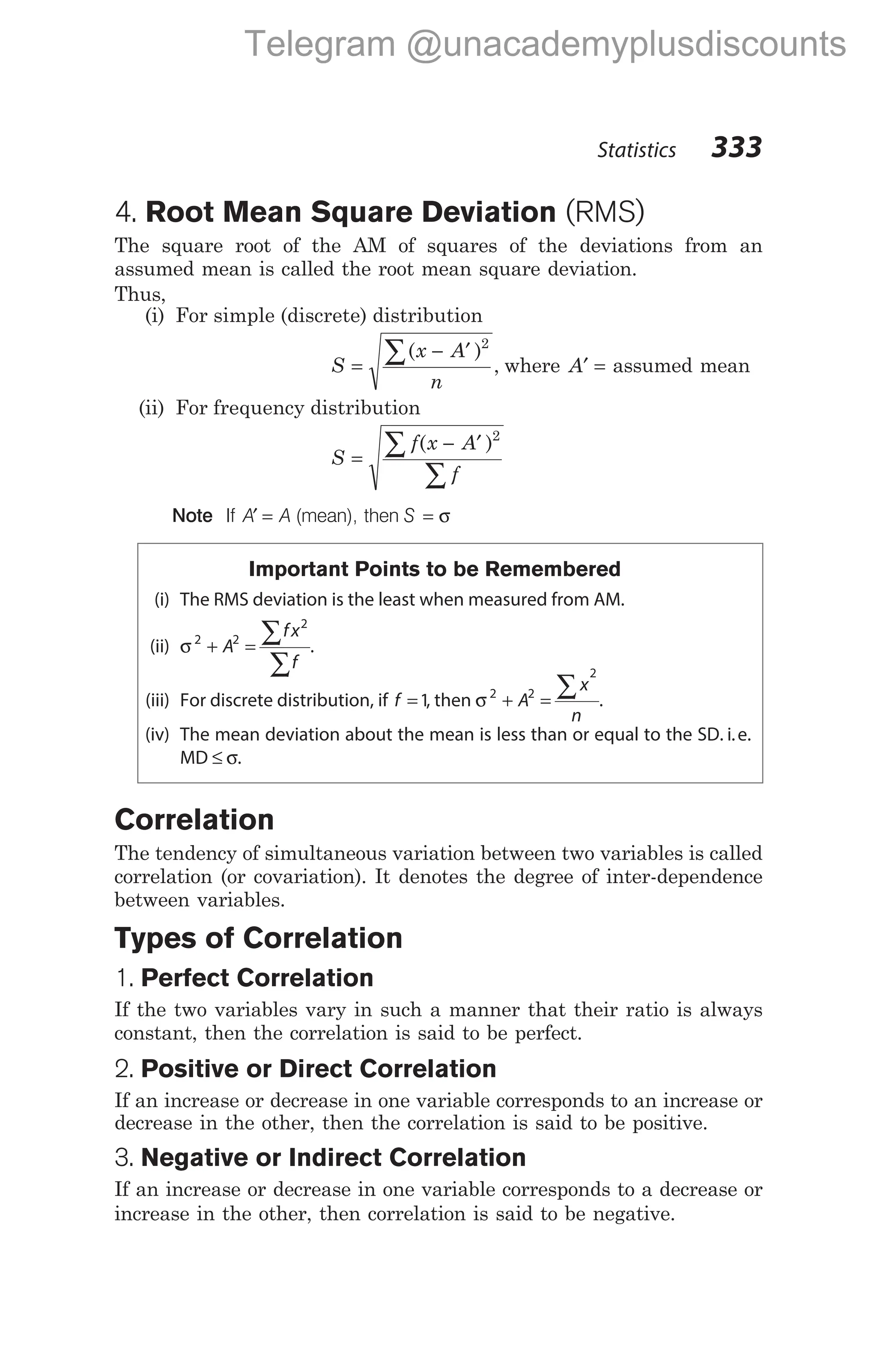 4. Root Mean Square Deviation (RMS)
The square root of the AM of squares of the deviations from an
assumed mean is called the root mean square deviation.
Thus,
(i) For simple (discrete) distribution
S
x A
n
=
− ′
∑( )
,
2
where A′ = assumed mean
(ii) For frequency distribution
S
f x A
f
=
− ′
∑
∑
( )2
Note If A A
′ = (mean), then S = σ
Important Points to be Remembered
(i) The RMS deviation is the least when measured from AM.
(ii) σ2 2
2
+ =
∑
∑
A
fx
f
.
(iii) For discrete distribution, if f =1, then σ2 2
2
+ =
∑
A
x
n
.
(iv) The mean deviation about the mean is less than or equal to the SD. i.e.
MD ≤ σ.
Correlation
The tendency of simultaneous variation between two variables is called
correlation (or covariation). It denotes the degree of inter-dependence
between variables.
Types of Correlation
1. Perfect Correlation
If the two variables vary in such a manner that their ratio is always
constant, then the correlation is said to be perfect.
2. Positive or Direct Correlation
If an increase or decrease in one variable corresponds to an increase or
decrease in the other, then the correlation is said to be positive.
3. Negative or Indirect Correlation
If an increase or decrease in one variable corresponds to a decrease or
increase in the other, then correlation is said to be negative.
Statistics 333
Telegram @unacademyplusdiscounts
 