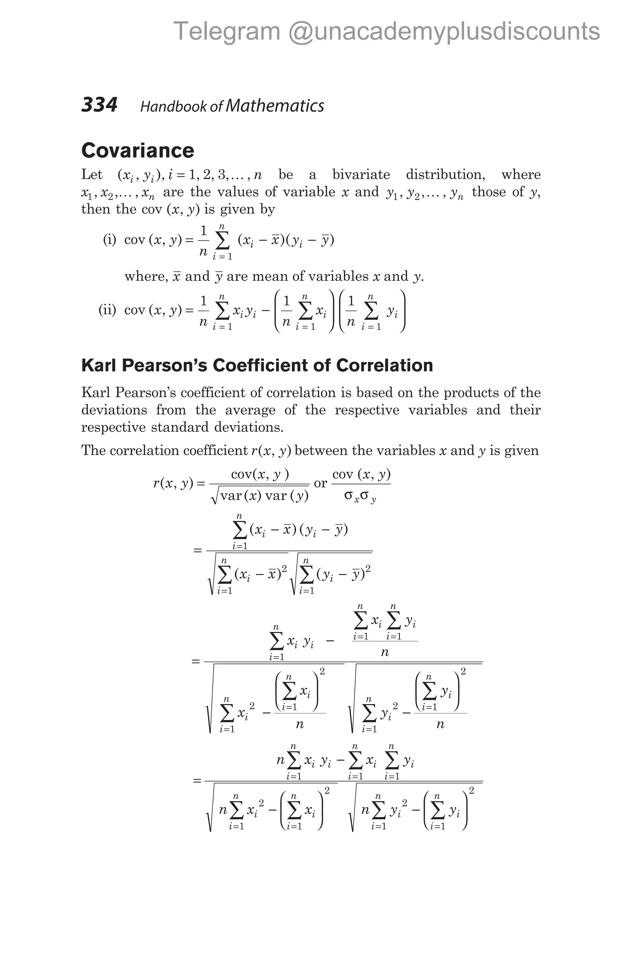 Covariance
Let ( , ), , , , ,
x y i n
i i = 1 2 3 K be a bivariate distribution, where
x x xn
1 2
, , ,
K are the values of variable x and y y yn
1 2
, , ,
K those of y,
then the cov ( , )
x y is given by
(i) cov ( , ) ( )( )
x y
n
x x y y
i
n
i i
= − −
=
∑
1
1
where, x y
and are mean of variables x and y.
(ii) cov ( , )
x y
n
x y
n
x
n
y
i
i
n
i i
i
n
i
n
i
= −














= = =
∑ ∑ ∑
1 1 1
1 1 1


Karl Pearson’s Coefficient of Correlation
Karl Pearson’s coefficient of correlation is based on the products of the
deviations from the average of the respective variables and their
respective standard deviations.
The correlation coefficient r x y
( , ) between the variables x and y is given
r x y
x y
x y
( , )
cov( , )
var( ) var ( )
= or
cov ( , )
x y
x y
σ σ
=
− −
− −
=
= =
∑
∑ ∑
( )( )
( ) ( )
x x y y
x x y y
i i
i
n
i
i
n
i
i
n
1
2
1
2
1
=
−
−






=
= =
=
=
∑
∑ ∑
∑
∑
x y
x y
n
x
x
n
i i
i
n i
i
n
i
i
n
i
i
i
n
i
n
1
1 1
2 1
2
1
y
y
n
i
i
i
n
i
n
2 1
2
1
−






=
=
∑
∑
=
−
−






= = =
= =
∑ ∑ ∑
∑ ∑
n x y x y
n x x
i i
i
n
i
i
n
i
i
n
i
i
n
i
i
n
1 1 1
2
1 1
2
n y y
i
i
n
i
i
n
2
1 1
2
= =
∑ ∑
−






334 Handbook of Mathematics
Telegram @unacademyplusdiscounts
 