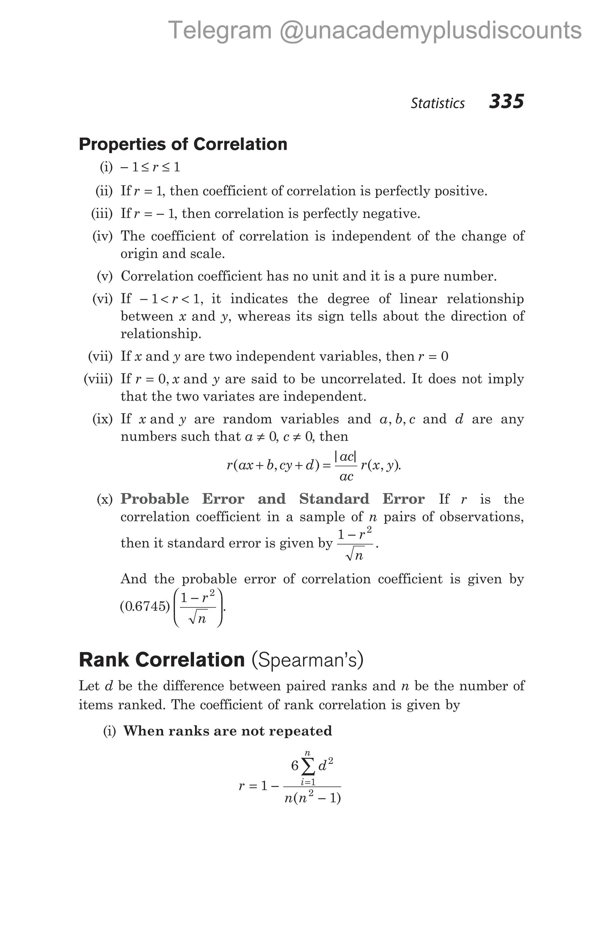Properties of Correlation
(i) − ≤ ≤
1 1
r
(ii) If r = 1, then coefficient of correlation is perfectly positive.
(iii) If r = − 1, then correlation is perfectly negative.
(iv) The coefficient of correlation is independent of the change of
origin and scale.
(v) Correlation coefficient has no unit and it is a pure number.
(vi) If − < <
1 1
r , it indicates the degree of linear relationship
between x and y, whereas its sign tells about the direction of
relationship.
(vii) If x and y are two independent variables, then r = 0
(viii) If r x y
= 0, and are said to be uncorrelated. It does not imply
that the two variates are independent.
(ix) If x y
and are random variables and a b c
, , and d are any
numbers such that a ≠ 0, c ≠ 0, then
r ax b cy d
ac
ac
r x y
( , )
| |
( , )
+ + = .
(x) Probable Error and Standard Error If r is the
correlation coefficient in a sample of n pairs of observations,
then it standard error is given by
1 2
− r
n
.
And the probable error of correlation coefficient is given by
( . ) .
0 6745
1 2
−






r
n
Rank Correlation (Spearman’s)
Let d be the difference between paired ranks and n be the number of
items ranked. The coefficient of rank correlation is given by
(i) When ranks are not repeated
r
d
n n
i
n
= −
−
=
∑
1
6
1
2
1
2
( )
Statistics 335
Telegram @unacademyplusdiscounts
 