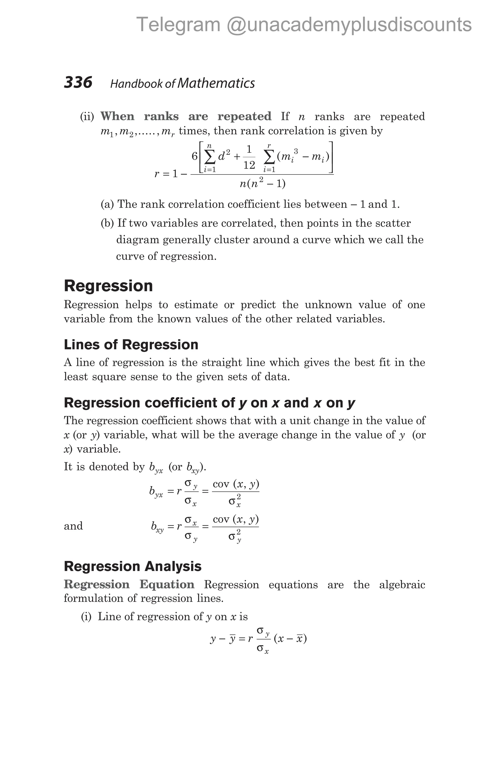 336 Handbook of Mathematics
(ii) When ranks are repeated If n ranks are repeated
m m mr
1 2
, ,....., times, then rank correlation is given by
r
d m m
n n
i
n
i i
i
r
= −
+ −






−
= =
∑ ∑
1
6
1
12
1
2
1
3
1
2
( )
( )
(a) The rank correlation coefficient lies between − 1 and 1.
(b) If two variables are correlated, then points in the scatter
diagram generally cluster around a curve which we call the
curve of regression.
Regression
Regression helps to estimate or predict the unknown value of one
variable from the known values of the other related variables.
Lines of Regression
A line of regression is the straight line which gives the best fit in the
least square sense to the given sets of data.
Regression coefficient of y on x and x on y
The regression coefficient shows that with a unit change in the value of
x (or y) variable, what will be the average change in the value of y (or
x) variable.
It is denoted by byx (or bxy).
b r
x y
yx
y
x x
= =
σ
σ σ
cov ( , )
2
and b r
x y
xy
x
y y
= =
σ
σ σ
cov ( , )
2
Regression Analysis
Regression Equation Regression equations are the algebraic
formulation of regression lines.
(i) Line of regression of y on x is
y y r x x
y
x
− = −
σ
σ
( )
Telegram @unacademyplusdiscounts
 