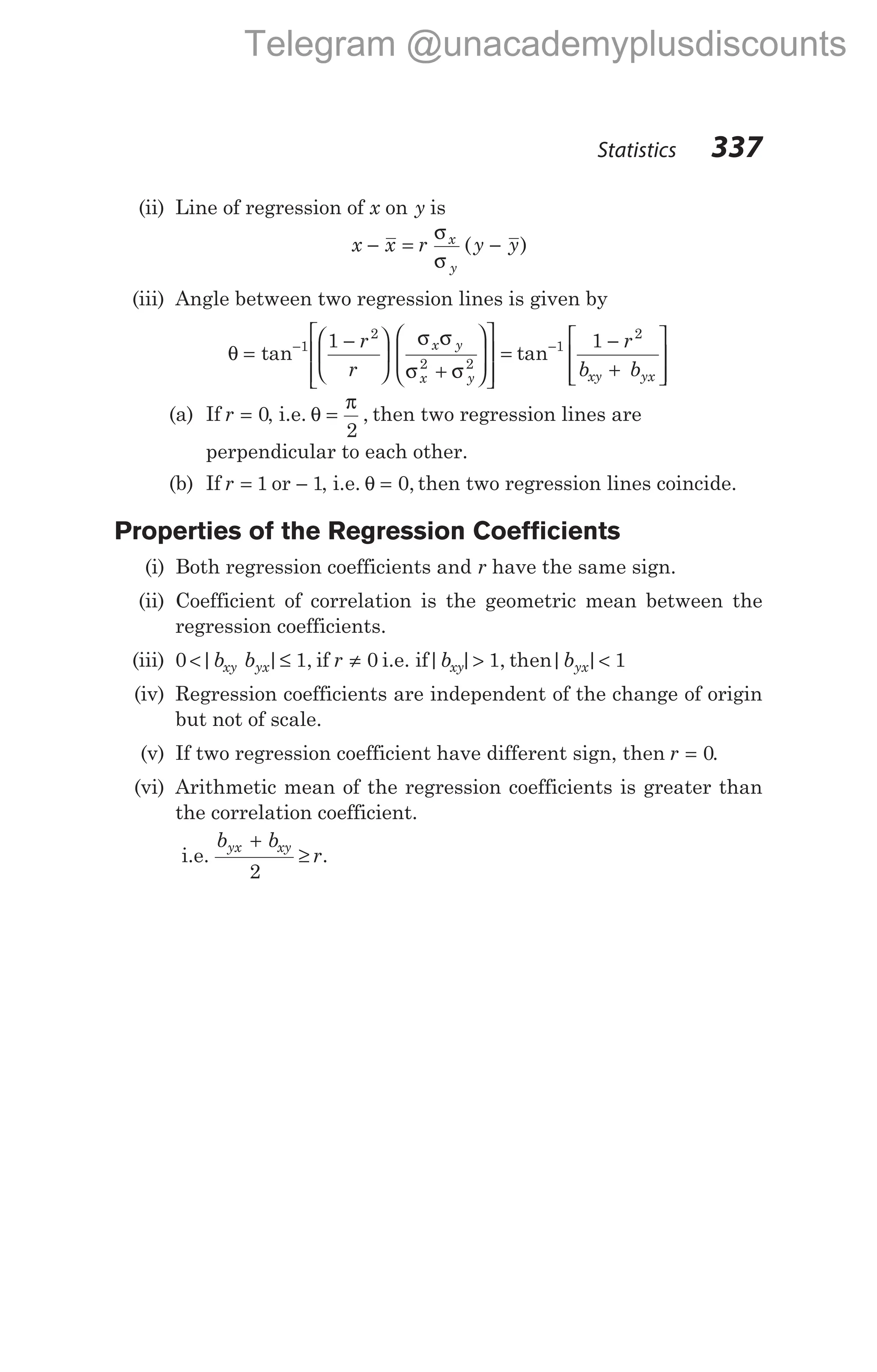 (ii) Line of regression of x on y is
x x r y y
x
y
− = −
σ
σ
( )
(iii) Angle between two regression lines is given by
θ
σ σ
σ σ
=
−






+
















=
− −
tan 1
2
2 2
1 r
r
x y
x y
tan 1
2
1 −
+








r
b b
xy yx
(a) If r = 0, i.e. θ
π
=
2
, then two regression lines are
perpendicular to each other.
(b) If r = 1 or − 1, i.e. θ = 0, then two regression lines coincide.
Properties of the Regression Coefficients
(i) Both regression coefficients and r have the same sign.
(ii) Coefficient of correlation is the geometric mean between the
regression coefficients.
(iii) 0 1 0
< ≤ ≠
| | ,
b b r
xy yx if i.e. if| | , | |
b b
xy yx
> <
1 1
then
(iv) Regression coefficients are independent of the change of origin
but not of scale.
(v) If two regression coefficient have different sign, then r = 0.
(vi) Arithmetic mean of the regression coefficients is greater than
the correlation coefficient.
i.e.
b b
r
yx xy
+
≥
2
.
Statistics 337
Telegram @unacademyplusdiscounts
 