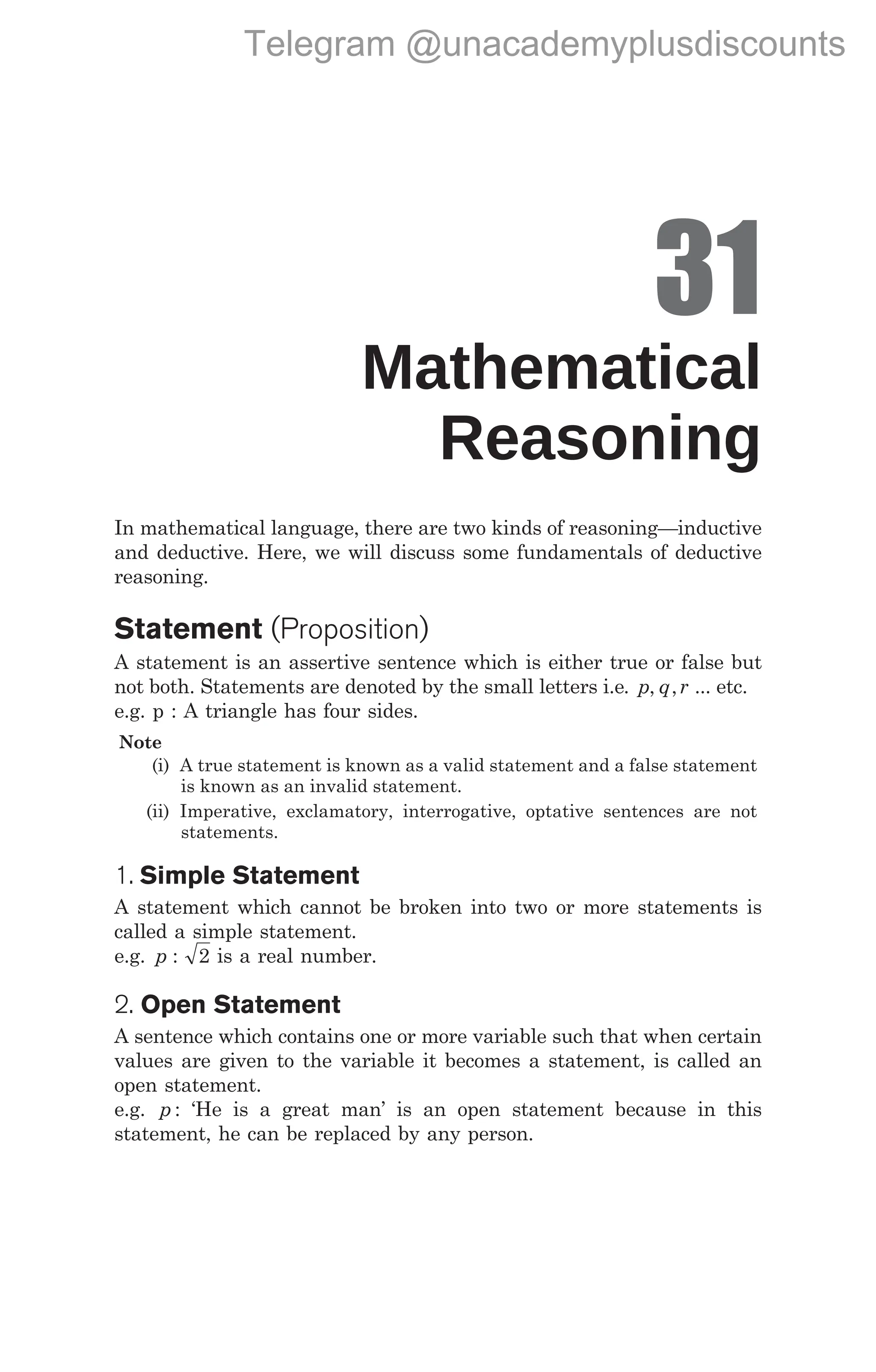 31
Mathematical
Reasoning
In mathematical language, there are two kinds of reasoning—inductive
and deductive. Here, we will discuss some fundamentals of deductive
reasoning.
Statement (Proposition)
A statement is an assertive sentence which is either true or false but
not both. Statements are denoted by the small letters i.e. p q r
, , ... etc.
e.g. p : A triangle has four sides.
Note
(i) A true statement is known as a valid statement and a false statement
is known as an invalid statement.
(ii) Imperative, exclamatory, interrogative, optative sentences are not
statements.
1. Simple Statement
A statement which cannot be broken into two or more statements is
called a simple statement.
e.g. p : 2 is a real number.
2. Open Statement
A sentence which contains one or more variable such that when certain
values are given to the variable it becomes a statement, is called an
open statement.
e.g. p : ‘He is a great man’ is an open statement because in this
statement, he can be replaced by any person.
338 Handbook of Mathematics
Telegram @unacademyplusdiscounts
 