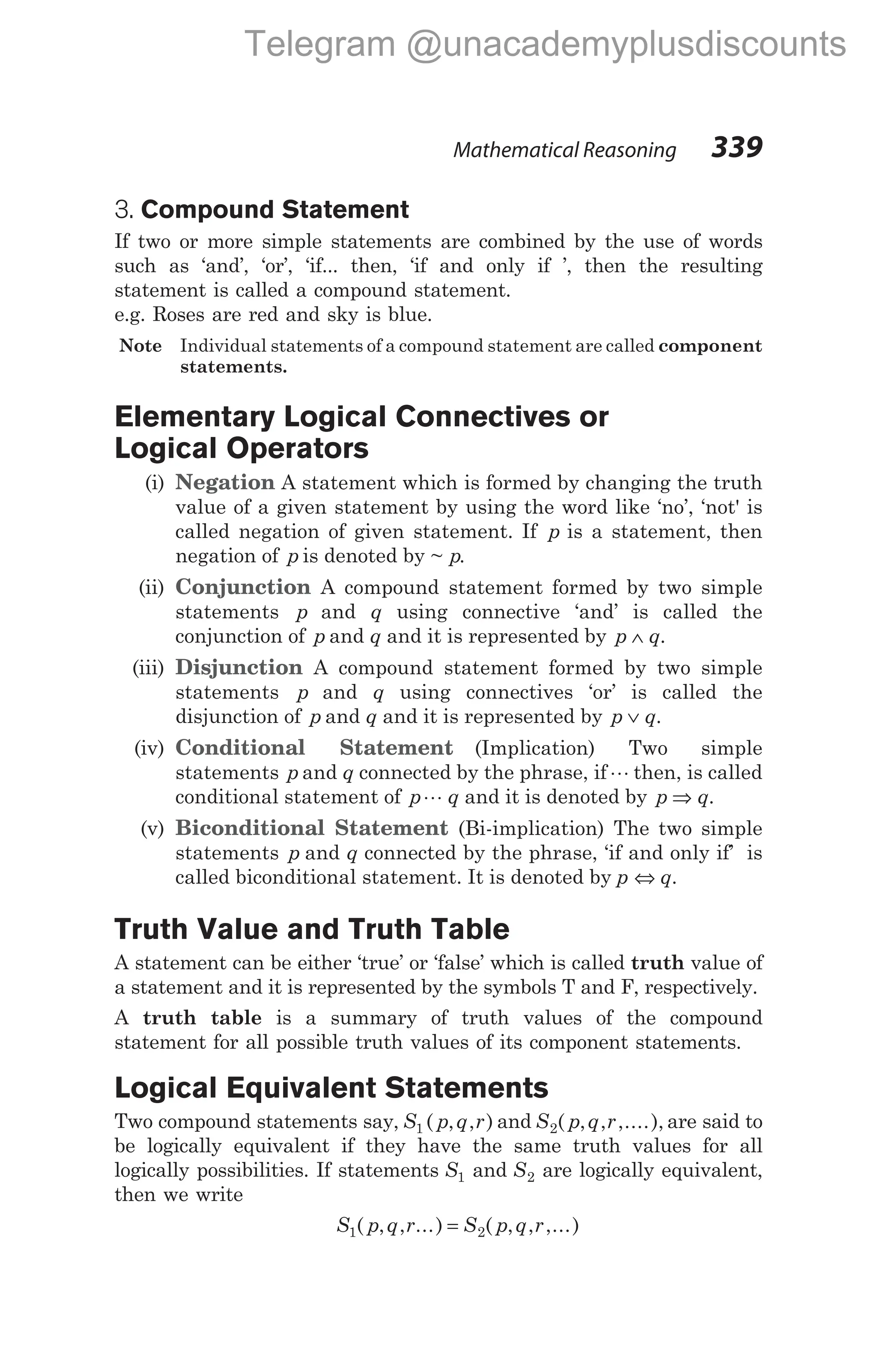 3. Compound Statement
If two or more simple statements are combined by the use of words
such as ‘and’, ‘or’, ‘if... then, ‘if and only if ’, then the resulting
statement is called a compound statement.
e.g. Roses are red and sky is blue.
Note Individual statements of a compound statement are called component
statements.
Elementary Logical Connectives or
Logical Operators
(i) Negation A statement which is formed by changing the truth
value of a given statement by using the word like ‘no’, ‘not' is
called negation of given statement. If p is a statement, then
negation of p is denoted by ~ .
p
(ii) Conjunction A compound statement formed by two simple
statements p and q using connective ‘and’ is called the
conjunction of p and q and it is represented by p q
∧ .
(iii) Disjunction A compound statement formed by two simple
statements p and q using connectives ‘or’ is called the
disjunction of p and q and it is represented by p q
∨ .
(iv) Conditional Statement (Implication) Two simple
statements p and q connected by the phrase, ifL then, is called
conditional statement of p q
L and it is denoted by p q
⇒ .
(v) Biconditional Statement (Bi-implication) The two simple
statements p and q connected by the phrase, ‘if and only if’ is
called biconditional statement. It is denoted by p ⇔ q.
Truth Value and Truth Table
A statement can be either ‘true’ or ‘false’ which is called truth value of
a statement and it is represented by the symbols T and F, respectively.
A truth table is a summary of truth values of the compound
statement for all possible truth values of its component statements.
Logical Equivalent Statements
Two compound statements say, S p q r
1 ( , , ) and S p q r
2( , , ,....), are said to
be logically equivalent if they have the same truth values for all
logically possibilities. If statements S1 and S2 are logically equivalent,
then we write
S p q r S p q r
1 2
( , , ...) ( , , ,...)
=
Mathematical Reasoning 339
Telegram @unacademyplusdiscounts
 