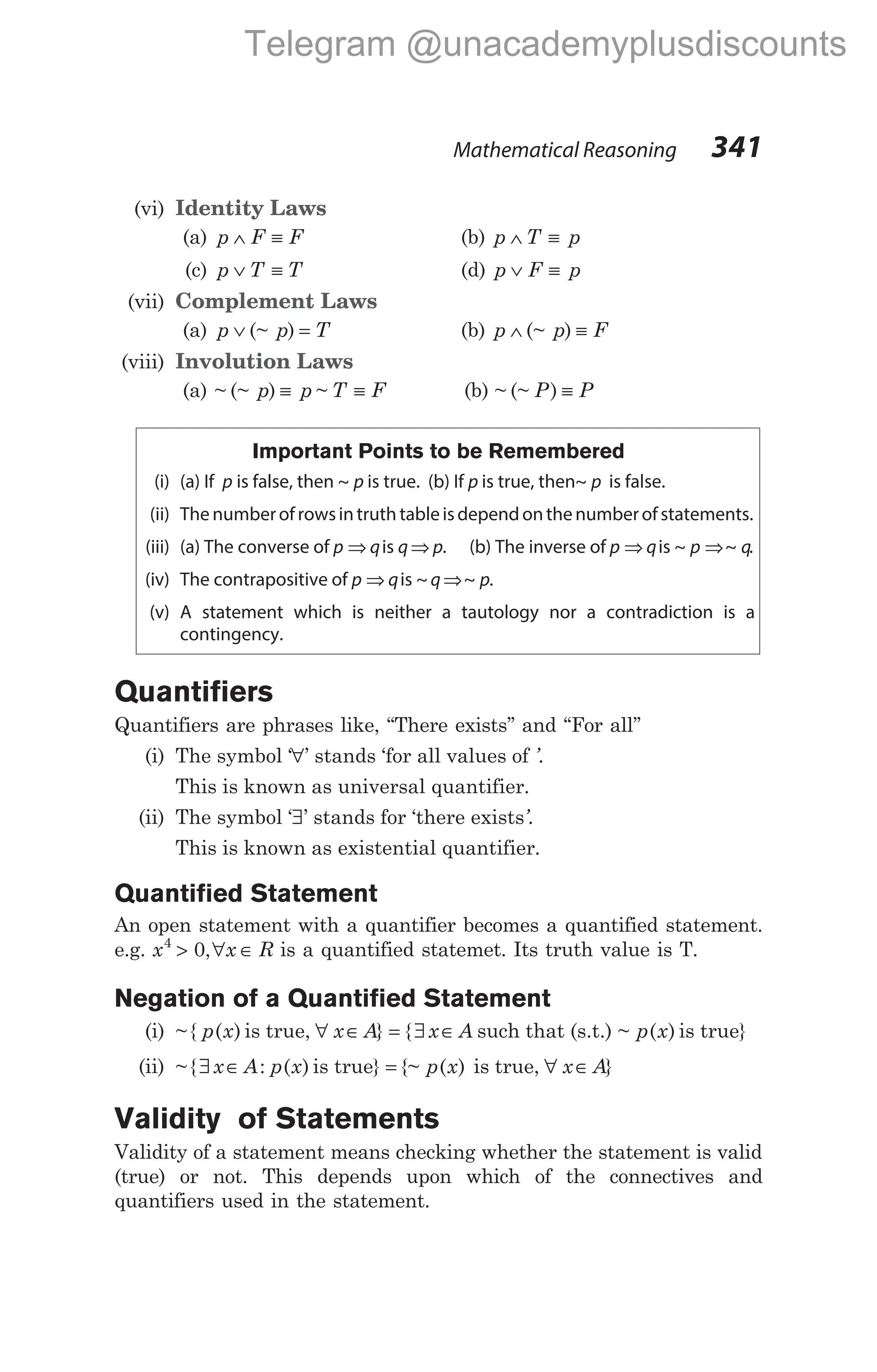 (vi) Identity Laws
(a) p F F
∧ ≡ (b) p T p
∧ ≡
(c) p T T
∨ ≡ (d) p F p
∨ ≡
(vii) Complement Laws
(a) p p T
∨ =
(~ ) (b) p p F
∧ ≡
(~ )
(viii) Involution Laws
(a) ~ (~ )
p p
≡ ~ T F
≡ (b) ~ (~ )
P P
≡
Important Points to be Remembered
(i) (a) If p is false, then ~ p is true. (b) If p is true, then~ p is false.
(ii) Thenumberofrowsintruth tableisdependonthenumberofstatements.
(iii) (a) The converse of p q
⇒ is q p
⇒ . (b) The inverse of p q
⇒ is ~ ~
p q
⇒ .
(iv) The contrapositive of p q
⇒ is ~ ~ .
q p
⇒
(v) A statement which is neither a tautology nor a contradiction is a
contingency.
Quantifiers
Quantifiers are phrases like, ‘‘There exists’’ and ‘‘For all’’
(i) The symbol ‘∀’ stands ‘for all values of ’.
This is known as universal quantifier.
(ii) The symbol ‘∃’ stands for ‘there exists’.
This is known as existential quantifier.
Quantified Statement
An open statement with a quantifier becomes a quantified statement.
e.g. x x
4
0
> ∀ ∈
, R is a quantified statemet. Its truth value is T.
Negation of a Quantified Statement
(i) ~{ ( )
p x is true, ∀ ∈
x A} = ∃ ∈
{ x A such that (s.t.) ~ ( )
p x is true}
(ii) ~{ : ( )
∃ ∈
x A p x is true} = {~ ( )
p x is true, ∀ ∈
x A}
Validity of Statements
Validity of a statement means checking whether the statement is valid
(true) or not. This depends upon which of the connectives and
quantifiers used in the statement.
Mathematical Reasoning 341
Telegram @unacademyplusdiscounts
 