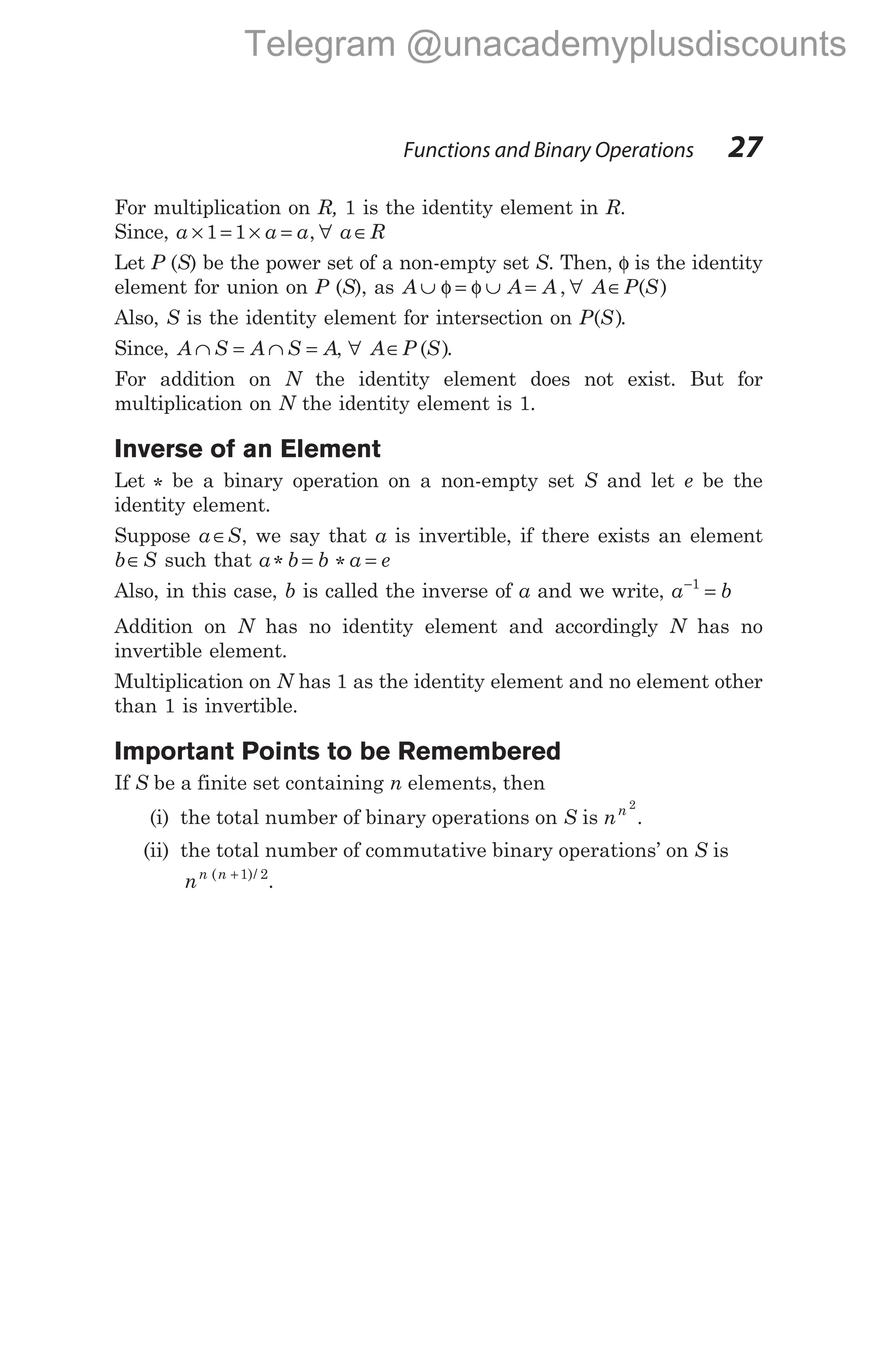 For multiplication on R, 1 is the identity element in R.
Since, a a a
× = × =
1 1 , ∀ a R
∈
Let P (S) be the power set of a non-empty set S. Then, φ is the identity
element for union on P (S), as A A A
∪ = ∪ =
φ φ , ∀ A P S
∈ ( )
Also, S is the identity element for intersection on P S
( ).
Since, A S A S A
∩ = ∩ = , ∀ A P S
∈ ( ).
For addition on N the identity element does not exist. But for
multiplication on N the identity element is 1.
Inverse of an Element
Let * be a binary operation on a non-empty set S and let e be the
identity element.
Suppose a S
∈ , we say that a is invertible, if there exists an element
b S
∈ such that a b b a e
* *
= =
Also, in this case, b is called the inverse of a and we write, a b
−
=
1
Addition on N has no identity element and accordingly N has no
invertible element.
Multiplication on N has 1 as the identity element and no element other
than 1 is invertible.
Important Points to be Remembered
If S be a finite set containing n elements, then
(i) the total number of binary operations on S is nn 2
.
(ii) the total number of commutative binary operations’ on S is
nn n
( )/
+1 2
.
Functions and Binary Operations 27
Telegram @unacademyplusdiscounts
 