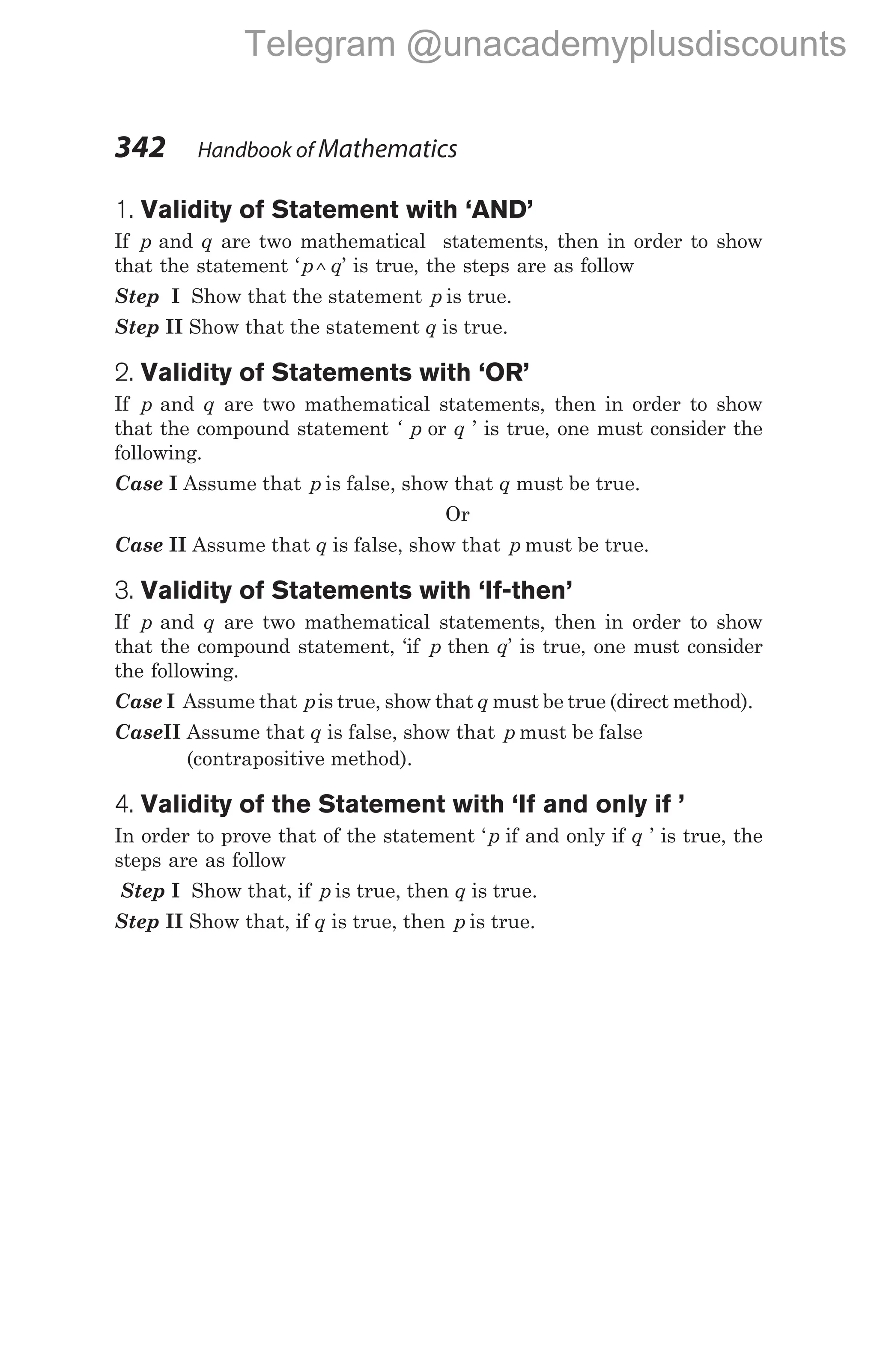 1. Validity of Statement with ‘AND’
If p and q are two mathematical statements, then in order to show
that the statement ‘p q
^ ’ is true, the steps are as follow
Step I Show that the statement p is true.
Step II Show that the statement q is true.
2. Validity of Statements with ‘OR’
If p and q are two mathematical statements, then in order to show
that the compound statement ‘ p or q ’ is true, one must consider the
following.
Case I Assume that p is false, show that q must be true.
Or
Case II Assume that q is false, show that p must be true.
3. Validity of Statements with ‘If-then’
If p and q are two mathematical statements, then in order to show
that the compound statement, ‘if p then q’ is true, one must consider
the following.
Case I Assume that pis true, show that q must be true (direct method).
CaseII Assume that q is false, show that p must be false
(contrapositive method).
4. Validity of the Statement with ‘If and only if ’
In order to prove that of the statement ‘p if and only if q ’ is true, the
steps are as follow
Step I Show that, if p is true, then q is true.
Step II Show that, if q is true, then p is true.
342 Handbook of Mathematics
Telegram @unacademyplusdiscounts
 