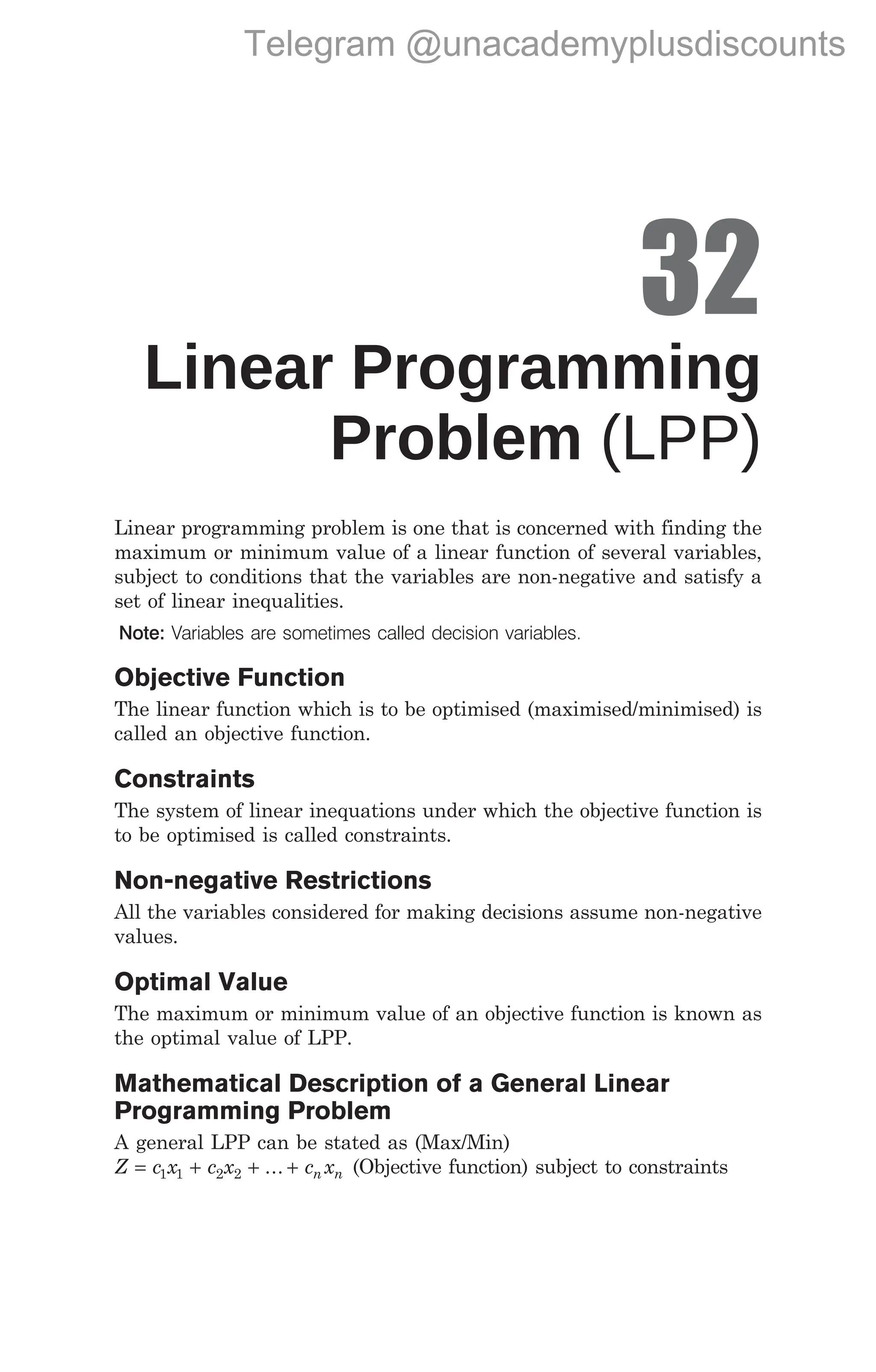 32
Linear Programming
Problem (LPP)
Linear programming problem is one that is concerned with finding the
maximum or minimum value of a linear function of several variables,
subject to conditions that the variables are non-negative and satisfy a
set of linear inequalities.
Note: Variables are sometimes called decision variables.
Objective Function
The linear function which is to be optimised (maximised/minimised) is
called an objective function.
Constraints
The system of linear inequations under which the objective function is
to be optimised is called constraints.
Non-negative Restrictions
All the variables considered for making decisions assume non-negative
values.
Optimal Value
The maximum or minimum value of an objective function is known as
the optimal value of LPP.
Mathematical Description of a General Linear
Programming Problem
A general LPP can be stated as (Max/Min)
Z c x c x
= + +
1 1 2 2 ... + c x
n n (Objective function) subject to constraints
Linear Programming Problem (LPP) 343
Telegram @unacademyplusdiscounts
 