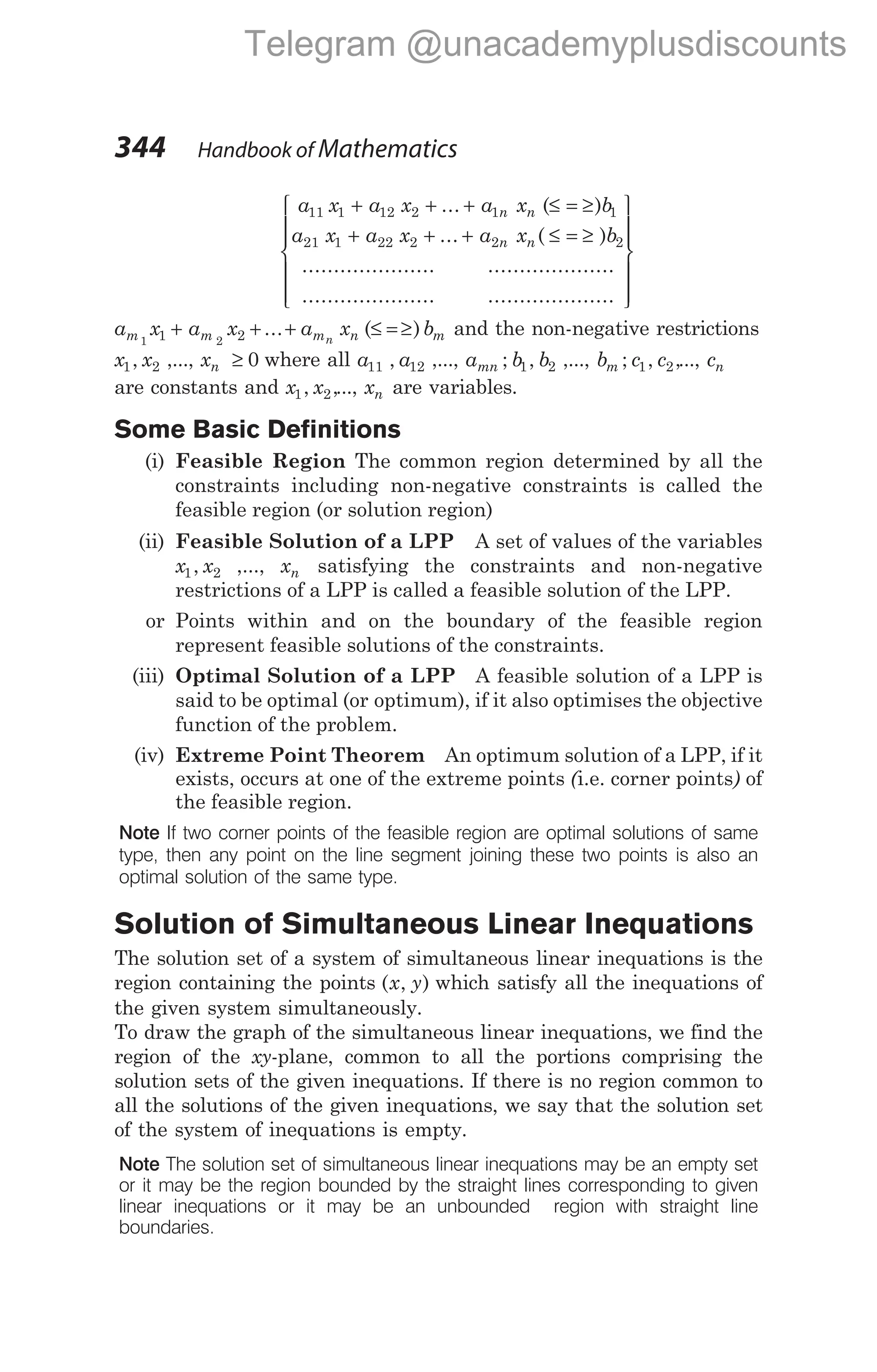 a x a x a x b
a x a x a x
n n
n n
11 1 12 2 1 1
21 1 22 2 2
+ + + ≤ = ≥
+ + +
... ( )
... ( ≤ = ≥ )
..................... ....................
...
b2
.................. ....................














a x a x a x b
m m m n m
n
1 2
1 2
+ + + ≤ = ≥
... ( ) and the non-negative restrictions
x x
1 2
, ,..., xn ≥ 0 where all a a
11 12
, ,..., a b b
mn ; ,
1 2 ,..., b c c
m ; , ,
1 2 ..., cn
are constants and x x
1 2
, ,..., xn are variables.
Some Basic Definitions
(i) Feasible Region The common region determined by all the
constraints including non-negative constraints is called the
feasible region (or solution region)
(ii) Feasible Solution of a LPP A set of values of the variables
x x
1 2
, ,..., xn satisfying the constraints and non-negative
restrictions of a LPP is called a feasible solution of the LPP.
or Points within and on the boundary of the feasible region
represent feasible solutions of the constraints.
(iii) Optimal Solution of a LPP A feasible solution of a LPP is
said to be optimal (or optimum), if it also optimises the objective
function of the problem.
(iv) Extreme Point Theorem An optimum solution of a LPP, if it
exists, occurs at one of the extreme points (i.e. corner points) of
the feasible region.
Note If two corner points of the feasible region are optimal solutions of same
type, then any point on the line segment joining these two points is also an
optimal solution of the same type.
Solution of Simultaneous Linear Inequations
The solution set of a system of simultaneous linear inequations is the
region containing the points ( , )
x y which satisfy all the inequations of
the given system simultaneously.
To draw the graph of the simultaneous linear inequations, we find the
region of the xy-plane, common to all the portions comprising the
solution sets of the given inequations. If there is no region common to
all the solutions of the given inequations, we say that the solution set
of the system of inequations is empty.
Note The solution set of simultaneous linear inequations may be an empty set
or it may be the region bounded by the straight lines corresponding to given
linear inequations or it may be an unbounded region with straight line
boundaries.
344 Handbook of Mathematics
Telegram @unacademyplusdiscounts
 
