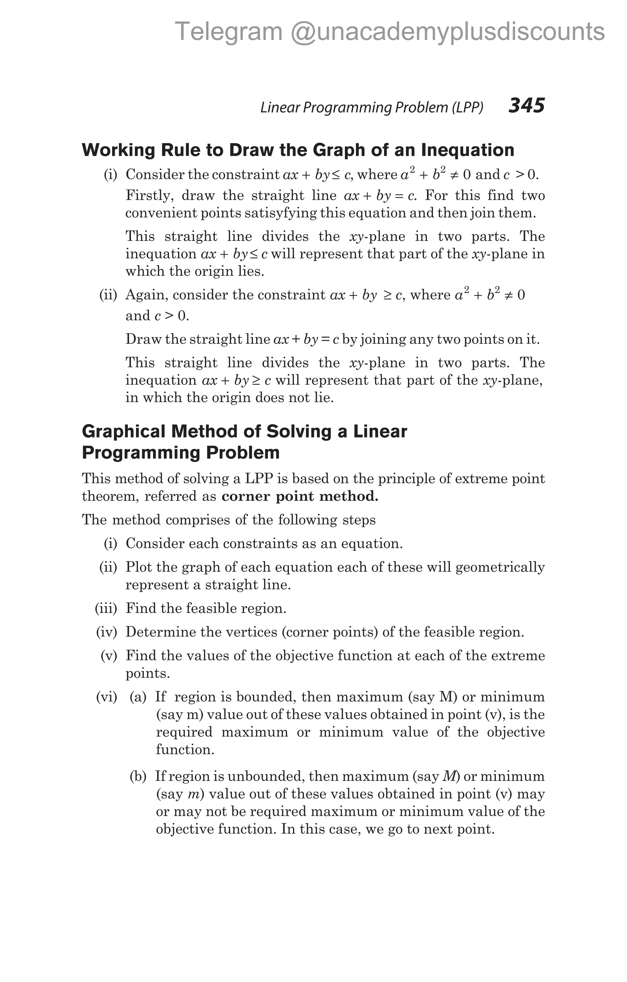 Working Rule to Draw the Graph of an Inequation
(i) Consider the constraint ax by c
+ ≤ , where a b
2 2
0
+ ≠ and c > 0.
Firstly, draw the straight line ax by c
+ = . For this find two
convenient points satisyfying this equation and then join them.
This straight line divides the xy-plane in two parts. The
inequation ax by c
+ ≤ will represent that part of the xy-plane in
which the origin lies.
(ii) Again, consider the constraint ax by
+ ≥ c, where a b
2 2
0
+ ≠
and c > 0.
Draw the straight line ax + by = c by joining any two points on it.
This straight line divides the xy-plane in two parts. The
inequation ax by c
+ ≥ will represent that part of the xy-plane,
in which the origin does not lie.
Graphical Method of Solving a Linear
Programming Problem
This method of solving a LPP is based on the principle of extreme point
theorem, referred as corner point method.
The method comprises of the following steps
(i) Consider each constraints as an equation.
(ii) Plot the graph of each equation each of these will geometrically
represent a straight line.
(iii) Find the feasible region.
(iv) Determine the vertices (corner points) of the feasible region.
(v) Find the values of the objective function at each of the extreme
points.
(vi) (a) If region is bounded, then maximum (say M) or minimum
(say m) value out of these values obtained in point (v), is the
required maximum or minimum value of the objective
function.
(b) If region is unbounded, then maximum (say M) or minimum
(say m) value out of these values obtained in point (v) may
or may not be required maximum or minimum value of the
objective function. In this case, we go to next point.
Linear Programming Problem (LPP) 345
Telegram @unacademyplusdiscounts
 