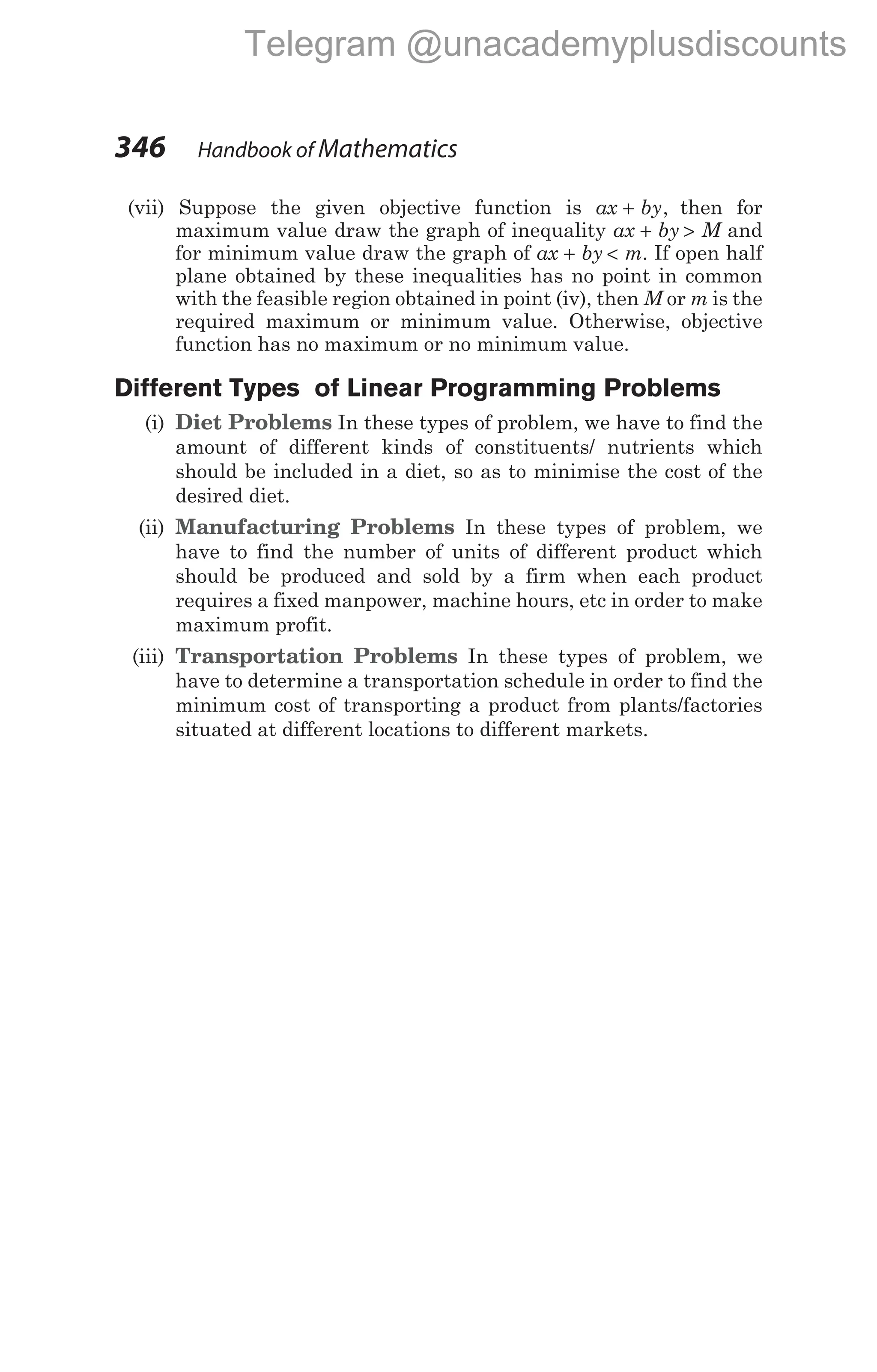 (vii) Suppose the given objective function is ax by
+ , then for
maximum value draw the graph of inequality ax by
+ > M and
for minimum value draw the graph of ax by
+ < m. If open half
plane obtained by these inequalities has no point in common
with the feasible region obtained in point (iv), then M or m is the
required maximum or minimum value. Otherwise, objective
function has no maximum or no minimum value.
Different Types of Linear Programming Problems
(i) Diet Problems In these types of problem, we have to find the
amount of different kinds of constituents/ nutrients which
should be included in a diet, so as to minimise the cost of the
desired diet.
(ii) Manufacturing Problems In these types of problem, we
have to find the number of units of different product which
should be produced and sold by a firm when each product
requires a fixed manpower, machine hours, etc in order to make
maximum profit.
(iii) Transportation Problems In these types of problem, we
have to determine a transportation schedule in order to find the
minimum cost of transporting a product from plants/factories
situated at different locations to different markets.
346 Handbook of Mathematics
Telegram @unacademyplusdiscounts
 