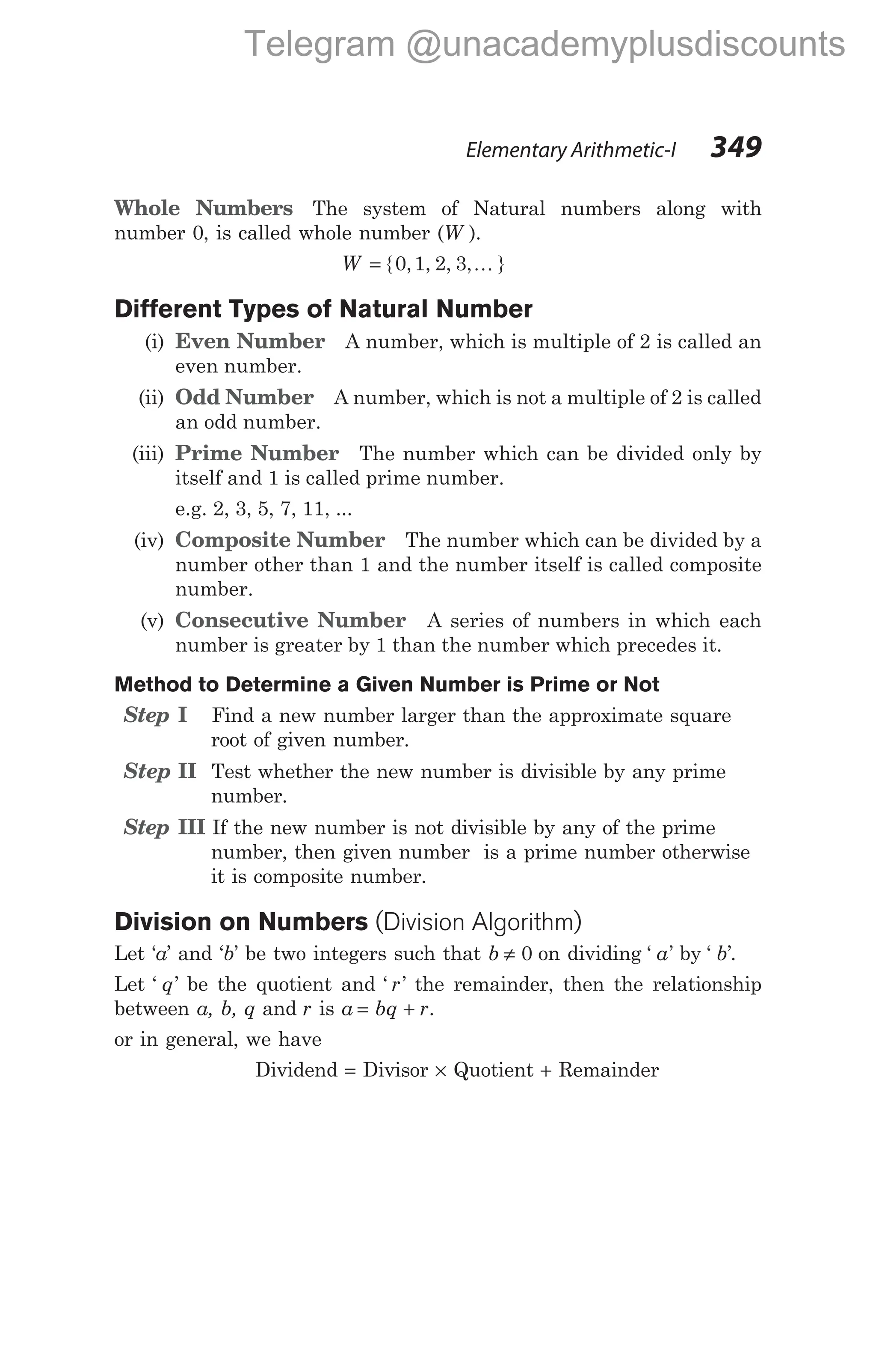 Whole Numbers The system of Natural numbers along with
number 0, is called whole number (W ).
W = { , , , , }
0 1 2 3 K
Different Types of Natural Number
(i) Even Number A number, which is multiple of 2 is called an
even number.
(ii) Odd Number A number, which is not a multiple of 2 is called
an odd number.
(iii) Prime Number The number which can be divided only by
itself and 1 is called prime number.
e.g. 2, 3, 5, 7, 11, ...
(iv) Composite Number The number which can be divided by a
number other than 1 and the number itself is called composite
number.
(v) Consecutive Number A series of numbers in which each
number is greater by 1 than the number which precedes it.
Method to Determine a Given Number is Prime or Not
Step I Find a new number larger than the approximate square
root of given number.
Step II Test whether the new number is divisible by any prime
number.
Step III If the new number is not divisible by any of the prime
number, then given number is a prime number otherwise
it is composite number.
Division on Numbers (Division Algorithm)
Let ‘a’ and ‘b’ be two integers such that b ≠ 0 on dividing ‘ ’
a by ‘ ’
b .
Let ‘ ’
q be the quotient and ‘ ’
r the remainder, then the relationship
between a, b, q and r is a bq r
= + .
or in general, we have
Dividend = Divisor × Quotient + Remainder
Elementary Arithmetic-I 349
Telegram @unacademyplusdiscounts
 