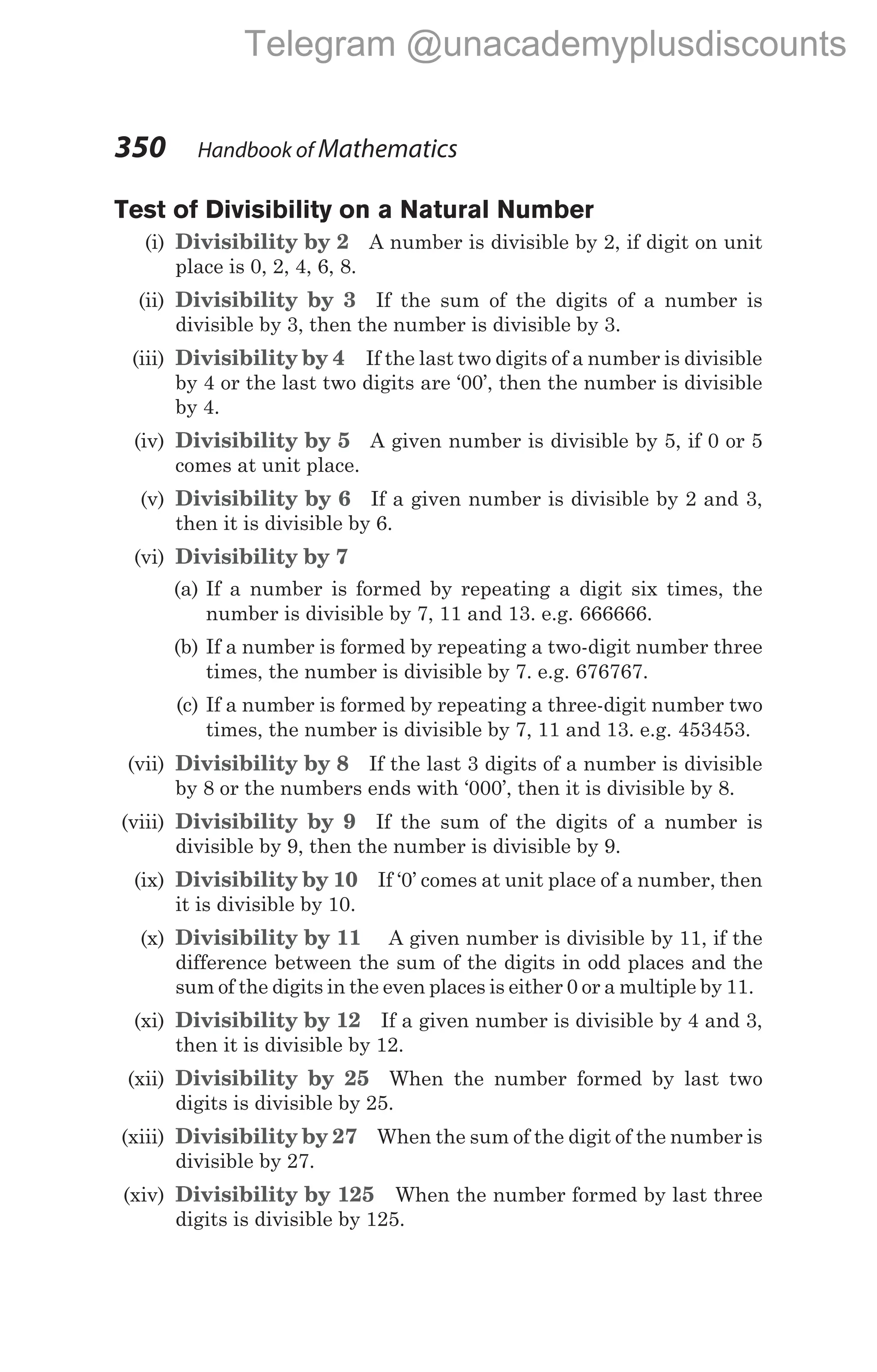 Test of Divisibility on a Natural Number
(i) Divisibility by 2 A number is divisible by 2, if digit on unit
place is 0, 2, 4, 6, 8.
(ii) Divisibility by 3 If the sum of the digits of a number is
divisible by 3, then the number is divisible by 3.
(iii) Divisibility by 4 If the last two digits of a number is divisible
by 4 or the last two digits are ‘00’, then the number is divisible
by 4.
(iv) Divisibility by 5 A given number is divisible by 5, if 0 or 5
comes at unit place.
(v) Divisibility by 6 If a given number is divisible by 2 and 3,
then it is divisible by 6.
(vi) Divisibility by 7
(a) If a number is formed by repeating a digit six times, the
number is divisible by 7, 11 and 13. e.g. 666666.
(b) If a number is formed by repeating a two-digit number three
times, the number is divisible by 7. e.g. 676767.
(c) If a number is formed by repeating a three-digit number two
times, the number is divisible by 7, 11 and 13. e.g. 453453.
(vii) Divisibility by 8 If the last 3 digits of a number is divisible
by 8 or the numbers ends with ‘000’, then it is divisible by 8.
(viii) Divisibility by 9 If the sum of the digits of a number is
divisible by 9, then the number is divisible by 9.
(ix) Divisibility by 10 If ‘0’ comes at unit place of a number, then
it is divisible by 10.
(x) Divisibility by 11 A given number is divisible by 11, if the
difference between the sum of the digits in odd places and the
sum of the digits in the even places is either 0 or a multiple by 11.
(xi) Divisibility by 12 If a given number is divisible by 4 and 3,
then it is divisible by 12.
(xii) Divisibility by 25 When the number formed by last two
digits is divisible by 25.
(xiii) Divisibility by 27 When the sum of the digit of the number is
divisible by 27.
(xiv) Divisibility by 125 When the number formed by last three
digits is divisible by 125.
350 Handbook of Mathematics
Telegram @unacademyplusdiscounts
 